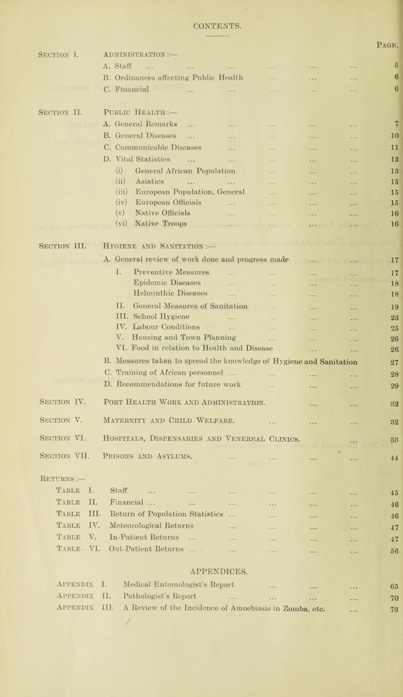 CONTENTS. Section I. administkation :— A. Staff B. Ordinances affecting Public Health C. Financial Section II. Public Health :— A. General Remarks B. General Diseases C. Communicable Diseases D. Vital Statistics (i) General African Population (ii) Asiatics (iii) European Population, General (iv) European Officials (v) Native Officials (vi) Native Troops Section III. Hygiene and Sanitation:— A. General review of work done and progress made I. Preventive Measures Epidemic Diseases Helminthic Diseases II. General Measures of Sanitation III. School Hygiene IV. Labour Conditions V. Housing and Town Planning VI. Food in relation to Health and Disease B. Measures taken to spread the knowledge of Hygiene and Sanitation C. Training of African personnel ... D. Recommendations for future work Section IV. Poet Health Work and Administration. Section V. Maternity and Child Welfare. Section VI. Hospitals, Dispensaries and Venereal Clinics. Section VII. Prisons and Asylums. Returns :— Table I. Staff Table II. Financial ... Table III. Return of Population Statistics Table IV. Meteorological Returns Table V. In-Patient Returns Table VI. Out-Patient Returns ... APPENDICES. Appendix I. Medical Entomologist’s Report Appendix II. Pathologist’s Report Appendix III. A Review of the Incidence of Amoebiasis in Zomba, etc. Page. 5 6 6 7 10 11 13 13 15 15 15 16 16 17 17 18 18 19 23 25 26 26 27 28 29 32 32 33 44 45 46 46 47 47 56 65 70 73