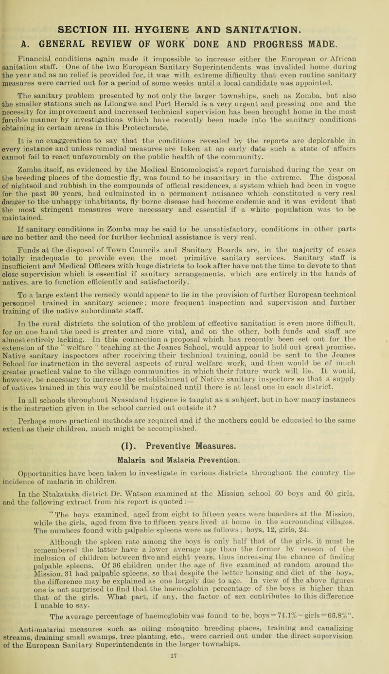 SECTION III. HYGIENE AND SANITATION. A. GENERAL REVIEW OF WORK DONE AND PROGRESS MADE. Financial conditions again made it impossible to increase either the European or African sanitation staff. One of the two European Sanitary Superintendents was invalided home during the year and as no relief is provided for, it was with extreme difficulty that even routine sanitary measures were carried out for a period of some weeks until a local candidate was appointed. The sanitary problem presented by not only the larger townships, such as Zomba, but also the smaller stations such as Lilongwe and Port Herald is a very urgent and pressing one and the necessity for improvement and increased technical supervision has been brought home in the most forcible manner by investigations which have recently been made into the sanitary conditions obtaining in certain areas in this Protectorate. It is no exaggeration to say that the conditions revealed by the reports are deplorable in every instance and unless remedial measures are taken at an early date such a state of affairs cannot fail to react unfavourably on the public health of the community. Zomba itself, as evidenced by the Medical Entomologist’s report furnished during the year on the breeding places of the domestic fly, was found to be insanitary in the extreme. The disposal of nightsoil and rubbish in the compounds of official residences, a system which had been in vogue for the past 30 years, had culminated in a permanent nuisance which constituted a very real danger to the unhappy inhabitants, fly borne disease had become endemic and it was evident that the most stringent measures were necessary and essential if a white population was to be maintained. If sanitary conditions in Zomba may be said to be unsatisfactory, conditions in other parts are no better and the need for further technical assistance is very real. Funds at the disposal of Town Councils and Sanitary Boards are, in the majority of cases totally inadequate to provide even the most primitive sanitary services. Sanitary staff is insufficient and Medical Officers with huge districts to look after have not the time to devote to that close supervision which is essential if sanitary arrangements, which are entirely in the hands of natives, are to function efficiently and satisfactorily. To a large extent the remedy would appear to lie in the provision of further European technical personnel trained in sanitary science; more frequent inspection and supervision and further training of the native subordinate staff. In the rural districts the solution of the problem of effective sanitation is even more difficult, for on one hand the need is greater and more vital, and on the other, both funds and staff are almost entirely lacking. In this connection a proposal which has recently been set out for the extension of the “welfare” teaching at the Jeanes School, would appear to hold out great promise. Native sanitary inspectors after receiving their technical training, could be sent to the Jeanes School for instruction in the several aspects of rural welfare work, and then would be of much greater practical value to the village communities in which their future work will lie. It would, however, be necessary to increase the establishment of Native sanitary inspectors so that a supply of natives trained in this way could be maintained until there is at least one in each district. In all schools throughout Nyasaland hygiene is taught as a subject, but in howT many instances is the instruction given in the school carried out outside it ? Perhaps more practical methods are required and if the mothers could be educated to the same extent as their children, much might be accomplished. (i). Preventive Measures. Malaria and Malaria Prevention. Opportunities have been taken to investigate in various districts throughout the country the incidence of malaria in children. In the Ntakataka district Dr. Watson examined at the Mission school 60 boys and 60 girls, and the following extract from his report is quoted “ The boys examined, aged from eight to fifteen years were boarders at the Mission, while the girls, aged from five to fifteen years lived at home in the surrounding villages. The numbers found with palpable spleens were as follows; boys, 12, girls, 24. Although the spleen rate among the boys is only half that of the girls, it must be remembered the latter have a lower average age than the former by reason of the inclusion of children between five and eight years, thus increasing the chance of finding palpable spleens. Of 36 children under the age of five examined at random around the Mission, 31 had palpable spleens, so that despite the better housing and diet of the boys, the difference may be explained as one largely due to age. In view of the above figures one is not surprised to find that the haemoglobin percentage of the boys is higher than that of the girls. What part, if any, the factor of sex contributes to this difference I unable to say. The average percentage of haemoglobin was found to be, boys = 74.1% —girls = 66.8%”. Anti-malarial measures such as oiling mosquito breeding places, training and canalizing streams, draining small swamps, tree planting, etc., were carried out under the direct supervision of the European Sanitary Superintendents in the larger townships.