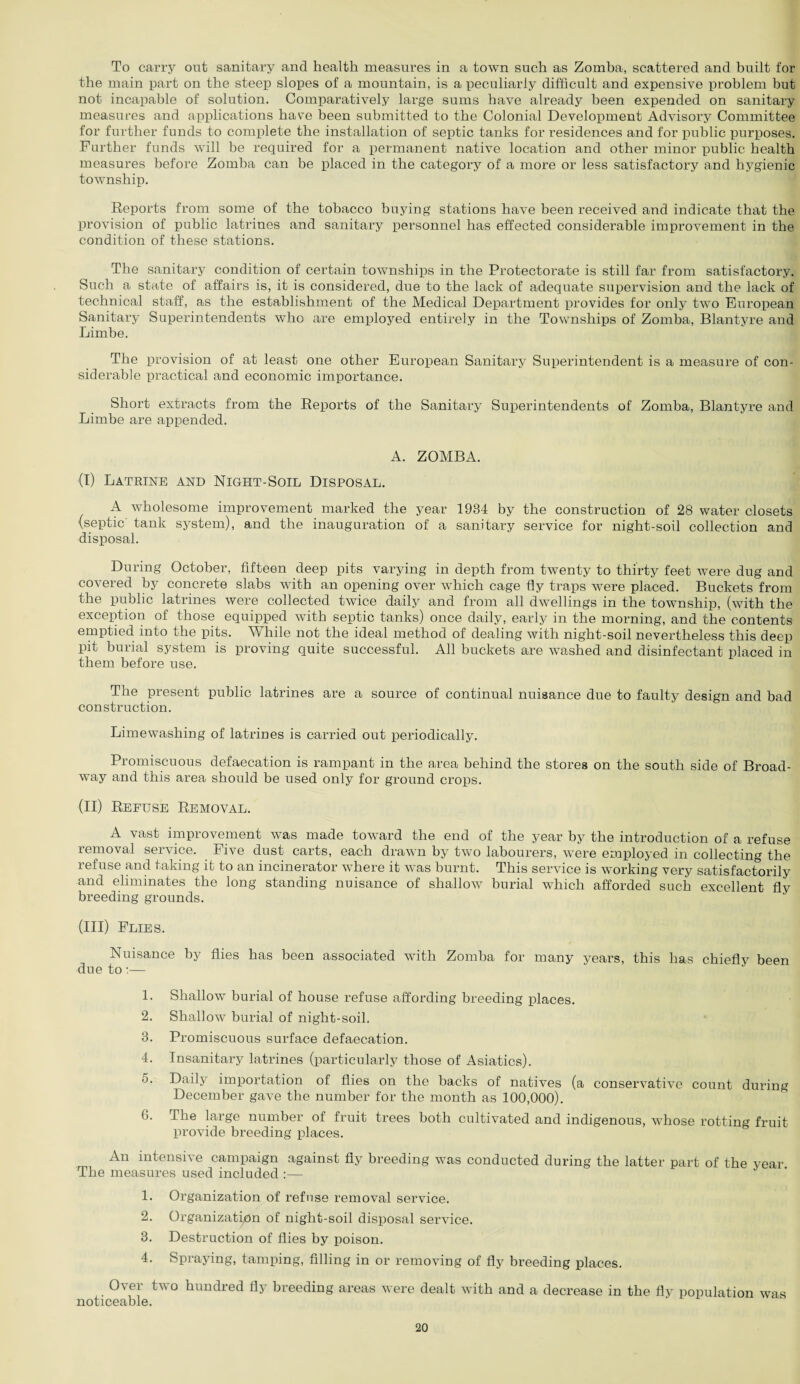 To carry out sanitary and health measures in a town such as Zomba, scattered and built for the main part on the steep slopes of a mountain, is a peculiarly difficult and expensive problem but not incapable of solution. Comparatively large sums have already been expended on sanitary measures and applications have been submitted to the Colonial Development Advisory Committee for further funds to complete the installation of septic tanks for residences and for public purposes. Further funds will be required for a permanent native location and other minor public health measures before Zomba can be placed in the category of a more or less satisfactory and hygienic township. Reports from some of the tobacco buying stations have been received and indicate that the provision of public latrines and sanitary personnel has effected considerable improvement in the condition of these stations. The sanitary condition of certain townships in the Protectorate is still far from satisfactory. Such a state of affairs is, it is considered, due to the lack of adequate supervision and the lack of technical staff, as the establishment of the Medical Department provides for only two European Sanitary Superintendents who are employed entirely in the Townships of Zomba, Blantyre and Limbe. The provision of at least one other European Sanitary Superintendent is a measure of con¬ siderable practical and economic importance. Short extracts from the Reports of the Sanitary Superintendents of Zomba, Blantyre and Limbe are appended. A. ZOMBA. (I) Latrine and Night-Soil Disposal. A wholesome improvement marked the year 1934 by the construction of 28 water closets (septic tank system), and the inauguration of a sanitary service for night-soil collection and disposal. During October, fifteen deep pits varying in depth from twenty to thirty feet were dug and covered by concrete slabs with an opening over which cage fly traps were placed. Buckets from the public latrines were collected twice daily and from all dwellings in the township, (with the exception of those equipped with septic tanks) once daily, early in the morning, and the contents emptied into the pits. While not the ideal method of dealing with night-soil nevertheless this deep pit burial system is proving quite successful. All buckets are washed and disinfectant placed in them before use. The present public latrines are a source of continual nuisance due to faulty design and bad construction. Limewashing of latrines is carried out periodically. Promiscuous defaecation is rampant in the area behind the stores on the south side of Broad¬ way and this area should be used only for ground crops. (II) Refuse Removal. A vast improvement was made toward the end of the year by the introduction of a refuse removal service. Five dust carts, each drawn by two labourers, were employed in collecting the refuse and taking it to an incinerator where it was burnt. This service is working very satisfactorily and eliminates the long standing nuisance of shallow burial which afforded such excellent fly breeding grounds. (III) Flies. Nuisance by flies has been associated with Zomba for many years, this has chiefly been due to:— 1. Shallow burial of house refuse affording breeding places. 2. Shallow burial of night-soil. 3. Promiscuous surface defaecation. 4. Insanitary latrines (particularly those of Asiatics). 5. Daily importation of flies on the backs of natives (a conservative count during December gave the number for the month as 100,000). (>. The large number of fruit trees both cultivated and indigenous, whose rotting fruit provide breeding places. G An intensive campaign against fly breeding was conducted during the latter part of the year The measures used included :— 1. Organization of refuse removal service. 2. Organization of night-soil disposal service. 3. Destruction of flies by poison. 4. Spraying, tamping, filling in or removing of fly breeding places. Over two hundred fly breeding areas were dealt with and a decrease in the fly population was noticeable.