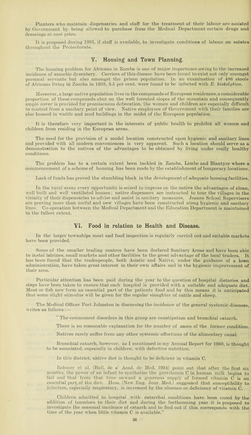 Planters who maintain dispensaries and staff for the treatment of their labour are assisted by Government by being allowed to purchase from the Medical Department certain drugs and dressings at cost price. It is proposed during 1935, if staff is available, to investigate conditions of labour on estates throughout the Protectorate. ¥. Housing and Town Planning. The housing problem for Africans in Zomba is one of major importance owing to the increased incidence of amoebic dysentery. Carriers of this disease have been found to exist not only amongst personal servants but also amongst the prison population. In an examination of 486 stools of Africans living in Zomba in 1933, 3.5 per cent, were found to be infected with E. histolytica. Moreover, a large native population lives in the compounds of European residences,a considerable proportion of these compounds abut on the well forested slopes of the mountain and consequently ample cover is provided for promiscuous deftecation, the women and children are especially difficult to control from a sanitary point of view. Native employees of Government with their families are also housed in wattle and mud buildings in the midst of the European population. It is therefore very important in the interests of public health to prohibit all women and children from residing in the European areas. The need for the provision of a model location constructed upon hygienic and sanitary lines and provided with all modern conveniences is very apparent. Such a location should serve as a demonstration to the natives of the advantages to be obtained by living under really healthy conditions. The problem has to a certain extent been tackled in Zomba, Limbe and Blantyre where a commencement of a scheme of housing has been made by the establishment of temporary locations. Lack of funds has proved the stumbling block in the development of adequate housing facilities. In the rural areas every opportunity is seized to impress on the native the advantages of clean, well built and well ventilated houses; native dispensers are instructed to tour the villages in the vicinity of their dispensaries to advise and assist in sanitary measures. Jeanes School Supervisers are proving more than useful and new villages have been constructed along hygienic and sanitary lines. Co-operation between the Medical Department and the Education Department is maintained to the fullest extent. ¥1. Food in relation to Health and Disease. In the larger townships meat and food inspection is regularly carried out and suitable markets have been provided. Some of the smaller trading centres have been declared Sanitary Areas and have been able to instal latrines, small markets and other facilities to the great advantage of the local traders. It has been found that the tradespeople, both Asiatic and Native, under the guidance of a keen administration, have taken great interest in their own affairs and in the hygienic improvement of their area. Particular attention has been paid during the year to the question of hospital dietaries and steps have been taken to ensure that each hospital is provided with a suitable and adequate diet. Meat or fish now form an essential part of the patients food and by this means it is anticipated that some slight stimulus will be given for the regular slaughter of cattle and sheep. The Medical Officer Port Johnston in discussing the incidence of the general systemic diseases, writes as follows :— “ The commonest disorders in this group are constipation and bronchial catarrh. There is no reasonable explanation for the number of cases of the former condition. Natives rarely suffer from any other systemic affections of the alimentary canal. Bronchial catarrh, however, as I mentioned in my Annual Report for 1933, is thought to be associated, especially in children, with defective nutrition. In this district, native diet is thought to be deficient in vitamin C. Rohmer et al. (Bull, de e’ Acad, de Med. 1934) point out that after the first six months, the power of an infant to synthetise the provitamin C in human milk begins to fail and that from that time onward a generous supply of formed vitamin C is an essential park of the diet. Hess. (New Eng. Jour. Med.) suggested that susceptibility to infection, especially respiratory, is increased by the absence or deficiency of vitamin C. Children admitted to hospital with catarrhal conditions have been cured by the addition of tomatoes to their diet and during the forthcoming year it is proposed to investigate the seasonal incidence of catarrh and to find out if this corresponds with the time of the year when little vitamin C is available.”