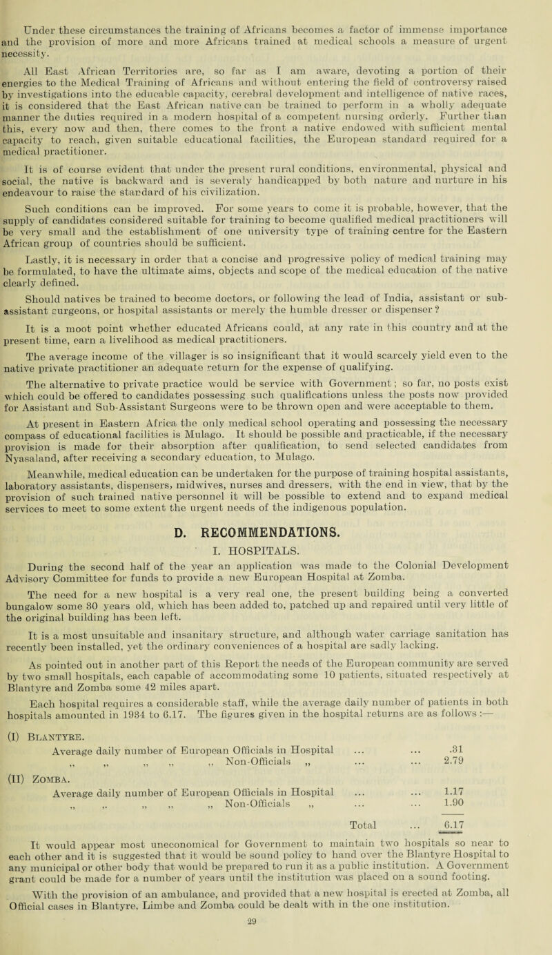 Under these circumstances the training of Africans becomes a factor of immense importance and the provision of more and more Africans trained at medical schools a measure of urgent necessity. All East African Territories are, so far as I am aware, devoting a portion of their energies to the Medical Training of Africans and without entering the field of controversy raised by investigations into the educable capacity, cerebral development and intelligence of native races, it is considered that the East African native can be trained to perform in a wholly adequate manner the duties required in a modern hospital of a competent nursing orderly. Further than this, every now and then, there comes to the front a native endowed with sufficient mental capacity to reach, given suitable educational facilities, the European standard required for a medical practitioner. It is of course evident that under the present rural conditions, environmental, physical and social, the native is backward and is severaly handicapped by both nature and nurture in his endeavour to raise the standard of his civilization. Such conditions can be improved. For some years to come it is probable, however, that the supply of candidates considered suitable for training to become qualified medical practitioners will be very small and the establishment of one university type of training centre for the Eastern African group of countries should be sufficient. Lastly, it is necessary in order that a concise and progressive policy of medical training may be formulated, to have the ultimate aims, objects and scope of the medical education of the native clearly defined. Should natives be trained to become doctors, or following the lead of India, assistant or sub¬ assistant curgeons, or hospital assistants or merely the humble dresser or dispenser ? It is a moot point whether educated Africans could, at any rate in this country and at the present time, earn a livelihood as medical practitioners. The average income of the villager is so insignificant that it would scarcely yield even to the native private practitioner an adequate return for the expense of qualifying. The alternative to private practice would be service with Government; so far, no posts exist which could be offered to candidates possessing such qualifications unless the posts now provided for Assistant and Sub-Assistant Surgeons were to be thrown open and were acceptable to them. At present in Eastern Africa the only medical school operating and possessing the necessary compass of educational facilities is Mulago. It should be possible and practicable, if the necessary provision is made for their absorption after qualification, to send selected candidates from Nyasaland, after receiving a secondary education, to Mulago, Meanwhile, medical education can be undertaken for the purpose of training hospital assistants, laboratory assistants, dispensers, midwives, nurses and dressers, with the end in view, that by the provision of such trained native personnel it will be possible to extend and to expand medical services to meet to some extent the urgent needs of the indigenous population. D. RECOMMENDATIONS. I. HOSPITALS. During the second half of the year an application was made to the Colonial Development Advisory Committee for funds to provide a new European Hospital at Zomba. The need for a new hospital is a very real one, the present building being a converted bungalow some 30 years old, which has been added to, patched up and repaired until very little of the original building has been left. It is a most unsuitable and insanitary structure, and although water carriage sanitation has recently been installed, yet the ordinary conveniences of a hospital are sadly lacking. As pointed out in another part of this Report the needs of the European community are served by two small hospitals, each capable of accommodating some 10 patients, situated respectively at Blantyre and Zomba some 42 miles apart. Each hospital requires a considerable staff, while the average daily number of patients in both hospitals amounted in 1934 to 6.17. The figures given in the hospital returns are as follows :— (I) BLANTYKE. Average daily number of European Officials in Hospital „ „ „ „ „ Non-Officials „ (II) Zomba. Average daily number of European Officials in Hospital ,, Non-Officials ,, 91 9 1 .31 2.79 1.17 1.90 Total ... 6.17 It would appear most uneconomical for Government to maintain two hospitals so near to each other and it is suggested that it would be sound policy to hand over the Blantyre Hospital to any municipal or other body that would be prepared to run it as a public institution. A Government grant could be made for a number of years until the institution was placed on a sound footing. With the provision of an ambulance, and provided that a new hospital is erected at Zomba, all Official cases in Blantyre, Limbe and Zomba could be dealt with in the one institution.