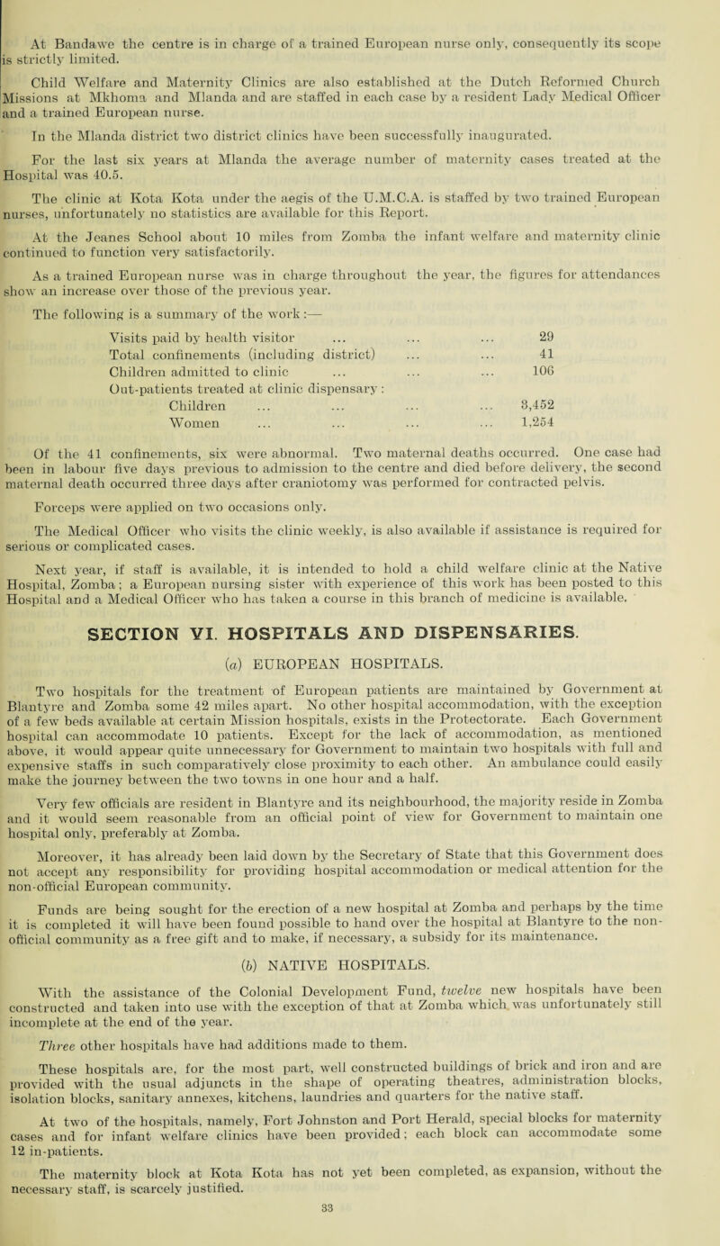 At Bandawe the centre is in charge of a trained European nurse only, consequently its scope is strictly limited. Child Welfare and Maternity Clinics are also established at the Dutch Reformed Church Missions at Mkhoma and Mlanda and are staffed in each case by a resident Lady Medical Officer and a trained European nurse. In the Mlanda district two district clinics have been successfully inaugurated. For the last six years at Mlanda the average number of maternity cases treated at the Hospital was 40.5. The clinic at Kota Kota under the aegis of the U.M.C.A. is staffed by two trained European nurses, unfortunately no statistics are available for this Report. At the Jeanes School about 10 miles from Zomba the infant welfare and maternity clinic continued to function very satisfactorily. As a trained European nurse was in charge throughout the year, the figures for attendances show an increase over those of the previous year. The following is a summary of the work:— Visits paid by health visitor ... ... ... 29 Total confinements (including district) ... ... 41 Children admitted to clinic ... ... ... 106 Out-patients treated at clinic dispensary : Children ... ... ... ... 3,452 Women ... ... ... ... 1,254 Of the 41 confinements, six were abnormal. Two maternal deaths occurred. One case had been in labour five days previous to admission to the centre and died before delivery, the second maternal death occurred three days after craniotomy was performed for contracted pelvis. Forceps were applied on twro occasions only. The Medical Officer who visits the clinic weekly, is also available if assistance is required for serious or complicated cases. Next year, if staff is available, it is intended to hold a child welfare clinic at the Native Hospital, Zomba; a European nursing sister with experience of this work has been posted to this Hospital and a Medical Officer who has taken a course in this branch of medicine is available. SECTION ¥1. HOSPITALS AND DISPENSARIES. (a) EUROPEAN HOSPITALS. Two hospitals for the treatment of European patients are maintained by Government at Blantyre and Zomba some 42 miles apart. No other hospital accommodation, with the exception of a few beds available at certain Mission hospitals, exists in the Protectorate. Each Government hospital can accommodate 10 patients. Except for the lack of accommodation, as mentioned above, it would appear quite unnecessary for Government to maintain two hospitals with full and expensive staffs in such comparatively close proximity to each other. An ambulance could easily make the journey between the twro towns in one hour and a half. Very few officials are resident in Blantyre and its neighbourhood, the majority reside in Zomba and it would seem reasonable from an official point of view for Government to maintain one hospital only, preferably at Zomba. Moreover, it has already been laid down by the Secretary of State that this Government does not accept any responsibility for providing hospital accommodation or medical attention for the non-official European community. Funds are being sought for the erection of a new hospital at Zomba and perhaps by the time it is completed it will have been found possible to hand over the hospital at Blantyre to the non¬ official community as a free gift and to make, if necessary, a subsidy for its maintenance. (b) NATIVE HOSPITALS. With the assistance of the Colonial Development Fund, twelve new hospitals have been constructed and taken into use with the exception of that at Zomba which was unfortunately still incomplete at the end of the year. Three other hospitals have had additions made to them. These hospitals are, for the most part, well constructed buildings of brick and iron and are provided with the usual adjuncts in the shape of operating theatres, administration blocks, isolation blocks, sanitary annexes, kitchens, laundries and quarters for the native staff. At two of the hospitals, namely, Fort Johnston and Port Herald, special blocks for maternity cases and for infant welfare clinics have been provided; each block can accommodate some 12 in-patients. The maternity block at Kota Kota has not yet been completed, as expansion, without the necessary staff, is scarcely justified.