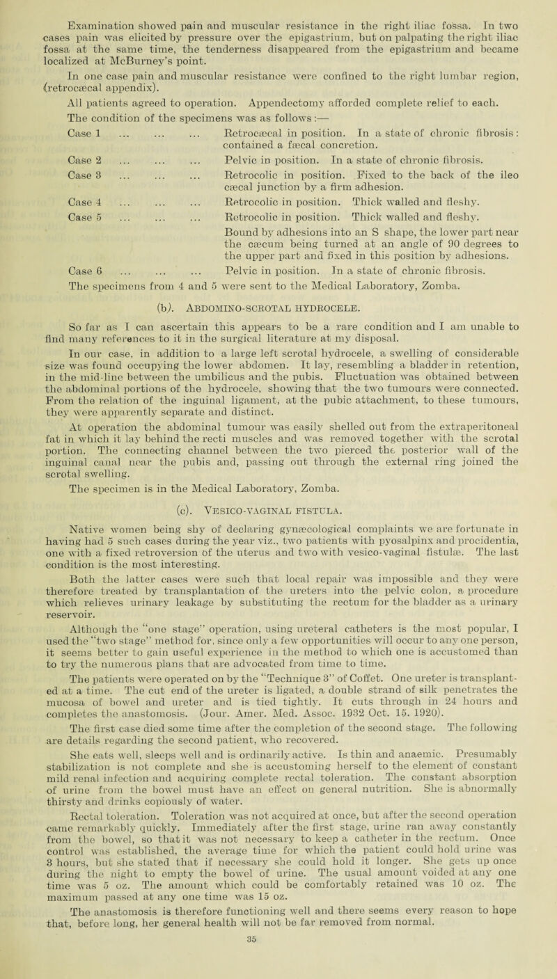 Examination showed pain and muscular resistance in the right iliac fossa. In two cases pain was elicited by pressure over the epigastrium, but on palpating the right iliac fossa at the same time, the tenderness disappeared from the epigastrium and became localized at McBurney’s point. In one case pain and muscular resistance were confined to the right lumbar region, (retrocascal appendix). All patients agreed to operation. Appendectomy afforded complete relief to each. The condition of the specimens was as follows:— Case 1 Case 2 Case 8 Case 4 Case 5 Case 6 Retrocaecal in position. In a state of chronic fibrosis : contained a faecal concretion. Pelvic in position. In a state of chronic fibrosis. Retrocolic in position. Fixed to the back of the ileo caecal junction by a firm adhesion. Retrocolic in position. Thick walled and fleshy. Retrocolic in position. Thick walled and fleshy. Bound by adhesions into an S shape, the lower part near the caecum being turned at an angle of 90 degrees to the upper part and fixed in this position by adhesions. Pelvic in position. In a state of chronic fibrosis. The specimens from 4 and 5 were sent to the Medical Laboratory, Zomba. (b). Abdomino-scrotal hydrocele. So far as I can ascertain this appears to be a rare condition and I am unable to find many references to it in the surgical literature at my disposal. In our case, in addition to a large left scrotal hydrocele, a swelling of considerable size was found occupying the lower abdomen. It lay, resembling a bladder in retention, in the mid-line between the umbilicus and the pubis. Fluctuation was obtained between the abdominal portions of the hydrocele, showing that the two tumours were connected. From the relation of the inguinal ligament, at the pubic attachment, to these tumours, they were apparently separate and distinct. At operation the abdominal tumour was easily shelled out from the extraperitoneal fat in which it lay behind the recti muscles and was removed together with the scrotal portion. The connecting channel between the two pierced the posterior wall of the inguinal canal near the pubis and, passing out through the external ring joined the scrotal swelling. The specimen is in the Medical Laboratory, Zomba. (c). VESICO-VAGINAL FISTULA. Native women being shy of declaring gynaecological complaints we are fortunate in having had 5 such cases during the year viz., two patients with pyosalpinx and procidentia, one with a fixed retroversion of the uterus and two with vesico-vaginal fistulse. The last condition is the most interesting. Both the latter cases were such that local repair was impossible and they were therefore treated by transplantation of the ureters into the pelvic colon, a procedure which relieves urinary leakage by substituting the rectum for the bladder as a urinary reservoir. Although the “one stage” operation, using ureteral catheters is the most popular, I used the “two stage” method for, since only a few opportunities will occur to any one person, it seems better to gain useful experience in the method to which one is accustomed than to try the numerous plans that are advocated from time to time. The patients were operated on by the “Technique 3” of Coffet. One ureter is transplant¬ ed at a time. The cut end of the ureter is ligated, a double strand of silk penetrates the mucosa of bowel and ureter and is tied tightly. It cuts through in 24 hours and completes the anastomosis. (Jour. Amer. Med. Assoc. 1932 Oct. 15. 1920). The first case died some time after the completion of the second stage. The following are details regarding the second patient, vTho recovered. She eats well, sleeps well and is ordinarily active. Is thin and anaemic. Presumably stabilization is not complete and she is accustoming herself to the element of constant mild renal infection and acquiring complete rectal toleration. The constant absorption of urine from the bowel must have an effect on general nutrition. She is abnormally thirsty and drinks copiously of water. Rectal toleration. Toleration was not acquired at once, but after the second operation came remarkably quickly. Immediately after the first stage, urine ran away constantly from the bowel, so that it was not necessary to keep a catheter in the rectum. Once control was established, the average time for which the patient could hold urine was 3 hours, but she stated that if necessary she could hold it longer. She gets up once during the night to empty the bowTel of urine. The usual amount voided at any one time was 5 oz. The amount which could be comfortably retained was 10 oz. The maximum passed at any one time was 15 oz. The anastomosis is therefore functioning well and there seems every reason to hope that, before long, her general health will not be far removed from normal.