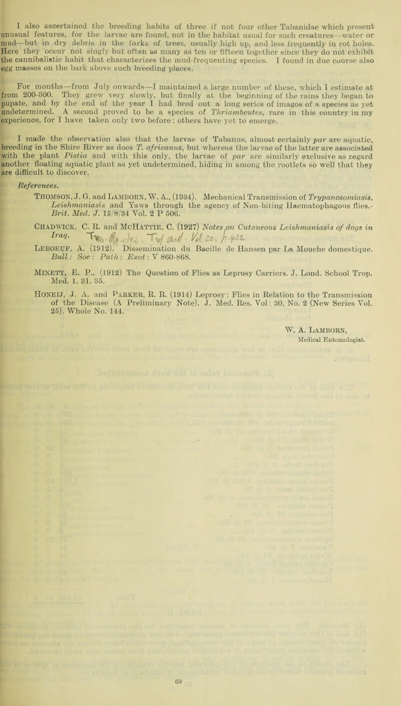 I also ascertained the breeding habits of three if not four other Tabanidae which present unusual features, for the larvae are found, not in the habitat usual for such creatures--water or mud—but in dry debris in the forks of trees, usually high up, and less frequently in rot holes. Here they occur not singly but often as many as ten or fifteen together since they do not exhibit the cannibalistic habit that characterizes the mud-frequenting species. I found in due course also egg masses on the bark above such breeding places. For months—from July onwards—I maintained a large number of these, which I estimate at from 200-800. They grew very slowly, but finally at the beginning of the rains they began to pupate, and by the end of the year I had bred out a long series of imagos of a species as yet undetermined. A second proved to be a species of Thriambeutes, rare in this country in my experience, for I have taken only two before ; others have yet to emerge. I made the observation also that the larvae of Tabanus, almost certainly par are aquatic, breeding in the Shire River as does T. africanus, but whereas the larvae of the latter are associated with the plant Pistia and with this only, the larvae of' par are similarly exclusive as regard another floating aquatic plant as yet undetermined, hiding in among the rootlets so well that they are difficult to discover. References. Thomson, J. G. and Lamborn, W. A., (1984). Mechanical Transmission of Trypanosomiasis, Leishmaniasis and Yaws through the agency of Non-biting Haematophagous flies.- Brit. Mecl. J. 15/8/34 Vol. 2 P 506. CHADWICK, C. R. and MoHatttf,. C. (19271 Nn+.PR on Clutaneous Leishmaniasis of dogs in Iraq. Leboeuf, A. (1912). Dissemination du Bacille de Hansen par La Mouche domestique. Bull: Soc : Path : Exot: Y 860-868. MlNETT, E. P., (1912) The Question of Flies as Leprosy Carriers. J. Lond. School Trop. Med. 1. 31. 35. Honeij, J. A. and Parker, R. R. (1914) Leprosy: Flies in Relation to the Transmission of the Disease (A Preliminary Note). J. Med. Res. Vol: 30, No. 2 (New Series Yol. 25). Whole No. 144. W. A. Lamborn, Medical Entomologist.