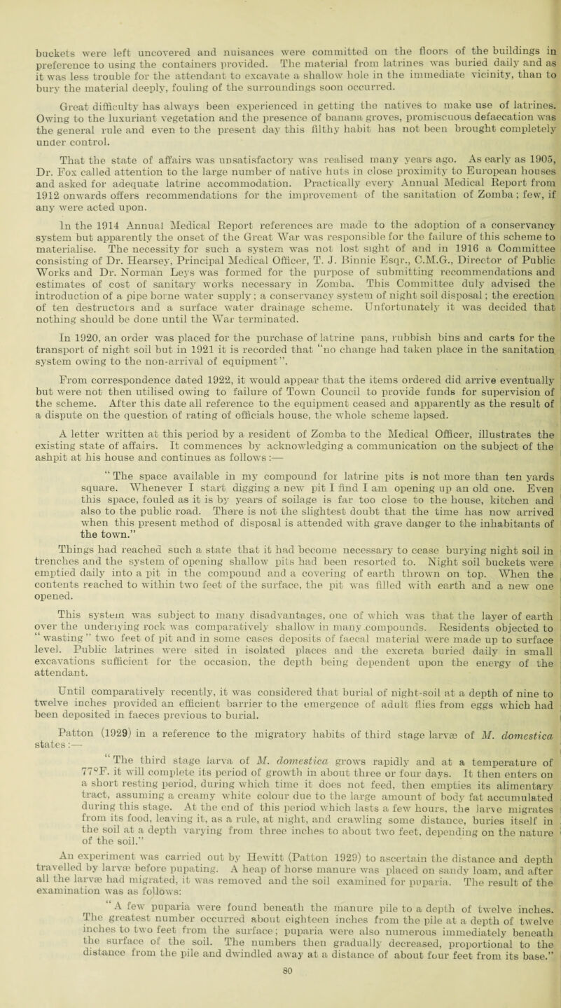 buckets were left uncovered and nuisances were committed on the floors of the buildings in preference to using the containers provided. The material from latrines was buried daily and as it was less trouble for the attendant to excavate a shallow hole in the immediate vicinity, than to bury the material deeply, fouling of the surroundings soon occurred. Great difficulty has always been experienced in getting the natives to make use of latrines. Owing to the luxuriant vegetation and the presence of banana groves, promiscuous defaecation was the general rule and even to the present day this filthy habit has not been brought completely under control. That the state of affairs was unsatisfactory was realised many years ago. As early as 1905, Dr. Fox called attention to the large number of native huts in close proximity to European houses and asked for adequate latrine accommodation. Practically every Annual Medical Report from 1912 onwards offers recommendations for the improvement of the sanitation of Zomba; few, if any were acted upon. In the 1914 Annual Medical Report references are made to the adoption of a conservancy system but apparently the onset of the Great War was responsible for the failure of this scheme to materialise. The necessity for such a system was not lost sight of and in 1916 a Committee consisting of Dr. Hearsey, Principal Medical Officer, T. J. Binnie Esqr., C.M.G., Director of Public Works and Dr. Norman Leys was formed for the purpose of submitting recommendations and estimates of cost of sanitary works necessary in Zomba. This Committee duly advised the introduction of a pipe borne water supply ; a conservancy system of night soil disposal; the erection of ten destructors and a surface water drainage scheme. Unfortunately it was decided that nothing should be done until the War terminated. In 1920, an order was placed for the purchase of latrine pans, rubbish bins and carts for the transport of night soil but in 1921 it is recorded that ‘'no change had taken place in the sanitation system owing to the non-arrival of equipment”. From correspondence dated 1922, it would appear that the items ordered did arrive eventually but were not then utilised owing to failure of Town Council to provide funds for supervision of the scheme. After this date all reference to the equipment ceased and apparently as the result of a dispute on the question of rating of officials house, the whole scheme lapsed. A letter written at this period by a resident of Zomba to the Medical Officer, illustrates the existing state of affairs. It commences by acknowledging a communication on the subject of the ashpit at his house and continues as follows:— “ The space available in my compound for latrine pits is not more than ten yards square. Whenever I start digging a new pit I find I am opening up an old one. Even this space, fouled as it is by years of soilage is far too close to the house, kitchen and also to the public road. There is not the slightest doubt that the time has now arrived when this present method of disposal is attended with grave danger to the inhabitants of the town.” Things had reached such a state that it had become necessary to cease burying night soil in trenches and the system of opening shallow pits had been resorted to. Night soil buckets were emptied daily into a pit in the compound and a covering of earth thrown on top. When the contents reached to within two feet of the surface, the pit was filled with earth and a new one opened. This system was subject to many disadvantages, one of which was that the layer of earth over the underlying rock was comparatively shallow in many compounds. Residents objected to “ wasting” two feet of pit and in some cases deposits of faecal material were made up to surface level. Public latrines were sited in isolated places and the excreta buried daily in small excavations sufficient for the occasion, the depth being dependent upon the energy of the attendant. Until comparatively recently, it was considered that burial of night-soil at a depth of nine to twelve inches provided an efficient barrier to the emergence of adult flies from eggs which had been deposited in faeces previous to burial. Patton (1929) in a reference to the migratory habits of third stage larvae of M. clomestica states:— “ The third stage larva of M. clomestica grows rapidly and at a temperature of 77°F. it will complete its period of growth in about three or four days. It then enters on a short resting period, during which time it does not feed, then empties its alimentary tract, assuming a creamy white colour due to the large amount of body fat accumulated during this stage. At the end of this period which lasts a few hours, the larve migrates from its food, leaving it, as a rule, at night, and crawling some distance, buries itself in the soil at a depth varying from three inches to about two feet, depending on the nature of the soil.” An experiment was carried out by Hewitt (Patton 1929) to ascertain the distance and depth travelled by larvae before pupating. A heap of horse manure was placed on sandy loam, and after all the larvae had migrated, it was removed and the soil examined for puparia. The result of the examination was as follows: “ A few puparia were found beneath the manure pile to a depth of twelve inches. The greatest number occurred about eighteen inches from the pile at a depth of twelve inches to two feet from the surface; puparia were also numerous immediately beneath the surface of the soil. The numbers then gradually decreased, proportional to the distance from the pile and dwindled away at a distance of about four feet from its base.”