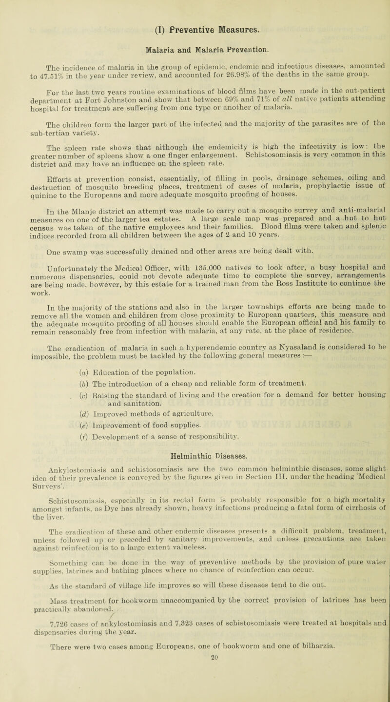 (I) Preventive Measures. Malaria and Malaria Prevention. The incidence of malaria in the group of epidemic, endemic and infectious diseases, amounted to 47.51% in the year under review, and accounted for 26.98% of the deaths in the same group. For the last two years routine examinations of blood films have been made in the out-patient department at Fort Johnston and show that between 69% and 71/o of all native patients attending hospital for treatment are suffering from one type or another of malaria. The children form the larger part of the infected and the majority of the parasites are of the sub-tertian variety. The spleen rate shows that although the endemicity is high the infectivity is low: the greater number of spleens show a one finger enlargement. Schistosomiasis is very common in this district and may have an influence on the spleen rate. Efforts at prevention consist, essentially, of filling in pools, drainage schemes, oiling and destruction of mosquito breeding places, treatment of cases of malaria, prophylactic issue of quinine to the Europeans and more adequate mosquito proofing of houses. In the Mlanje district an attempt was made to carry out a mosquito survey and anti-malarial measures on one of the larger tea estates. A large scale map was prepared and a hut to hut census was taken of the native employees and their families. Blood films were taken and splenic indices recorded from all children between the ages of 2 and 10 years. One swamp was successfully drained and other areas are being dealt with. Unfortunately the Medical Officer, with 135,000 natives to look after, a busy hospital and numerous dispensaries, could not devote adequate time to complete the survey, arrangements are being made, however, by this estate for a trained man from the Ross Institute to continue the work. In the majority of the stations and also in the larger townships efforts are being made to remove all the women and children from close proximity to European quarters, this measure and the adequate mosquito proofing of all houses should enable the European official and his family to remain reasonably free from infection with malaria, at any rate, at the place of residence. The eradication of malaria in such a hyperendemic country as Nyasaland is considered to be impossible, the problem must be tackled by the following general measures :— (a) Education of the population. (b) The introduction of a. cheap and reliable form of treatment. (c) Raising the standard of living and the creation for a demand for better housing and sanitation. (d) Improved methods of agriculture. (e) Improvement of food supplies. (f) Development of a sense of responsibility. Helminthic Diseases. Ankylostomiasis and schistosomiasis are the two common helminthic diseases, some slight idea of their prevalence is conveyed by the figures given in Section III. under the heading ‘Medical Surveys’. Schistosomiasis, especially in its rectal form is probably responsible for a high mortality amongst infants, as Dye has already shown, heavy infections producing a fatal form of cirrhosis of the liver. The eradication of these and other endemic diseases presents a difficult problem, treatment, unless followed up or preceded by sanitary improvements, and unless precautions are taken against reinfection is to a large extent valueless. Something can be done in the way of preventive methods by the provision of pure water supplies, latrines and bathing places where no chance of reinfection can occur. As the standard of village life improves so will these diseases tend to die out. Mass treatment for hookworm unaccompanied by the correct provision of latrines has been practically abandoned. / 7,726 cases of ankylostomiasis and 7,323 cases of schistosomiasis were treated at hospitals and dispensaries during the year. There were two cases among Europeans, one of hookworm and one of bilharzia.