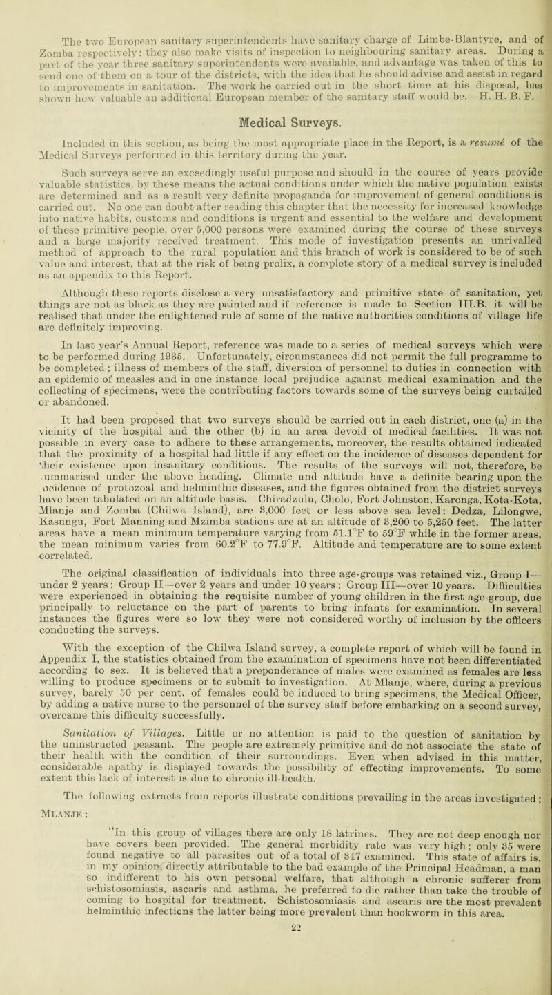 The two European sanitary superintendents have sanitary charge of Limbe-Blantyre, and of Zomba respectively: they also make visits of inspection to neighbouring sanitary areas. During a part of the year three sanitary superintendents were available, and advantage was taken of this to send one of them on a tour of the districts, with the idea that he should advise and assist in regard to improvements in sanitation. The work he carried out in the short time at his disposal, has shown how valuable an additional European member of the sanitary staff would be.—H. H. B. P. Medical Surveys. Included in this section, as being the most appropriate place in the Report, is a resume of the Medical Surveys performed in this territory during the year. Such surveys serve an exceedingly useful purpose and should in the course of years provide valuable statistics, by these means the actual conditions under which the native population exists are determined and as a result very definite propaganda for improvement of general conditions is carried out. No one can doubt after reading this chapter that the necessity for increased knowledge into native habits, customs and conditions is urgent and essential to the welfare and development of these primitive people, over 5,000 persons were examined during the course of these surveys and a large majority received treatment. This mode of investigation presents an unrivalled method of approach to the rural population and this branch of work is considered to be of such value and interest, that at the risk of being prolix, a complete story of a medical survey is included as an appendix to this Report. Although these reports disclose a very unsatisfactory and primitive state of sanitation, yet things are not as black as they are painted and if reference is made to Section III.B. it will be realised that under the enlightened rule of some of the native authorities conditions of village life are definitely improving. In last year’s Annual Report, reference was made to a series of medical surveys which were to be performed during 1935. Unfortunately, circumstances did not permit the full programme to be completed ; illness of members of the staff, diversion of personnel to duties in connection with an epidemic of measles and in one instance local prejudice against medical examination and the collecting of specimens, were the contributing factors towards some of the surveys being curtailed or abandoned. It had been proposed that two surveys should be carried out in each district, one (a) in the vicinity of the hospital and the other (b) in an area devoid of medical facilities. It was not possible in every case to adhere to these arrangements, moreover, the results obtained indicated that the proximity of a hospital had little if any effect on the incidence of diseases dependent for their existence upon insanitary conditions. The results of the surveys will not, therefore, be ummarised under the above heading. Climate and altitude have a definite bearing upon the mcidence of protozoal and helminthic diseases, and the figures obtained from the district surveys have been tabulated on an altitude basis. Chiradzulu, Cholo, Fort Johnston, Karonga, Kota-Kota, Mlanje and Zomba (Chilwa Island), are 3,000 feet or less above sea level; Dedza, Lilongwe, Kasungu, Fort Manning and Mzimba stations are at an altitude of 8,200 to 5,250 feet. The latter areas have a mean minimum temperature varying from 51.1°F to 59°F while in the former areas, the mean minimum varies from 60.2°F to 77.9°F. Altitude and temperature are to some extent correlated. The original classification of individuals into three age-groups was retained viz., Group I— under 2 years ; Group II—over 2 years and under 10 years ; Group III—over 10 years. Difficulties were experienced in obtaining the requisite number of young children in the first age-group, due principally to reluctance on the part of parents to bring infants for examination. In several instances the figures were so low they were not considered worthy of inclusion by the officers conducting the surveys. With the exception of the Chilwa Island survey, a complete report of which will be found in Appendix I, the statistics obtained from the examination of specimens have not been differentiated according to sex. It is believed that a preponderance of males were examined as females are less willing to produce specimens or to submit to investigation. At Mlanje, where, during a previous survey, barely 50 per cent, of females could be induced to bring specimens, the Medical Officer, by adding a native nurse to the personnel of the survey staff before embarking on a second survey, overcame this difficulty successfully. Sanitation of Villages. Little or no attention is paid to the question of sanitation by the uninstructed peasant. The people are extremely primitive and do not associate the state of their health with the condition of their surroundings. Even when advised in this matter, considerable apathy is displayed towards the possibility of effecting improvements. To some extent this lack of interest is due to chronic ill-health. The following extracts from reports illustrate conditions prevailing in the areas investigated; Mlanje : “In this group of villages there are only 18 latrines. They are not deep enough nor have covers been provided. The general morbidity rate was very high; only 35 were found negative to all parasites out of a total of 347 examined. This state of affairs is, in my opinion, directly attributable to the bad example of the Principal Headman, a man so indifferent to his own personal welfare, that although a chronic sufferer from schistosomiasis, ascaris and asthma, he preferred to die rather than take the trouble of coming to hospital for treatment. Schistosomiasis and ascaris are the most prevalent helminthic infections the latter being more prevalent than hookworm in this area.