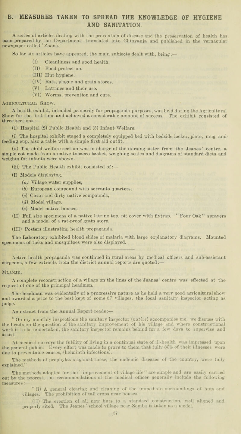 B. MEASURES TAKEN TO SPREAD THE KNOWLEDGE OF HYGIENE AND SANITATION. A series of articles dealing with the prevention of disease and the preservation of health has been prepared by the Department, translated into Chinyanja and published in the vernacular newspaper called ‘ Zoona.’ So far six articles have appeared, the main subjects dealt with, being:— (I) Cleanliness and good health. (II) Food protection. (III) Hut hygiene. (IV) Rats, plague and grain stores, (V) Latrines and their use. (VI) Worms, prevention and cure. Agricultural Show. A health exhibit, intended primarily for propaganda purposes, was held during the Agricultural Show for the first time and achieved a considerable amount of success. The exhibit consisted of three sections :— (l) Hospital (2) Public Health and (3) Infant Welfare. (i) The hospital exhibit staged a completely equipped bed with bedside locker, plate, mug and- feeding cup, also a table with a simple first aid outfit. (ii) The child-welfare section was in charge of the nursing sister from the Jeanes ’ centre, a simple cot made from a native tobacco basket, weighing scales and diagrams of standard diets and weights for infants were shown. (iii) The Public Health exhibit consisted of (I) Models displaying, (а) Village water supplies, (б) European compound with servants quarters, (c) Clean and dirty native compounds, (d) Model village, (e) Model native houses. (II) Full size specimens of a native latrine top, pit cover with flytrap. “ Four Oak” sprayers and a model of a rat-proof grain store. (III) Posters illustrating health propaganda. The Laboratory exhibited blood slides of malaria with large explanatory diagrams. Mounted specimens of ticks and mosquitoes were also displayed. Active health propaganda was continued in rural areas by medical officers and sub-assistant surgeons, a few extracts from the district annual reports are quoted:— MLANJE. A complete reconstruction of a village on the lines of the Jeanes ’ centre was effected at the request of one of the principal headmen. The headman was evidentally of a progressive nature as he held a very good agricultural show and awarded a prize to the best kept of some 87 villages, the local sanitary inspector acting as judge. An extract from the Annual Report reads:— “ On my monthly inspections the sanitary inspector (native) accompanies me, we discuss with the headman the question of the sanitary improvement of his village and where constructional work is to be undertaken, the sanitary inspector remains behind for a few days to supervise and assist. At medical surveys the futility of living in a continual state of ill-health was impressed upon the general public. Every effort was made to prove to them that fully 80% of their illnesses were due to preventable causes, (helminth infections). The methods of prophylaxis against these, the endemic diseases of the country, were fully explained.” The methods adopted for the “ improvement of village life ” are simple and are easily carried out by the poorest, the recommendations of the medical officer generally include the following measures:— “ (I) A general clearing and cleaning of the immediate surroundings of huts and villages. The prohibition of tall crops near houses. (II) The erection of all new huts to a standard construction, well aligned and properly sited. The Jeanes ’ school village near Zomba is taken as a model.