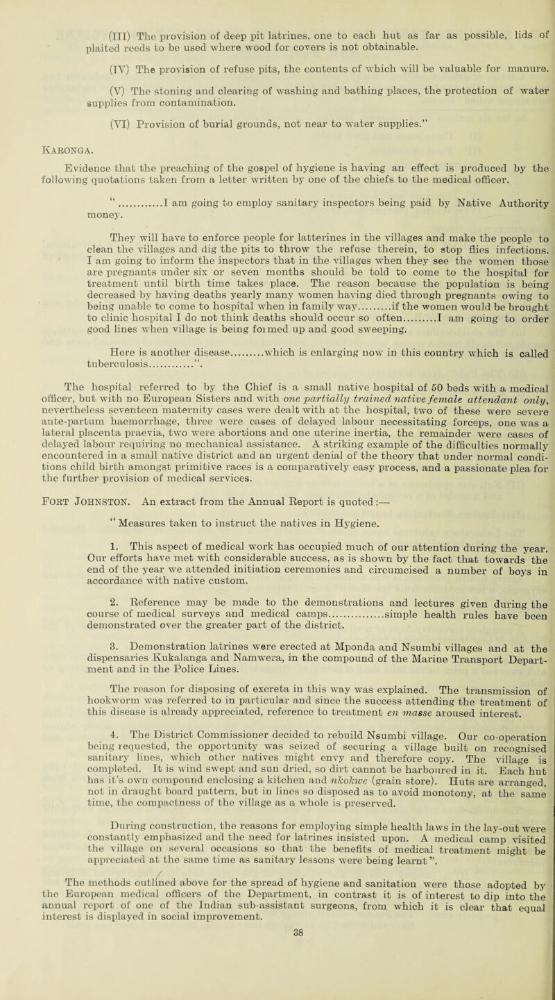 (III) The provision of deep pit latrines, one to each hut as far as possible, lids of plaited reeds to be used where wood for covers is not obtainable. (IV) The provision of refuse pits, the contents of which will be valuable for manure. (V) The stoning and clearing of washing and bathing places, the protection of water supplies from contamination. (VI) Provision of burial grounds, not near to water supplies.” Karonga. Evidence that the preaching of the gospel of hygiene is having an effect is produced by the following quotations taken from a letter written by one of the chiefs to the medical officer. “.I am going to employ sanitary inspectors being paid by Native Authority money. They will have to enforce people for latterines in the villages and make the people to clean the villages and dig the pits to throw the refuse therein, to stop flies infections. I am going to inform the inspectors that in the villages when they see the women those are pregnants under six or seven months should be told to come to the hospital for treatment until birth time takes place. The reason because the population is being decreased by having deaths yearly many women having died through pregnants owing to being unable to come to hospital when in family way.if the women would be brought to clinic hospital I do not think deaths should occur so often.I am going to order good lines when village is being foimed up and good sweeping. Here is another disease.which is enlarging now in this country which is called tuberculosis.”. The hospital referred to by the Chief is a small native hospital of 50 beds with a medical officer, but with no European Sisters and with one partially trained native female attendant only, nevertheless seventeen maternity cases were dealt with at the hospital, two of these were severe ante-partum haemorrhage, three were cases of delayed labour necessitating forceps, one was a lateral placenta praevia, two were abortions and one uterine inertia, the remainder were cases of delayed labour requiring no mechanical assistance. A striking example of the difficulties normally encountered in a small native district and an urgent denial of the theory that under normal condi¬ tions child birth amongst primitive races is a comparatively easy process, and a passionate plea for the further provision of medical services. FORT Johnston. An extract from the Annual Report is quoted :— “ Measures taken to instruct the natives in Hygiene. 1. This aspect of medical work has occupied much of our attention during the year. Our efforts have met with considerable success, as is shown by the fact that towards the end of the year we attended initiation ceremonies and circumcised a number of boys in accordance with native custom. 2. Reference may be made to the demonstrations and lectures given during the course of medical surveys and medical camps.simple health rules have been demonstrated over the greater part of the district. 3. Demonstration latrines were erected at Mponda and Nsumbi villages and at the dispensaries Kukalanga and Namwera, in the compound of the Marine Transport Depart¬ ment and in the Police Lines. The reason for disposing of excreta in this way was explained. The transmission of hookworm was referred to in particular and since the success attending the treatment of this disease is already appreciated, reference to treatment en masse aroused interest. 4. The District Commissioner decided to rebuild Nsumbi village. Our co-operation being requested, the opportunity was seized of securing a village built on recognised sanitary lines, which other natives might envy and therefore copy. The village is completed. It is wind swept and sun dried, so dirt cannot be harboured in it. Each hut has it’s own compound enclosing a kitchen and nkokwe (grain store). Huts are arranged, not in draught board pattern, but in lines so disposed as to avoid monotony, at the same time, the compactness of the village as a whole is preserved. During construction, the reasons for employing simple health laws in the lay-out were constantly emphasized and the need for latrines insisted upon. A medical camp visited the village on several occasions so that the benefits of medical treatment might be appreciated at the same time as sanitary lessons were being learnt ”. The methods outlined above for the spread of hygiene and sanitation were those adopted by the European medical officers of the Department, in contrast it is of interest to dip into the annual report of one of the Indian sub-assistant surgeons, from which it is clear that equal interest is displayed in social improvement.