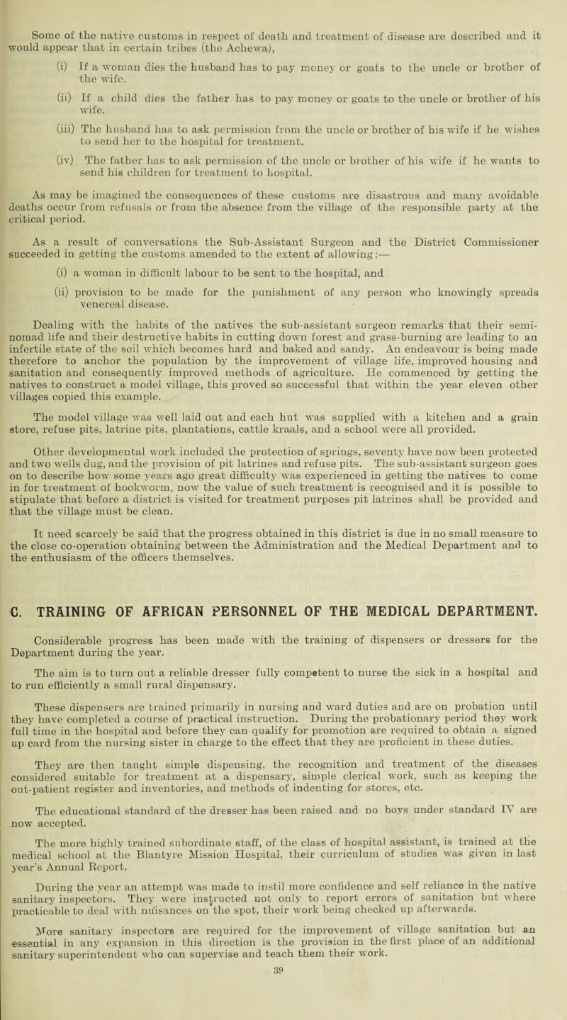 Some of the native customs in respect of death and treatment of disease are described and it would appear that in certain tribes (the Achewa), (i) If a woman dies the husband has to pay money or goats to the uncle or brother of the wife. (ii) If a child dies the father has to pay money or goats to the uncle or brother of his wife. (iii) The husband has to ask permission from the uncle or brother of his wife if he wishes to send her to the hospital for treatment. (iv) The father has to ask permission of the uncle or brother of his wife if he wants to send his children for treatment to hospital. As may be imagined the consequences of these customs are disastrous and many avoidable deaths occur from refusals or from the absence from the village of the responsible party at the critical period. As a result of conversations the Sub-Assistant Surgeon and the District Commissioner succeeded in getting the customs amended to the extent of allowing:— (i) a woman in difficult labour to be sent to the hospital, and (ii) provision to be made for the punishment of any person who knowingly spreads venereal disease. Dealing with the habits of the natives the sub-assistant surgeon remarks that their semi¬ nomad life and their destructive habits in cutting down forest and grass-burning are leading to an infertile state of the soil which becomes hard and baked and sandy. An endeavour is being made therefore to anchor the population by the improvement of village life, improved housing and sanitation and consequently improved methods of agriculture. He commenced by getting the natives to construct a model village, this proved so successful that within the year eleven other villages copied this example. The model village was well laid out and each hut vTas supplied with a kitchen and a grain store, refuse pits, latrine pits, plantations, cattle kraals, and a school were all provided. Other developmental work included the protection of springs, seventy have now been protected and two wells dug, and the provision of pit latrines and refuse pits. The sub-assistant surgeon goes on to describe how some years ago great difficulty was experienced in getting the natives to come in for treatment of hookworm, now the value of such treatment is recognised and it is possible to stipulate that before a district is visited for treatment purposes pit latrines shall be provided and that the village must be clean. It need scarcely be said that the progress obtained in this district is due in no small measure to the close co-operation obtaining between the Administration and the Medical Department and to the enthusiasm of the officers themselves. C. TRAINING OF AFRICAN PERSONNEL OF THE MEDICAL DEPARTMENT. Considerable progress has been made wfith the training of dispensers or dressers for the Department during the year. The aim is to turn out a reliable dresser fully competent to nurse the sick in a hospital and to run efficiently a small rural dispensary. These dispensers are trained primarily in nursing and ward duties and are on probation until they have completed a course of practical instruction. During the probationary period they work full time in the hospital and before they can qualify for promotion are required to obtain a signed up card from the nursing sister in charge to the effect that they are proficient in these duties. They are then taught simple dispensing, the recognition and treatment of the diseases considered suitable for treatment at a dispensary, simple clerical work, such as keeping the out-patient register and inventories, and methods of indenting for stores, etc. The educational standard of the dresser has been raised and no boys under standard IV are now accepted. The more highly trained subordinate staff, of the class of hospital assistant, is trained at the medical school at the Blantyre Mission Hospital, their curriculum of studies wTas given in last year’s Annual Report. During the year an attempt was made to instil more confidence and self reliance in the native sanitary inspectors. They wrere instructed not only to report errors of sanitation but where practicable to deal with nuisances on’the spot, their work being checked up afterwards. More sanitary inspectors are required for the improvement of village sanitation but an essential in any expansion in this direction is the provision in the first place of an additional sanitary superintendent who can supervise and teach them their work.
