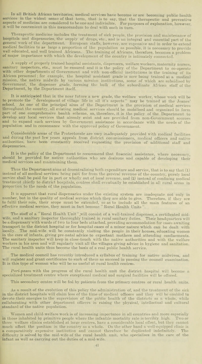 Id all British African territories, medical services have become or are becoming public health services in the widest sense of that term, that is to say, that the therapeutic and preventive aspects of medicine are considered to be one and indivisible. For purposes of explanation, however, it will be convenient in this memorandum to deal with each in turn. Therapeutic medicine includes the treatment of sick people, the provision and maintenance of hospitals and dispensaries, the supply of drugs, etc., and is an integral and essential part of the general v ork o! the department. Fiuropea,n staffs, however, are expensive and in order to extend medical facilities to as large a proportion of the population as possible, it is necessary to provide well educated, and well trained Africans. The training of Africans, therefore, becomes a problem of major importance with which the development of the country is intimately connected. A supply of properly trained hospital assistants, dispensers, welfare workers, maternity nurses, sanitarj inspectors, etc., must be ensured and it is the policy of the Department to co-operate with other departments of Government and with non-official institutions in the training of its African personnel; for example, the hospital assistant grade is now being trained at a medical mission, the native midwife by various mission institutions, some of which are subsidised by Government, the dispenser grade, forming the bulk of the subordinate African staff of the Department, by the Department itself. It is anticipated that in the near future a new grade, the welfare worker, whose work will be to promote the development of village life in all it’s aspects ” may be trained at the Jeanes’ school. As one of the principal aims of the Department is the provision of medical services throughout the country, all existing medical services should be mobilised and organized to form part of one comprehensive health scheme, so, therefore, it is the policy of the Department to develop any local services that already exist and are provided from non-Government sources and to expand such services by Government assistance in accordance with the needs of the population and in consonance with the approved policy of Government. Considerable areas of the Protectorate are very inadequately provided with medical facilities and during the past few years appeals from district commissioners, medical officers and native authorities, have been constantly received requesting the provision of additional staff and dispensaries. It is the policy of the Department to recommend that financial assistance, wdiere necessary, should be provided for native authorities who are desirous and capable of developing their medical services and maintaining them. Thus the Department aims at decentralizing both expenditure and service, that is to say that (l) instead of all medical services being paid for from the general revenue of the country, purely local service shall be paid for in part or wholly out of local revenue, and (2) instead of confining medical treatment chiefly to district hospitals, centres shall eventually be established in all rural areas in proportion to the needs of the population. It is apparent that rural dispensaries under the existing system are inadequate not only in number, but in the quality of medical service which they are able to give. Therefore, if they are to fulfil their role, their scope must be extended, so as to include all the main features of an effective medical service, they must in fact become “ Rural Health Units Tim staff of a “Rural Health Unit”.will consist of a well-trained dispenser, a certificated mid¬ wife, and a sanitary inspector thoroughly trained in rural sanitary duties. Their headquarters will be a dispensary with wards of two to four beds attached, providing accommodation for cases awaiting transport to the district hospital or for hospital cases of a minor nature which can be dealt with locally. The mid-wife wfill be constantly visiting the people in their houses, educating women in the care of infants, giving pre-natal advice to expectant mothers and attending confinements. The sanitary inspector will keep in close-touch with the native authorities and with the welfare workers in his area and will regularly visit all the villages giving advice in hygiene and sanitation. The rural health units thus become the basis of a real public health service. The medical council has recently introduced a syllabus of training for native midwives, and will register and grant certificates to such of them as succeed in passing the council examination. It is this type of woman who will be so useful at rural health centres. Pari-passu with the progress of the rural health unit the district hospital will become a specialized treatment centre where exceptional medical and surgical facilities will be offered. This secondary centre will be fed by patients from the primary centres or rural health units. As a result of the evolution of this policy the administration of, and the treatment of the sick in the district hospitals will claim less of the time of medical officers and they will be enabled to devote their energies to the supervision of the public health of the districts as a whole, while collaborating with other department officers in raising the physical, intellectual and cultural standard of the native population. Women and child-welfare work is of increasing importance in all countries and more especially in those inhabited by primitive people where the infantile mortality rate is terribly high. Two or three welfare clinics established at large centres, have a considerable local effect, but they cannot much affect the position in the country as a whole. On the other hand a well-equipped clinic is a comparatively expensive institution and cannot therefore be duplicated indefinitely. The difficulty is solved by the raid-wife of the rural health unit, who specialises in the care of the infant as well as carrying out the duties of a mid-wife.