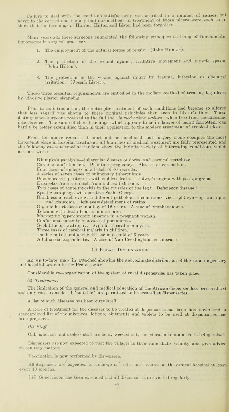 Failure to deal with the condition satisfactorily was ascribed to a number of causes, but never to the correct one, namely that our methods in treatment of those ulcers were such as to show that the teachings of Hunter, Hilton and Lister had been forgotten. Many years ago these surgeons enunciated the following principles as being of fundamental importance in surgical practice :— 1. The employment of the natural forces of repair. (John Hunter). 2. The protection of the wound against irritative movement and muscle spasm. (John Hilton). 3. The protection of the wound against injury by trauma, infection or chemical irritation. (Joseph Lister ). These three essential requirements are embodied in the modern method of treating leg ulcers by adhesive plaster strapping. Prior to its introduction, the antiseptic treatment of such conditions had become so altered that less regard was shown to these original principles than even in Lister’s time. These distinguished surgeons realized to the full the vis mediccitrix naturae when free from meddlesome interference. The value of their teachings, which appears to be in danger of being forgotten, can hardly be better exemplified than in their application to the modern treatment of tropical ulcer. From the above remarks it must not be concluded that surgery alone occupies the most important place in hospital treatment, all branches of medical treatment are fully represented and the following cases selected at random show the infinite variety of interesting conditions which are met with :— Klumpke’s paralysis—tubercular disease of dorsal and cervical vertebrae. Carcinoma of stomach. Phantom pregnancy. Abscess of cerebellum. Four cases of epilepsy in a batch of 40 recruits. A series of seven cases of pulmonary tuberculosis. Pneumococcal peritonitis with sudden death. Ludwig’s angina with gas gangrene. Erisipelas from a scratch from a dried fish bone. Two cases of acute myositis in the muscles of the leg ? Deficiency disease ? Spastic paraplegia with positive Sachs-Georgi. Blindness in each eye with different pathological conditions, viz., right eye = optic atrophy and glaucoma, left eye = detachment of retina. Organic heart disease in a boy of 12 years. A case of lymphadenoma. Tetanus with death from a human bite. Macrocytic hyperchromic anaemia in a pregnant woman. Confusional insanity in a case of pneumonia. Syphilitic optic atrophy. Syphilitic basal meningitis. Three cases of cerebral malaria in children. Double mitral and aortic disease in a child of 6 years. A bilharzial appendicitis. A case of Van Recklinghausen’s disease. (c) Rural Dispensaries. An up-to-date map in attached showing the approximate distribution of the rural dispensary and hospital system in the Protectorate Considerable re—organization of the system of rural dispensaries has taken place. (i) Treatment. The limitation of the general and medical education of the African dispenser has been realised and only cases considered “ suitable ” are permitted to be treated at dispensaries. A list of such diseases has been circulated. A scale of treatment for the diseases to be treated at dispensaries has been laid down and a standardized list of the mixtures, lotions, ointments and tablets to be used at dispensaries has been prepared. (ii) Staff. Old, ignorant and useless staff are being weeded out, the educational standard is being raised. Dispensers are now expected to visit the villages in their immediate vicinity and give advice on sanitary matters. Vaccination is now performed by dispensers. All dispensers are expected to undergo a “ refresher ” course at the central hospital at least, every 18 months. (m) Supervision has been extended and all dispensaries are visited regularly.