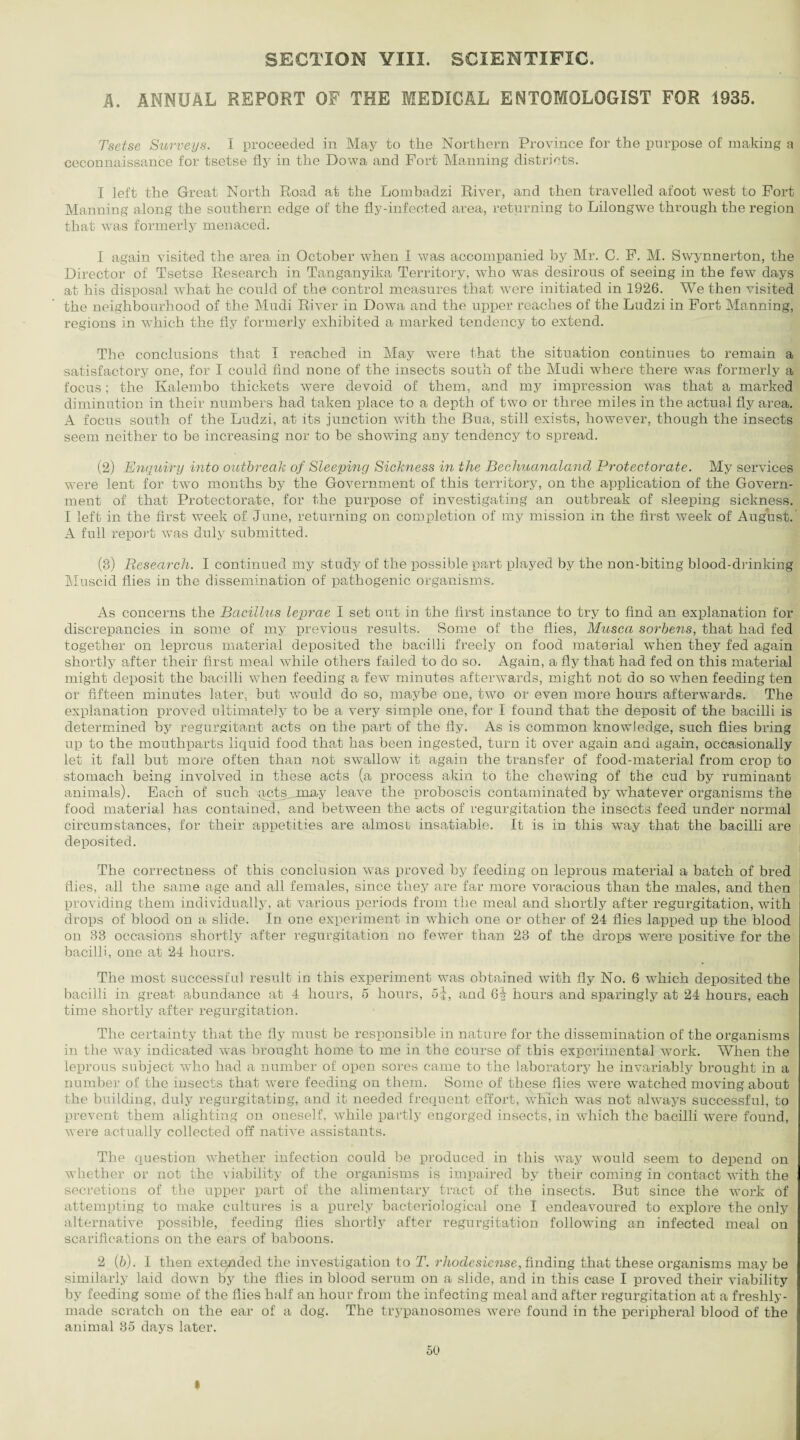 SECTION YIII. SCIENTIFIC. A. ANNUAL REPORT OF THE MEDICAL ENTOMOLOGIST FOR 1935. Tsetse Surveys. I proceeded in May to the Northern Province for the purpose of making a ceconnaissance for tsetse fly in the Dowa and Port Manning districts. I left the Great North Road at the Lombadzi River, and then travelled afoot west to Port Manning along the southern edge of the fly-infected area, returning to Lilongwe through the region that was formerly menaced. 1 again visited the area in October when I was accompanied by Mr. C. P, M. Swynnerton, the Director of Tsetse Research in Tanganyika Territory, who was desirous of seeing in the few days at his disposal what he could of the control measures that were initiated in 1926. We then visited the neighbourhood of the Mudi River in Dowa and the upper reaches of the Ludzi in Port Manning, regions in which the fly formerly exhibited a marked tendency to extend. The conclusions that I reached in May were that the situation continues to remain a satisfactory one, for I could find none of the insects south of the Mudi where there was formerly a focus; the Kalembo thickets were devoid of them, and my impression was that a marked diminution in their numbers had taken place to a depth of two or three miles in the actual fly area. A focus south of the Ludzi, at its junction with the Bua, still exists, however, though the insects seem neither to be increasing nor to be showing any tendency to spread. (2) Enquiry into outbreak of Sleeping Sickness in the Bechuanalcind Protectorate. My services were lent for two months by the Government of this territory, on the application of the Govern¬ ment of that Protectorate, for the purpose of investigating an outbreak of sleeping sickness. I left in the first week of June, returning on completion of my mission in the first week of August. A full report was duly submitted. (8) Research. I continued my study of the possible part played by the non-biting blood-drinking Muscid flies in the dissemination of pathogenic organisms. As concerns the Bacillus leprae I set out in the first instance to try to find an explanation for discrepancies in some of my previous results. Some of the flies, Musca sorbens, that had fed together on leprous material deposited the bacilli freely on food material when they fed again shortly after their first meal while others failed to do so. Again, a fly that had fed on this material might deposit the bacilli when feeding a few minutes afterwards, might not do so when feeding ten or fifteen minutes later, but would do so, maybe one, two or even more hours afterwards. The explanation proved ultimately to be a very simple one, for I found that the deposit of the bacilli is determined by regurgitant acts on the part of the fly. As is common knowledge, such flies bring up to the mouthparts liquid food that has been ingested, turn it over again and again, occasionally let it fall but more often than 7iot swallow it again the transfer of food-material from crop to stomach being involved in these acts (a process akin to the chewing of the cud by ruminant animals). Each of such {icts jmay leave the proboscis contaminated by whatever organisms the food material has contained, and between the acts of regurgitation the insects feed under normal circumstances, for their appetities are almost insatiable. It is in this way that the bacilli are deposited. The correctness of this conclusion was proved by feeding on leprous material a batch of bred flies, all the same age and all females, since they are far more voracious than the males, and then providing them individually, at various periods from the meal and shortly after regurgitation, with drops of blood on a slide. In one experiment in which one or other of 24 flies lapped up the blood on 88 occasions shortly after regurgitation no fewer than 23 of the drops were positive for the bacilli, one at 24 hours. The most successful result iu this experiment was obtained with fly No. 6 which deposited the bacilli in great abundance at 4 hours, 5 hours, 5j, and 6| hours and sparingly at 24 hours, each time shortly after regurgitation. The certainty that the fly must be responsible in nature for the dissemination of the organisms in the way indicated was brought home to me in the course of this experimental work. When the leprous subject who had a number of open sores came to the laboratory he invariably brought in a number of the insects that were feeding on them. Some of these flies were watched moving about the building, duly regurgitating, and it needed frequent effort, which was not always successful, to prevent them alighting on oneself, while partly engorged insects, in which the bacilli were found, were actually collected off native assistants. The question whether infection could be produced in this way would seem to depend on whether or not the viability of the organisms is impaired by their coming in contact with the secretions of the upper part of the alimentary tract of the insects. But since the work of attempting to make cultures is a purely bacteriological one I endeavoured to explore the only alternative possible, feeding flies shortly after regurgitation following an infected meal on scarifications on the ears of baboons. 2 (6). I then extended the investigation to T. rhodesiense, finding that these organisms may be similarly laid down by the flies in blood serum on a slide, and in this case I proved their viability by feeding some of the flies half an hour from the infecting meal and after regurgitation at a freshly- made scratch on the ear of a dog. The trypanosomes were found in the peripheral blood of the animal 85 days later.