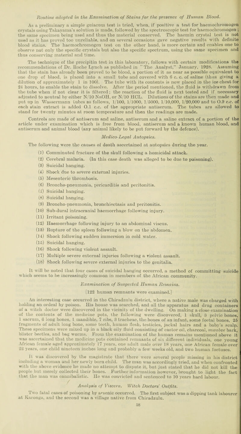 Routine adopted in the Examination of Stains for the presence of Human Blood. As a preliminary a simple guiacum test is tried, when, if positive a test for haemochromogen crystals using Takayama’s solution is made, followed by the spectroscopic test for haemochromogen ; the same specimen being used and thus the material conserved. The haemin crystal test is not used as it has proved too unreliable, and on several occasions gave negative results with definite blood stains. The haemochromogen test on the other hand, is more certain and enables one to observe not only the specific crystals but also the specific spectrum, using the same specimen and thus conserving material and time. The technique of the precipitin test in this laboratory, follows with certain modifications the recommendations of Dr. Roche Lynch as published in “ The Analyst,” January, 1928. Assuming that the stain has already been proved to be blood, a portion of it as near as possible equivalent to one drop of blood, is placed into a small tube and covered with 6 c. c. of saline (thus giving a dilution of approximately 1 in 100). The tube with its contents is now placed in the ice chest for 24 hours, to enable the stain to dissolve. After the period mentioned, the fluid is withdrawn from the tube when if not clear it is filtered; the reaction of the fluid is next tested and if necessary adjusted to neutral by either N/10 NaOH, or N/10 HCL. Dilutions of the stains are then made and put up in Wassermann tubes as follows, 1/100, 1/1000, 1/5000, 1/10,000, 1/20,000 and to 0.9 c.c. of each stain extract is added O.l c.c. of the appropriate antiserum. The tubes are allowed to stand for twenty minutes at room temperature and then the readings are made. Controls are made of antiserum and saline, antiserum and a saline extract of a portion of the article under examination which is free from blood, antiserum and a known human blood, and antiserum and animal blood (any animal likely to be put forward by the defence). Medico-Legal Autopsies. The following were the causes of death ascertained at autopsies during the year. (1) Comminuted fracture of the skull following a homicidal attack. (2) Cerebral malaria. (In this case death was alleged to be due to poisoning). (3) Suicidal hanging. (4) Shock due to severe external injuries. (5) Mesenteric thrombosis. (6) Broncho-pneumonia, pericarditis and peritonitis. (?) Suicidal hanging. (8) Suicidal hanging. (9) Broncho-pneumonia, bronchiectasis and peritonitis. (10) Sub-dural intracranial haemorrhage following injury. (11) Irritant poisoning. (12) Haemorrhage following injury to an abdominal viscus. (13) Rupture of the spleen following a blow on the abdomen, (14) Shock following sudden immersion in cold water. (15) Suicidal hanging. (16) Shock following violent assault. (17) Multiple severe external injuries following a violent assault. (18) Shock following severe external injuries to the genitalia. It will be noted that four cases of suicidal hanging occurred, a method of committing suicide which seems to be increasingly common in members of the African community. Examination of Suspected Human Remains. [122 human remnants were examined.] An interesting case occurred in the Chiradzulu district, where a native male was charged with holding an ordeal by poison. His house was searched, and all the apparatus and drug containers of a witch doctor were discovered in the vicinity of the dwelling. On making a close examination of the contents of the medicine pots, the following were discovered, 1 skull, 3 pelvic bones, 1 sacrum, 6 long bones, l mandible, 7 ribs, 3 tracheae, the bones of an infant, some foetal bones, 25 fragments of adult long bone, some teeth, human flesh, testicles, jackal hairs and a baby’s scalp. These specimens were mixed up in a black oily fluid consisting of castor oil, charcoal, mwabve bark, blister beetles, and bag worms. From the examination of the human remains mentioned above it was ascertained that the medicine pots contained remnants of six different individuals, one young African female aged approximately 17 years, one adult male over 18 years, one African female over 22 years, one child nineteen inches long and probably a few weeks old, and two human foetuses. It was discovered by the magistrate that there were several people missing in his district including a woman and her newly born child. The man was accordingly tried, and when confronted with the above evidence he made no attempt to dispute it, but just stated that he did not kill the people but merely collected their bones. Further information however, brought to light the fact that the man was cannibalistic. He was convicted and sentenced to 10 years hard labour. Analysis of Viscera. Witch Doctors' Outfits. Two fatal cases of poisoning by arsenic occurred. The first subject was a dipping tank labourer at Karonga, and the second was a village native from Chiradzulu.