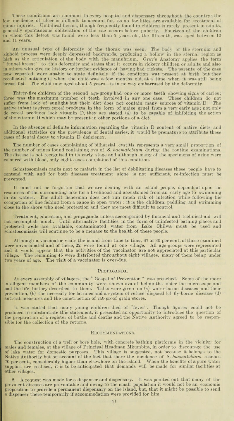 These conditions are common to every hospital and dispensary throughout the country; the low incidence of ulcer is difficult to account for, as no facilities are available for treatment of minor injuries. Umbilical hernia, though frequently found in children is rarely present in adults, generally spontaneous obliteration of the sac occurs before puberty. Fourteen of the children in whom this defect was found were less than 5 years old, the fifteenth, was aged between 10 and 11 years. An unusual type of deformity of the thorax was seen. The body of the sternum and xiphoid process were deeply depressed backwards, producing a hollow in the sternal region as high as the articulation of the body with the manubrium. Gray’s Anatomy applies the term “ funnel-breast ” to this deformity and states that it occurs in rickety children or adults and also in others who give no history or further evidence ot having had rickets. The parents of the case now reported were unable to state definitely if the condition wa.s present at birth but they recollected noticing it when the child was a few months old, at a time when it was still being breast-fed. The child now aged about 5 years—is in no way embarrased by the deformity. Thirty-five children of the second age-group had one or more teeth showing signs of caries; three was the maximum number of teeth involved in any one case. These children do not suffer from lack of sunlight but their diet does not contain many sources of vitamin D. The native infant is given cereal products in the form of maize gruel from a very early age; not only do cereal produces lack vitamin D, they are stated (4) to be capable of inhibiting the action of the vitamin D which may be present in other portions of a diet. In the absence of definite information regarding the vitamin D content of native diets and additional statistics on the prevalence of dental caries, it would be premature to attribute these cases of dental decay to vitamin D deficiency. The number of cases complaining of bilharzial cystitis represents a very small proportion of the number of urines found containing ova of S. haematobium, during the routine examinations. The disease is not recognised in its early stage and although many of the specimens of urine were coloured with blood, only eight cases complained of this condition. Schistosomiasis ranks next to malaria in the list of debilitating diseases these people have to contend with and for both diseases treatment alone is not sufficient, re-infection must be prevented. It must not be forgotten that we are dealing with an island, people, dependent upon the resources of the surrounding lake for a livelihood and accustomed from an early age to swimming in its waters. The adult fisherman does not run much risk of infection while following his occupation of line fishing from a canoe in open water ; it is the children, paddling and swimming close to the shore who need protection and they are most difficult to control. Treatment, education, and propaganda unless accompanied by financial and technical aid will not accomplish much. Until alternative facilities in the form of uninfected bathing places and protected wells are available, contaminated water from Lake Chilwa must be used and schistosomiasis will continue to be a menace to the health of these people. Although a vaccinator visits the island from time to time, 67 or 30 per cent, of those examined were unvaccinated and of these, 22 were found at one village. All age-groups were represented and it would appear that the activities of the vaccinator are not appreciated at this particular village. The remaining 45 were distributed throughout eight villages, many of them being under two years of age. The visit of a vaccinator is over-due. Propaganda. At every assembly of villagers, the “ Gospel of Prevention ” was preached. Some of the more intelligent members of the community were shown ova of helminths under the microscope and had the life history described to them. Talks were given on (a) water-borne diseases and their prevention, (b) the necessity for latrines and a system of refuse disposal (c) fly-borne diseases (d) anti-rat measures and the construction of rat-proof grain stores. It was stated that many young children died of “fever”. Though figures could not be produced to substantiate this statement, it presented an opportunity to introduce the question of the preparation of a register of births and deaths and the Native Authority agreed to be respon¬ sible for the collection of the returns. Recommendations. The construction of a wTell or bore hole, with concrete bathing platforms in the vicinity for males and females, at the village of Principal Headman Mkumbira, in order to discourage the use of lake water for domestic purposes. This village is suggested, not because it belongs to the Native Authority but on account of the fact that there the incidence of S. haematobium reaches 70 per cent., considerably higher than elsewhere on the island. When the benefits of a pure water supplies are realised, it is to be anticipated that demands will be made for similar facilities at other villages. 2. A request was made for a dispenser and dispensary. It was pointed out that many of the prevalent diseases are preventable and owing to the small population it would not be an economic proposition to provide a permanent dispensary on the island, but, that it might be possible to send a dispenser there temporarily if accommodation were provided for him.