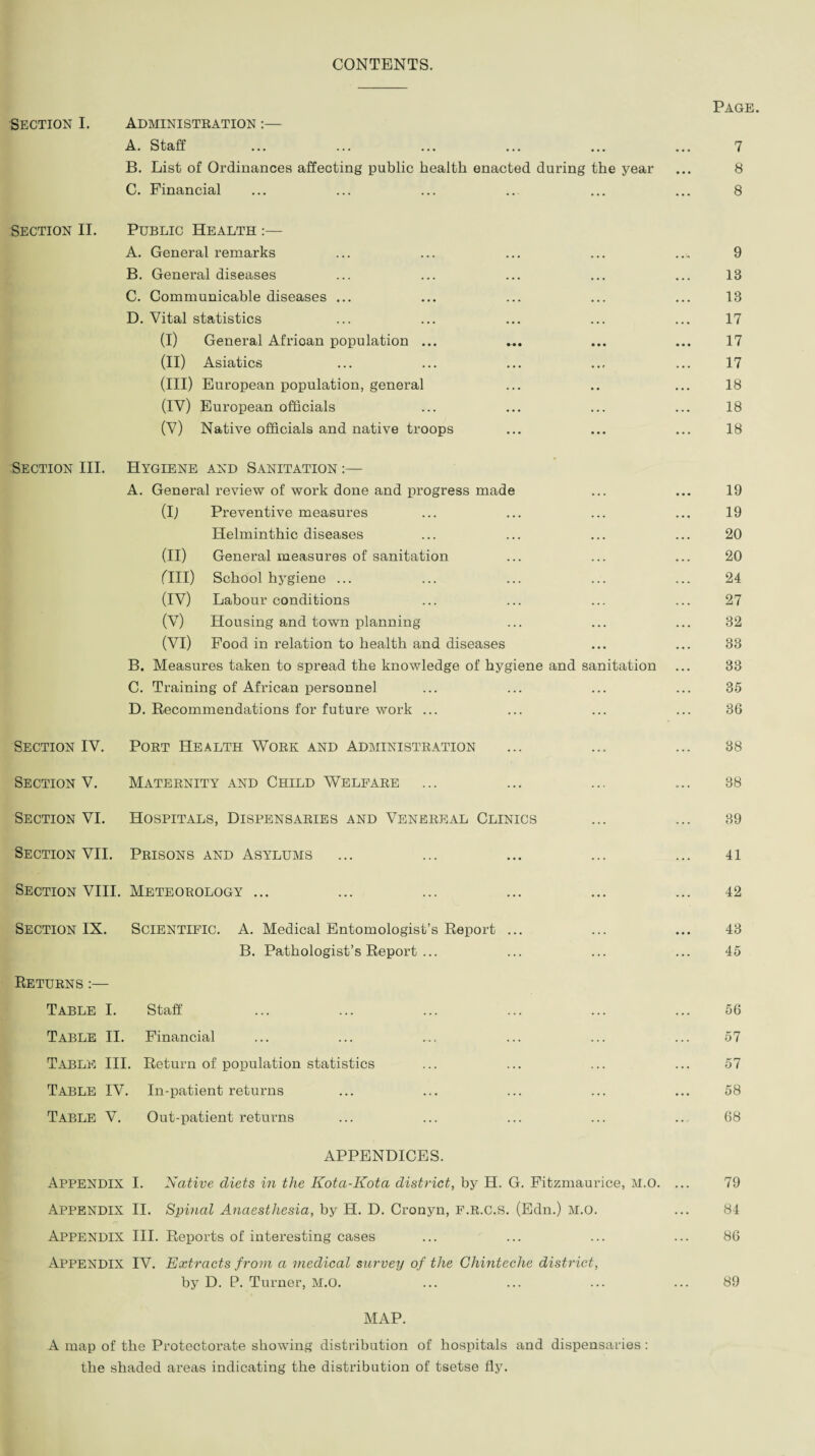 CONTENTS. Section I. Administration :— A. Staff B. List of Ordinances affecting public health enacted during the year C. Financial Section II. Public Health :— A. General remarks B. General diseases C. Communicable diseases ... D. Vital statistics (I) General African population ... (II) Asiatics (III) European population, general (IV) European officials (V) Native officials and native troops Section III. Hygiene and Sanitation :— A. General review of work done and progress made (I) Preventive measures Helminthic diseases (II) General measures of sanitation fill) School hygiene ... (IV) Labour conditions (V) Housing and town planning (VI) Food in relation to health and diseases B. Measures taken to spread the knowledge of hygiene and sanitation C. Training of African personnel D. Recommendations for future work ... Section IV. Port Health Work and Administration Section V. Maternity and Child Welfare Section VI. Hospitals, Dispensaries and Venereal Clinics Section VII. Prisons and Asylums Section VIII. Meteorology ... Section IX. Scientific. A. Medical Entomologist’s Report ... B. Pathologist’s Report ... Returns :— Table I. Staff Table II. Financial Table III. Return of population statistics TABLE IV. In-patient returns Table V. Out-patient returns APPENDICES. Appendix I. Native diets in the Kota-Kota district, by H. G. Fitzmaurice, M.O. Appendix II. Spinal Anaesthesia, by H. D. Cronyn, F.R.C.S. (Edn.) M.O. Appendix III. Reports of interesting cases Appendix IV. Extracts from a medical survey of the Chinteche district, by D. P. Turner, M.O. MAP. A map of the Protectorate showing distribution of hospitals and dispensaries: the shaded areas indicating the distribution of tsetse fly. Page. 7 8 8 9 13 13 17 17 17 18 18 18 19 19 20 20 24 27 32 33 33 35 36 38 38 39 41 42 43 45 56 57 57 58 68 79 84 86 89