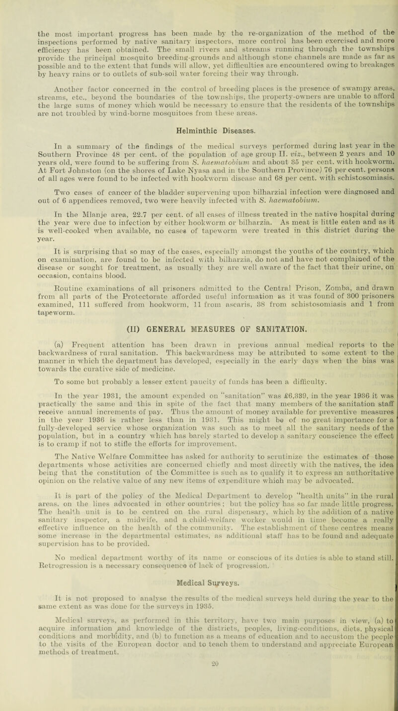 the most important progress has been made by the re-organization of the method of the inspections performed by native sanitary inspectors, more control has been exercised and more efficiency has been obtained. The small rivers and streams running through the townships provide the principal mosquito breeding-grounds and although stone channels are made as far as possible and to the extent that funds will allow, yet difficulties are encountered owing to breakages by heavy rains or to outlets of sub-soil water forcing their way through. Another factor concerned in the control of breeding places is the presence of swampy areas, streams, etc., beyond the boundaries of the townships, the property-owners are unable to afford the large sums of money which would be necessary to ensure that the residents of the townships are not troubled by wind-borne mosquitoes from these areas. Helminthic Diseases. In a summary of the findings of the medical surveys performed during last year in the Southern Province 48 per cent, of the population of age group II. viz., between 2 years and 10 years old, were found to be suffering from S. haematobium and about 85 per cent, with hookworm. At Fort Johnston (on the shores of Lake Nyasa and in the Southern Province) 76 per cent, persons of all ages were found to be infected with hookworm disease and 68 per cent, with schistosomiasis. Two cases of cancer of the bladder supervening upon bilharzial infection were diagnosed and out of 6 appendices removed, two were heavily infected with S. haematobium. In the Mlanje area, 22.7 per cent, of all cases of illness treated in the native hospital during the year were due to infection by either hookworm or bilharzia. As meat is little eaten and as it is well-cooked when available, no cases of tapeworm were treated in this district during the year. It is surprising that so may of the cases, especially amongst the youths of the country, which on examination, are found to be infected with bilharzia, do not and have not complained of the disease or sought for treatment, as usually they are well aware of the fact that their urine, on occasion, contains blood. Routine examinations of all prisoners admitted to the Central Prison, Zomba, and drawn from all parts of the Protectorate afforded useful information as it was found of 300 prisoners examined, 111 suffered from hookworm, 11 from ascaris, 38 from schistosomiasis and 1 from tapeworm. (II) GENERAL MEASURES OF SANITATION. (a) Frequent attention has been drawn in previous annual medical reports to the backwardness of rural sanitation. This backwardness may be attributed to some extent to the manner in which the department has developed, especially in the early days when the bias was towards the curative side of medicine. To some but probably a lesser extent paucity of funds has been a difficulty. In the year 1931, the amount expended on “sanitation” v7as £6,389, in the year 1936 it was practically the same and this in spite of the fact that many members of the sanitation staff receive annual increments of pay. Thus the amount of money available for preventive measures in the year 1936 is rather less than in 1931. This might be of no great importance for a fully-developed service whose organization was such as to meet all the sanitary needs of the population, but in a country which has barely started to develop a sanitary conscience the effect is to cramp if not to stifle the efforts for improvement. The Native Welfare Committee has asked for authority to scrutinize the estimates of those departments whose activities are concerned chiefly and most directly with the natives, the idea being that the constitution of the Committee is such as to qualify it to express an authoritative opinion on the relative value of any new items of expenditure which may be advocated. It is part of the policy of the Medical Department to develop “health units” in the rural areas, on the lines advocated in other countries ; but the policy has so far made little progress. The health unit is to be centred on the rural dispensary, which by the addition of a native sanitary inspector, a midwife, and a child-welfare worker would in time become a really effective influence on the health of the community. The establishment of these centres means some increase in the departmental estimates, as additional staff has to be found and adequate supervision has to be provided. No medical department worthy of its name or conscious of its duties is able to stand still. Retrogression is a necessary consequence of lack of progression. Medical Surveys. It is not proposed to analyse the results of the medical surveys held during the year to the same extent as was done for the surveys in 1935. Medical surveys, as performed in this territory, have two main purposes in view, (a) to acquire information And knowledge of the districts, peoples, living-conditions, diets, physical conditions and morbidity, and (b) to function as a means of education and to accustom the people to the visits of the European doctor and to teach them to understand and appreciate European methods of treatment.