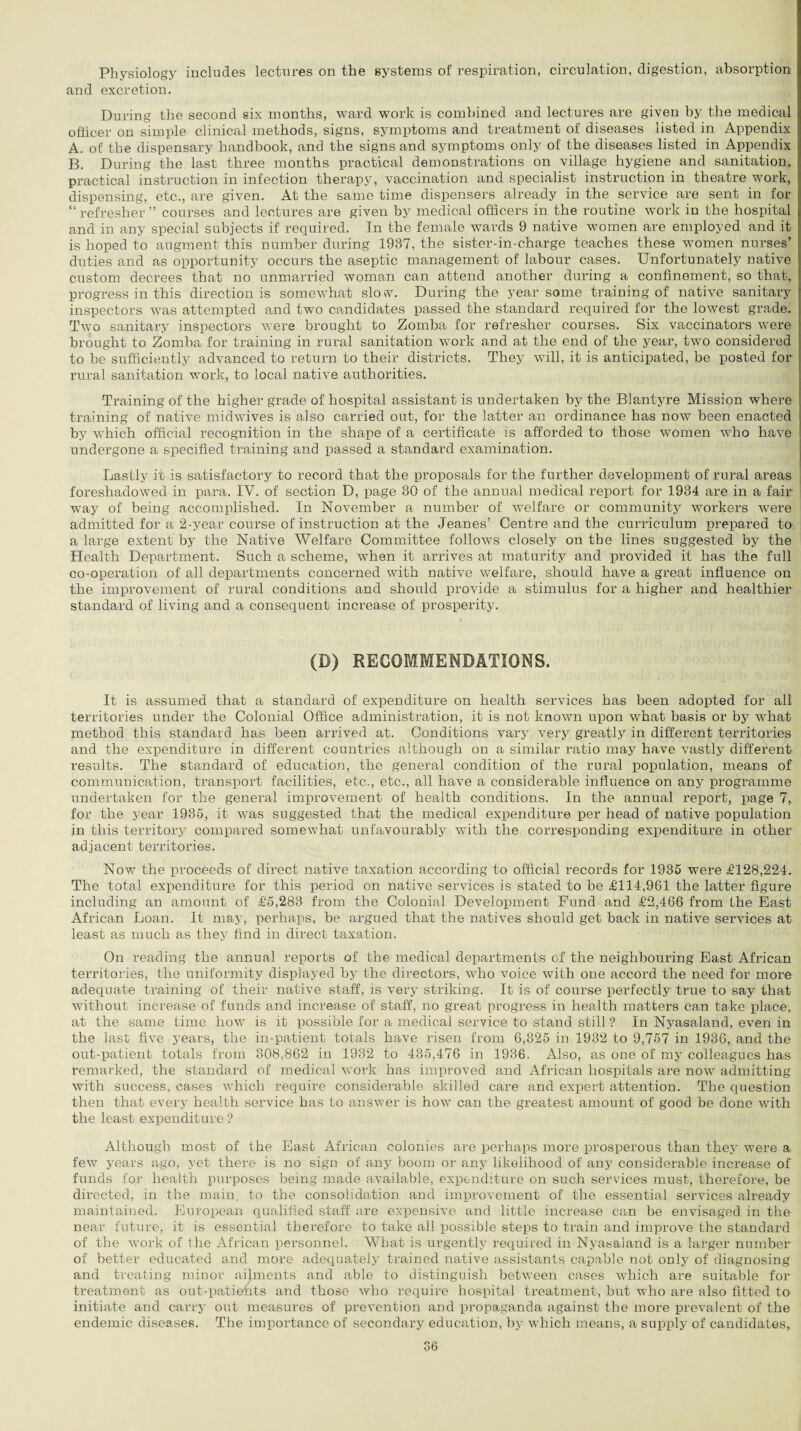 Physiology includes lectures on the systems of respiration, circulation, digestion, absorption and excretion. During the second six months, ward work is combined and lectures are given by the medical officer on simple clinical methods, signs, symptoms and treatment of diseases listed in Appendix A. of the dispensary handbook, and the signs and symptoms only of the diseases listed in Appendix B. During the last three months practical demonstrations on village hygiene and sanitation, practical instruction in infection therapy, vaccination and specialist instruction in theatre work, dispensing, etc., are given. At the same time dispensers already in the service are sent in for “ refresher ” courses and lectures are given by medical officers in the routine work in the hospital and in any special subjects if required. In the female wards 9 native women are employed and it is hoped to augment this number during 1937, the sister-in-charge teaches these women nurses’ duties and as opportunity occurs the aseptic management of labour cases. Unfortunately native custom decrees that no unmarried woman can attend another during a confinement, so that, progress in this direction is somewhat slow. During the year some training of native sanitary inspectors was attempted and two candidates passed the standard required for the lowest grade. Two sanitary inspectors were brought to Zomba for refresher courses. Six vaccinators were brought to Zomba for training in rural sanitation work and at the end of the year, two considered to be sufficiently advanced to return to their districts. They will, it is anticipated, be posted for rural sanitation work, to local native authorities. Training of the higher grade of hospital assistant is undertaken by the Blantyre Mission where training of native midwives is also carried out, for the latter an ordinance has now been enacted by which official recognition in the shape of a certificate is afforded to those women who have undergone a specified training and passed a standard examination. Lastly it is satisfactory to record that the proposals for the further development of rural areas foreshadowed in para. IV. of section D, page 30 of the annual medical report for 1934 are in a fair way of being accomplished. In November a number of welfare or community workers were admitted for a 2-year course of instruction at the Jeanes’ Centre and the curriculum prepared to a large extent by the Native Welfare Committee follows closely on the lines suggested by the Health Department. Such a scheme, when it arrives at maturity and provided it has the full co-operation of all departments concerned with native welfare, should have a great influence on the improvement of rural conditions and should provide a stimulus for a higher and healthier standard of living and a consequent increase of prosperity. (D) RECOMMENDATIONS. It is assumed that a standard of expenditure on health services has been adopted for all territories under the Colonial Office administration, it is not known upon what basis or by what method this standard has been arrived at. Conditions vary very greatly in different territories and the expenditure in different countries although on a similar ratio may have vastly different results. The standard of education, the general condition of the rural population, means of communication, transport facilities, etc., etc., all have a considerable influence on any programme undertaken for the general improvement of health conditions. In the annual report, page 7, for the 3^ear 1935, it was suggested that the medical expenditure per head of native population in this territory compared somewhat unfavourably with the corresponding expenditure in other adjacent territories. Now the proceeds of direct native taxation according to official records for 1935 were £128,224. The total expenditure for this period on native services is stated to be £114,961 the latter figure including an amount of £5,283 from the Colonial Development Bund and £2,466 from the East African Loan. It may, perhaps, be argued that the natives should get back in native services at least as much as they find in direct taxation. On reading the annual reports of the medical departments of the neighbouring East African territories, the uniformity displayed by the directors, who voice with one accord the need for more adequate training of their native staff, is very striking. It is of course perfectly true to say that without increase of funds and increase of staff, no great progress in health matters can take place, at the same time how is it possible for a medical service to stand still ? In Nyasaland, even in the last five years, the in-patient totals have risen from 6,325 in 1932 to 9,757 in 1936, and the out-patient totals from 308.862 in 1932 to 435,476 in 1936. Also, as one of my colleagues has remarked, the standard of medical work has improved and African hospitals are now admitting with success, cases which require considerable skilled care and expert attention. The question then that every health service has to answer is how can the greatest amount of good be done with the least expenditure ? Although most of the East African colonies are perhaps more prosperous than they were a few years ago, yet there is no sign of any boom or any likelihood of any considerable increase of funds for health purposes being made available, expenditure on such services must, therefore, be directed, in the main, to the consolidation and improvement of the essential services already maintained. European qualified staff are expensive and little increase can be envisaged in the near future, it is essential therefore to take all possible steps to train and improve the standard of the work of the African personnel. What is urgently required in Nyasaland is a larger number of better educated and more adequately trained native assistants capable not only of diagnosing and treating minor ailments and able to distinguish between cases which are suitable for treatment as out-patients and those who require hospital treatment, but who are also fitted to initiate and carry out measures of prevention and propaganda against the more prevalent of the endemic diseases. The importance of secondary education, by which means, a supply of candidates,.