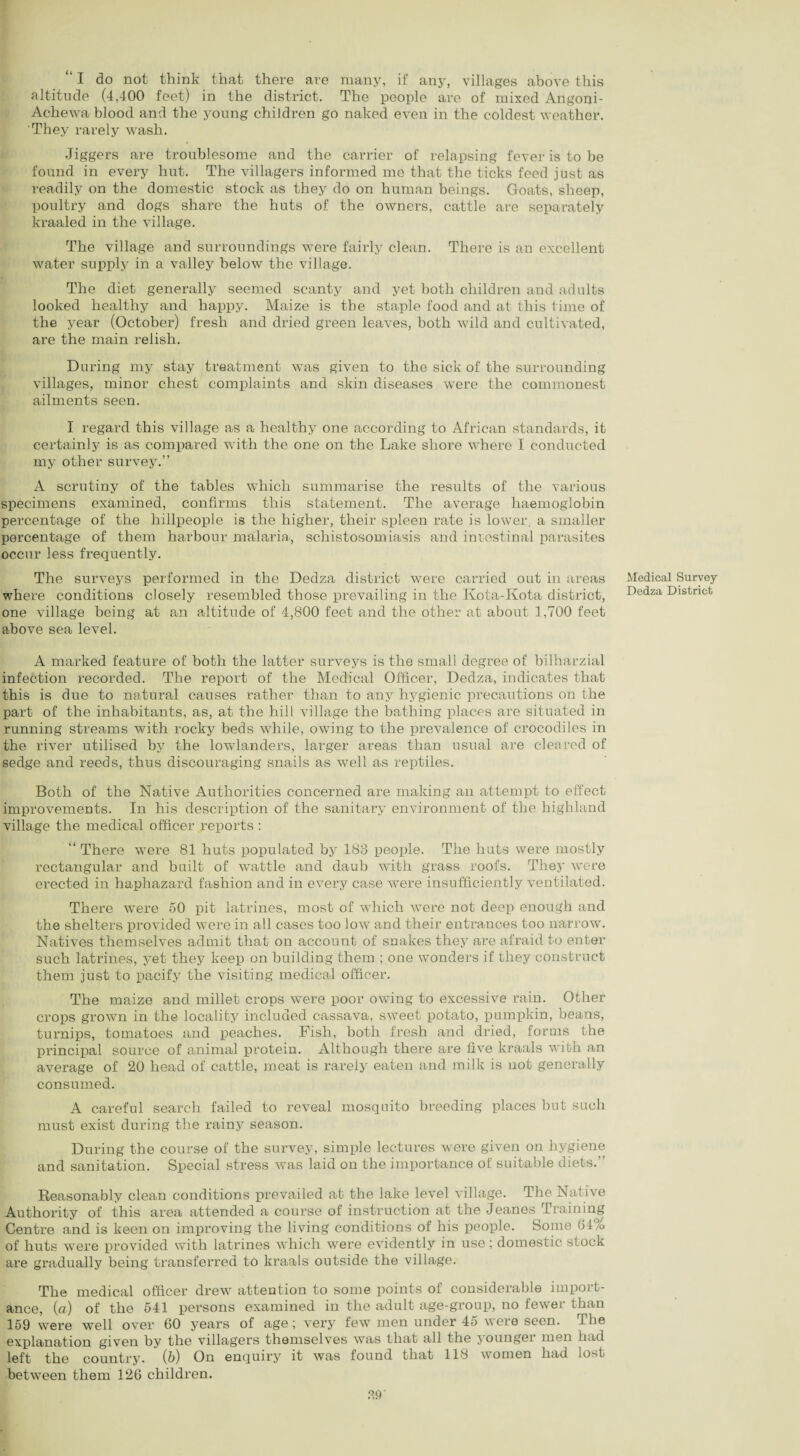 “ I do not think that there are many, if any, villages above this altitude (4,400 feet) in the district. The people are of mixed Angoni- Achewa blood and the young children go naked even in the coldest weather. They rarely wash. Jiggers are troublesome and the carrier of relapsing fever is to be found in every hut. The villagers informed me that the ticks feed just as readily on the domestic stock as they do on human beings. Goats, sheep, poultry and dogs share the huts of the owners, cattle are separately kraaled in the village. The village and surroundings were fairly clean. There is an excellent water supply in a valley below the village. The diet generally seemed scanty and yet both children and adults looked healthy and happy. Maize is the staple food and at this time of the year (October) fresh and dried green leaves, both wild and cultivated, are the main relish. During my stay treatment was given to the sick of the surrounding villages, minor chest complaints and skin diseases were the commonest ailments seen. I regard this village as a healthy one according to African standards, it certainly is as compared with the one on the Lake shore where I conducted my other survey.” A scrutiny of the tables which summarise the results of the various specimens examined, confirms this statement. The average haemoglobin percentage of the hillpeople is the higher, their spleen rate is lower, a smaller percentage of them harbour malaria, schistosomiasis and intestinal parasites occur less frequently. The surveys performed in the Dedza district were carried out in areas where conditions closely resembled those prevailing in the Kota-Kota district, one village being at an altitude of 4,800 feet and the other at about 1,700 feet above sea level. Medical Survey Dedza District A marked feature of both the latter surveys is the small degree of bilharzial infection recorded. The report of the Medical Officer, Dedza, indicates that this is due to natural causes rather than to any hygienic precautions on the part of the inhabitants, as, at the hill village the bathing places are situated in running streams with rocky beds while, owing to the prevalence of crocodiles in the river utilised by the lowlanders, larger areas than usual are cleared of sedge and reeds, thus discouraging snails as well as reptiles. Both of the Native Authorities concerned are making an attempt to effect improvements. In his description of the sanitary environment of the highland village the medical officer reports : “ There were 81 huts populated by 183 people. The huts were mostly rectangular and built of wattle and daub with grass roofs. They were erected in haphazard fashion and in every case were insufficiently ventilated. There were 50 pit latrines, most of which were not deep enough and the shelters provided were in all cases too low and their entrances too narrow. Natives themselves admit that on account of snakes they are afraid to enter such latrines, yet they keep on building them ; one wonders if they construct them just to pacify the visiting medical officer. The maize and millet crops were poor owing to excessive rain. Other crops grown in the locality included cassava, sweet potato, pumpkin, beans, turnips, tomatoes and peaches. Fish, both fresh and dried, forms the principal source of animal protein. Although there are five kraals with an average of 20 head of cattle, meat is rarely eaten and milk is not generally consumed. A careful search failed to reveal mosquito breeding places but such must exist during the rainy season. During the course of the survey, simple lectures were given on hygiene and sanitation. Special stress was laid on the importance of suitable diets.” Reasonably clean conditions prevailed at the lake level village. The Native Authority of this area attended a course of instruction at the Jeanes Training Centre and is keen on improving the living conditions of his people. Some 64% of huts were provided with latrines which were evidently in use; domestic stock are gradually being transferred to kraals outside the village. The medical officer drew attention to some points of considerable import¬ ance, (a) of the 541 persons examined in the adult age-group, no fewer than 159 were well over 60 years of age ; very few men under 45 were seen. The explanation given by the villagers themselves was that all the younger men had left the country. (6) On enquiry it was found that 118 women had lost between them 126 children.