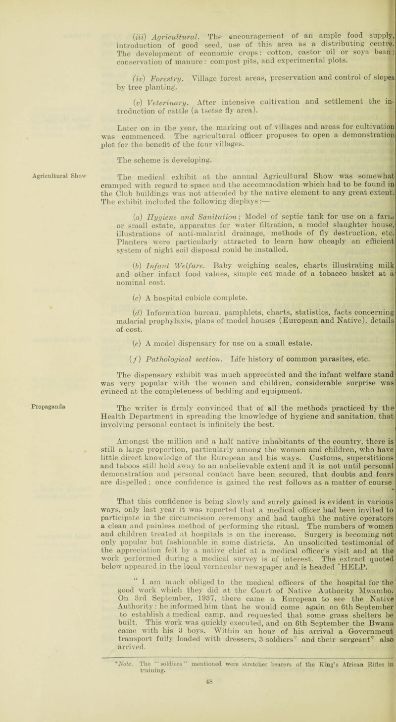 Agricultural Show Propaganda (in) Agricultural. Tkp encouragement of an ample food supply, introduction of good seed, use of this area as a distributing centre. The development of economic crops: cotton, castor oil or soya bean; conservation of manure : compost pits, and experimental plots. (iv) 1Forestry. Village forest areas, preservation and control of slopes by tree planting. (v) Veterinary. After intensive cultivation and settlement the in¬ troduction of cattle (a tsetse fly area). Later on in the year, the marking out of villages and areas for cultivation was commenced. The agricultural officer proposes to open a demonstration plot for the benefit of the four villages. The scheme is developing. The medical exhibit at the annual Agricultural Show was somewhat cramped with regard to space and the accommodation which had to he found in the Club buildings was not attended by the native element to any great extent. The exhibit included the following displays :— (a) Hygiene and Sanitation; Model of septic tank for use on a farm or small estate, apparatus for water filtration, a model slaughter house, illustrations of anti-malarial drainage, methods of fly destruction, etc. Planters were particularly attracted to learn how cheaply an efficient system of night soil disposal could be installed. (b) Infant Welfare. Baby weighing scales, charts illustrating milk and other infant food values, simple cot made of a tobacco basket at a nominal cost. (c) A hospital cubicle complete. (d) Information bureau, pamphlets, charts, statistics, facts concerning malarial prophylaxis, plans of model houses (European and Native), details of cost. (e) A model dispensary for use on a small estate. (/) Pathological section. Life history of common parasites, etc. The dispensary exhibit was much appreciated and the infant welfare stand was very popular with the women and children, considerable surprise was evinced at the completeness of bedding and equipment. The writer is firmly convinced that of all the methods practiced by the Health Department in spreading the knowledge of hygiene and sanitation, that involving personal contact is infinitely the best. Amongst the million and a half native inhabitants of the country, there is still a large proportion, particularly among the women and children, who have little direct knowledge of the European and his ways. Customs, superstitions and taboos still hold sway to an unbelievable extent and it is not until personal demonstration and personal contact have been secured, that doubts and fears are dispelled ; once confidence is gained the rest follows as a matter of course That this confidence is being slowly and surely gained is evident in various ways, only last year it was reported that a medical officer had been invited to participate in the circumcision ceremony and had taught the native operators a clean and painless method of performing the ritual. The numbers of women and children treated at hospitals is on the increase. Surgery is becoming not only popular but fashionable in some districts. An unsolicited testimonial of the appreciation felt by a native chief at a medical officer’s visit and at the work performed during a medical survey is of interest. The extract quoted below appeared in the local vernacular newspaper and is headed ‘HELP. I am much obliged to the medical officers of the hospital for the good work which they did at the Court of Native Authority Mwambo. On 3rd September, 1937, there came a European to see the Native Authority: he informed him that he would come again on 6th September to establish a medical camp, and requested that some grass shelters be built. This work was quickly executed, and on 6th September the Bwana eame with his 3 boys. Within an hour of his arrival a Governmeut transport fully loaded with dressers, 3 soldiers and their sergeant also arrived. *Note. The “soldiers” mentioned were stretcher bearers of the King’s African Rifles in training.