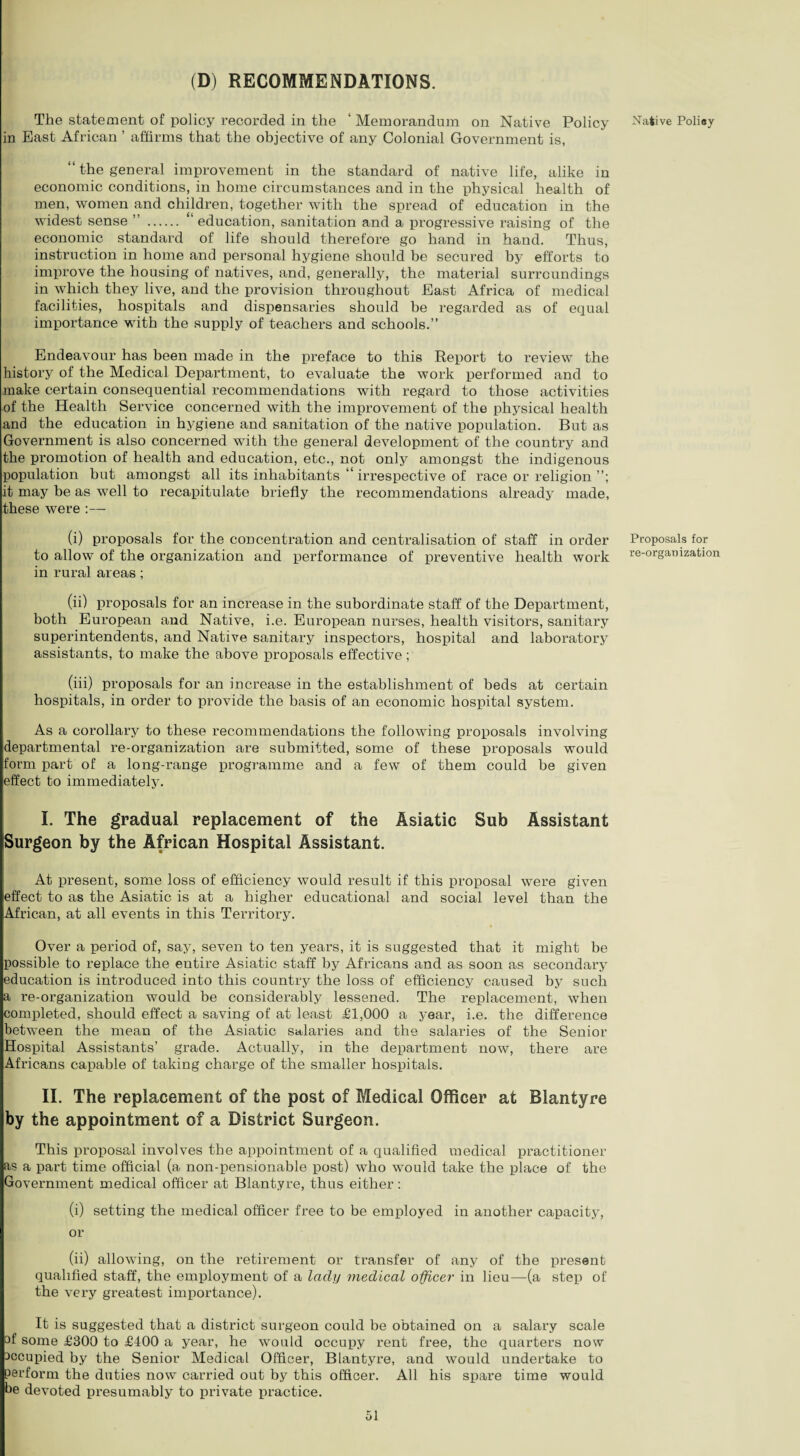 The statement of policy recorded in the ‘ Memorandum on Native Policy in Bast African ’ affirms that the objective of any Colonial Government is, “ the general improvement in the standard of native life, alike in economic conditions, in home circumstances and in the physical health of men, women and children, together with the spread of education in the widest sense ” . education, sanitation and a progressive raising of the economic standard of life should therefore go hand in hand. Thus, instruction in home and personal hygiene should be secured by efforts to improve the housing of natives, and, generally, the material surroundings in which they live, and the provision throughout Bast Africa of medical facilities, hospitals and dispensaries should be regarded as of equal importance with the supply of teachers and schools.” Endeavour has been made in the preface to this Report to review the history of the Medical Department, to evaluate the work performed and to make certain consequential recommendations with regard to those activities of the Health Service concerned with the improvement of the physical health and the education in hygiene and sanitation of the native population. But as Government is also concerned with the general development of the country and the promotion of health and education, etc., not only amongst the indigenous population but amongst all its inhabitants “ irrespective of race or religion it may be as well to recapitulate briefly the recommendations already made, these were :— (i) proposals for the concentration and centralisation of staff in order to allow of the organization and performance of preventive health work in rural areas; (ii) proposals for an increase in the subordinate staff of the Department, both European and Native, i.e. European nurses, health visitors, sanitary superintendents, and Native sanitary inspectors, hospital and laboratory assistants, to make the above proposals effective; (iii) proposals for an increase in the establishment of beds at certain hospitals, in order to provide the basis of an economic hospital system. As a corollary to these recommendations the following proposals involving departmental re-organization are submitted, some of these proposals would form part of a long-range programme and a few of them could be given effect to immediately. I. The gradual replacement of the Asiatic Sub Assistant Surgeon by the African Hospital Assistant. At present, some loss of efficiency would result if this proposal were given effect to as the Asiatic is at a higher educational and social level than the African, at all events in this Territory. Over a period of, say, seven to ten years, it is suggested that it might be possible to replace the entire Asiatic staff by Africans and as soon as secondary education is introduced into this country the loss of efficiency caused by such a re-organization would be considerably lessened. The replacement, when completed, should effect a saving of at least £1,000 a year, i.e. the difference between the mean of the Asiatic salaries and the salaries of the Senior Hospital Assistants’ grade. Actually, in the department now, there are Africans capable of taking charge of the smaller hospitals. II. The replacement of the post of Medical Officer at Blantyre by the appointment of a District Surgeon. This proposal involves the appointment of a qualified medical practitioner as a part time official (a non-pensionable post) who would take the place of the Government medical officer at Blantyre, thus either: (i) setting the medical officer free to be employed in another capacity, or (ii) allowing, on the retirement or transfer of any of the present qualified staff, the employment of a lady medical officer in lieu—(a step of the very greatest importance). It is suggested that a district surgeon could be obtained on a salary scale af some £300 to £400 a year, he would occupy rent free, the quarters now accupied by the Senior Medical Officer, Blantyre, and would undertake to perform the duties now carried out by this officer. All his spare time would be devoted presumably to private practice. Native Poliey Proposals for re-organization