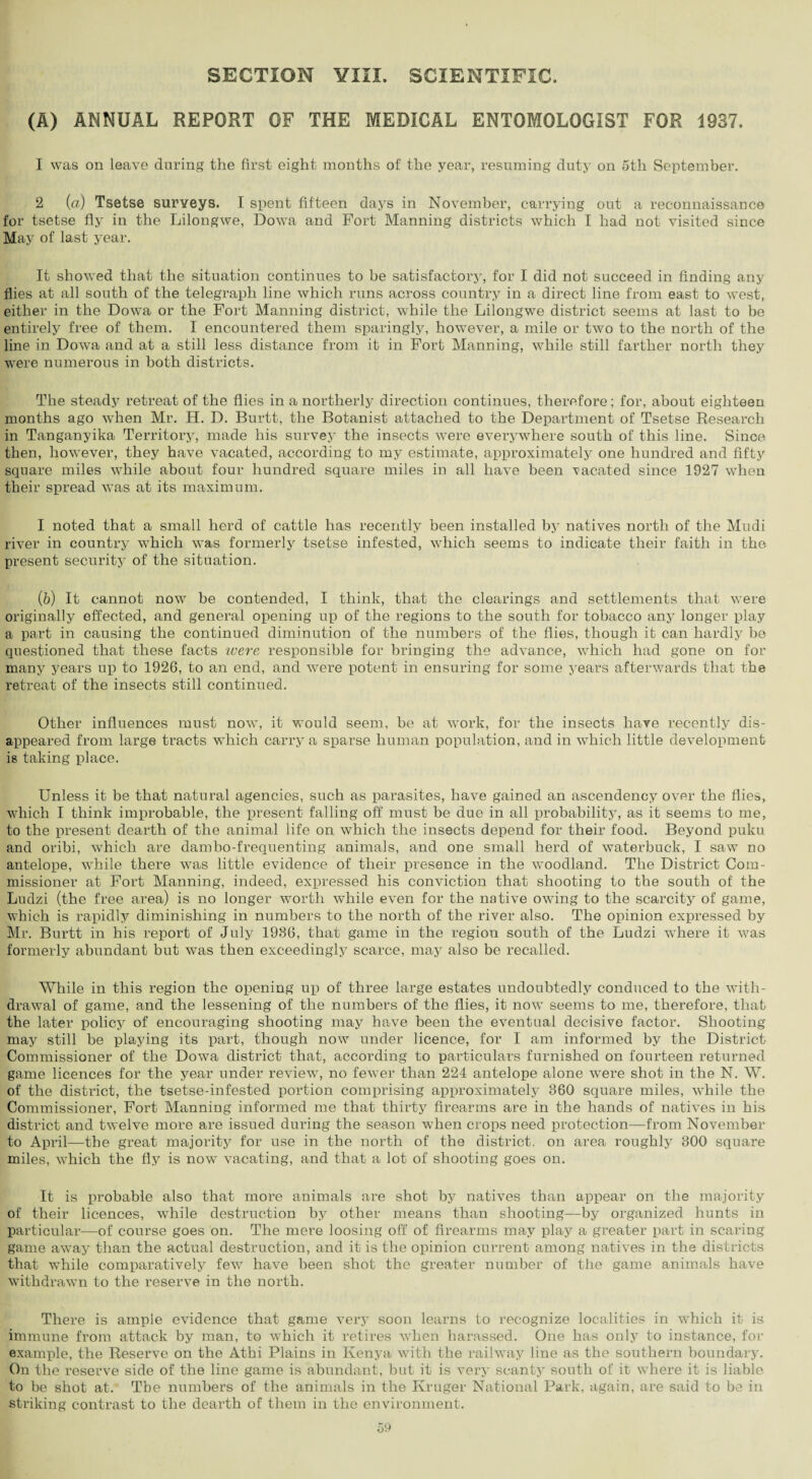 SECTION YIII. SCIENTIFIC. (A) ANNUAL REPORT OF THE MEDICAL ENTOMOLOGIST FOR 1937. 1 was on leave during the first eight months of the year, resuming duty on 5th September. 2 (a) Tsetse surveys. I spent fifteen days in November, carrying out a reconnaissance for tsetse fly in the Lilongwe, Dowa and Fort Manning districts which I had not visited since May of last year. It showed that the situation continues to be satisfactory, for I did not succeed in finding any flies at all south of the telegraph line which runs across country in a direct line from east to west, either in the Dowa or the Fort Manning district, while the Lilongwe district seems at last to be entirely free of them. I encountered them sparingly, however, a mile or two to the north of the line in Dowa and at a still less distance from it in Fort Manning, while still farther north they were numerous in both districts. The steady retreat of the flies in a northerly direction continues, therefore; for, about eighteen months ago when Mr. H. D. Burtt, the Botanist attached to the Department of Tsetse Research in Tanganyika Territory, made his survey the insects were everywhere south of this line. Since then, however, they have vacated, according to my estimate, approximately one hundred and fifty square miles while about four hundred square miles in all have been vacated since 1927 when their spread was at its maximum. I noted that a small herd of cattle has recently been installed by natives north of the Mudi river in country which was formerly tsetse infested, which seems to indicate their faith in the present security of the situation. (6) It cannot now be contended, I think, that the clearings and settlements that were originally effected, and general opening up of the regions to the south for tobacco any longer play a part in causing the continued diminution of the numbers of the flies, though it can hardly be questioned that these facts were responsible for bringing the advance, which had gone on for many years up to 1926, to an end, and wrnre potent in ensuring for some years afterwards that the retreat of the insects still continued. Other influences must now, it would seem, be at work, for the insects have recently dis¬ appeared from large tracts which carry a sparse human population, and in which little development is taking place. Unless it be that natural agencies, such as parasites, have gained an ascendency over the flies, which I think improbable, the present falling off must be due in all probability, as it seems to me, to the present dearth of the animal life on which the insects depend for their food. Beyond pulcu and oribi, which are dambo-frequenting animals, and one small herd of waterbuck, I saw no antelope, while there was little evidence of their presence in the woodland. The District Com¬ missioner at Fort Manning, indeed, expressed his conviction that shooting to the south of the Ludzi (the free area) is no longer worth while even for the native owing to the scarcity of game, which is rapidly diminishing in numbers to the north of the river also. The opinion expressed by Mr. Burtt in his report of July 1936, that game in the region south of the Ludzi where it was formerly abundant but was then exceedingly scarce, may also be recalled. While in this region the opening up of three large estates undoubtedly conduced to the with¬ drawal of game, and the lessening of the numbers of the flies, it now seems to me, therefore, that the later policy of encouraging shooting may have been the eventual decisive factor. Shooting may still be playing its part, though now under licence, for I am informed by the District Commissioner of the Dowa district that, according to particulars furnished on fourteen returned game licences for the year under review, no fewer than 224 antelope alone were shot in the N. W. of the district, the tsetse-infested portion comprising approximately 860 square miles, while the Commissioner, Fort Manning informed me that thirty firearms are in the hands of natives in his district and twelve more are issued during the season when crops need protection—from November to April—the great majority for use in the north of the district, on area roughly 300 square miles, which the fly is now vacating, and that a lot of shooting goes on. It is probable also that more animals are shot by natives than appear on the majority of their licences, while destruction by other means than shooting—by organized hunts in particular—of course goes on. The mere loosing off of firearms may play a greater part in scaring game away than the actual destruction, and it is the opinion current among natives in the districts that while comparatively few have been shot the greater number of the game animals have withdrawn to the reserve in the north. There is ample evidence that game very soon learns to recognize localities in which it is immune from attack by man, to which it retires when harassed. One has only to instance, for example, the Reserve on the Athi Plains in Kenya with the railway line as the southern boundary. On the reserve side of the line game is abundant, but it is very scanty south of it where it is liable to be shot at. Tbe numbers of the animals in the Kruger National Park, again, are said to be in striking contrast to the dearth of them in the environment.