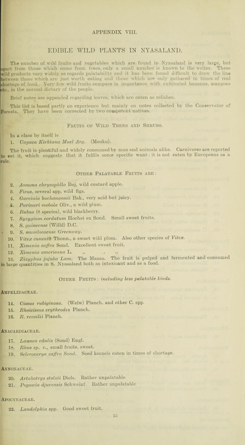 EDIBLE WILD PLANTS IN NYASALAND. The number of wild fruits and vegetables which are found in Nyasaland is very large, hut apart from those which come from trees, only a small number is known to the writer. These wild products vary widely as regards palatability and it has been found difficult to draw the line between those which are just worth eating and those which are only gathered in times of real shortage of food. Very few wild fruits compare in importance with cultivated bananas, mangoes etc., in the normal dietary of the people. Brief notes are appended regarding leaves, which are eaten as relishes. This list is based partly on experience but mainly on notes collected by the Conservator of Forests. They have been corrected by two competent natives. Fruits of Wild Trees and Shrubs. In a class by itself is 1. TJapaca Kirkiana Muel Arg. (Msuku). The fruit is plentiful and widely consumed by man and animals alike. Carnivores are reported to eat it, which suggests that it fulfils some specific want; it is not eaten by Europeans as a rule. Other Palatable Fruits are : 2. Annona chrysophlla Boj, wild custard apple. 3. Ficus, several spp, wild figs. 4. Garcinia buchanannii Bak., very acid but juicy. 5. Parinari mobola Oliv., a wild plum. 6. Rubus (8 species), wild blackberry. 7. Syzygium cordatum Hochst ex Sond. Small sweet fruits. 8. S. guineense (Willd) D.C. • 9. S. mumbwaense Greenway. 10. Vitex cuneath Thonn., a sweet wild plum. Also other species of Vitex. 11. Ximenia caffra Sond. Excellent sweet fruit. 12. Ximenia americana L. ,, ., ,, 13. Zizyphus jujuba Lam. The Masao. The fruit is pulped and fermented and consumed in large quantities in S. Nyasaland both as intoxicant and as a food. OTHER Fruits : including less palatable kinds. Ampelidaceae. 14. Cissus rubiginosa. (Welw) Planch, and other C. spp. 15. Rhoicissus erythrodes Planch. 16. R. revoilii Planch. An acardi ace ae . 17. Lannea eclulis (Sond) Engl. 18. Rhus sp. v., small fruits, sweet. 19. Sclerocarya caffra Sond. Seed kernels eaten in times of shortage. Annonaceae. 20. Artabotrys stolzii Diels. Rather unpalatable 21. Popowici djurensis Schweinf. Rather unpalatable Apocynaceae. 22. Landolphia spp. Good sweet fruit.
