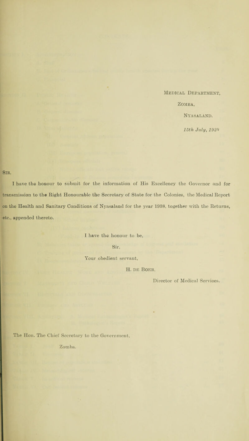 Medical Department, Zomba, NYAS ALAND. 15th July, 1939 Sir, I have the honour to submit for the information of His Excellency the Governor and for transmission to the Right Honourable the Secretary of State for the Colonies, the Medical Report on the Health and Sanitary Conditions of Nyasaland for the year 1938, together with the Returns, etc., appended thereto. I have the honour to be, Sir, Your obedient servant, H. de Boer, Director of Medical Services. The Hon. The Chief Secretary to the Government, Zomba.