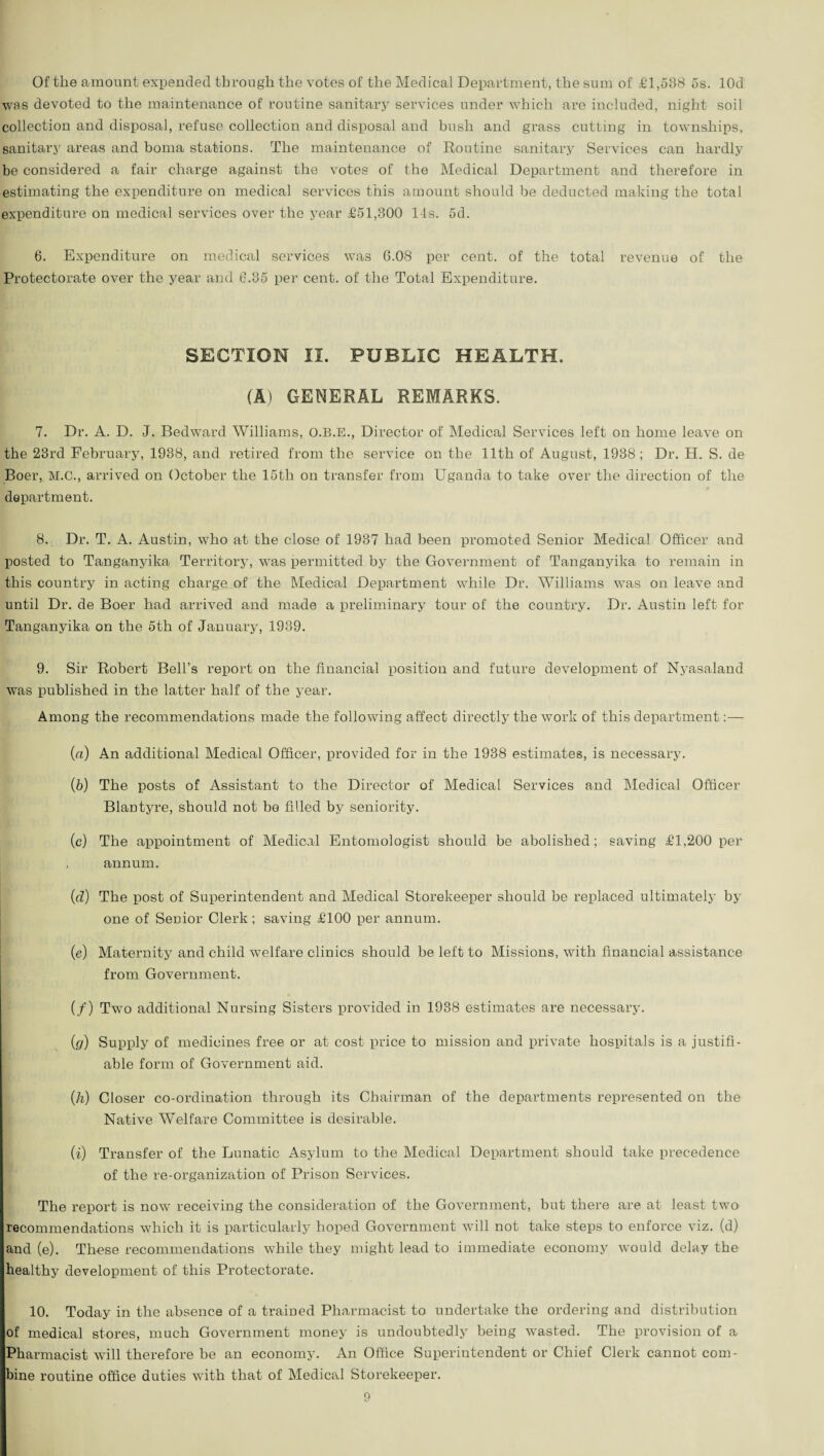 Of the amount expended through the votes of the Medical Department, the sum of £1,538 os. lOd was devoted to the maintenance of routine sanitary services under which are included, night soil collection and disposal, refuse collection and disposal and bush and grass cutting in townships, sanitary areas and boma stations. The maintenance of Routine sanitary Services can hardly be considered a fair charge against the votes of the Medical Department and therefore in estimating the expenditure on medical services this amount should be deducted making the total expenditure on medical services over the year £51,300 14s. 5d. 6. Expenditure on medical services was 6.08 per cent, of the total revenue of the Protectorate over the year and 6.35 per cent, of the Total Expenditure. SECTION II. PUBLIC HEALTH. (A) GENERAL REMARKS. 7. Dr. A. D. J. Bedward Williams, O.B.E., Director of Medical Services left on home leave on the 23rd February, 1938, and retired from the service on the 11th of August, 1938; Dr. H. S. de Boer, M.C., arrived on October the 15tli on transfer from Uganda to take over the direction of the department. 8. Dr. T. A. Austin, who at the close of 1937 had been promoted Senior Medical Officer and posted to Tanganyika Territory, was permitted by the Government of Tanganyika to remain in this country in acting charge of the Medical Department while Dr. Williams was on leave and until Dr. de Boer had arrived and made a preliminary tour of the country. Dr. Austin left for Tanganyika on the 5th of January, 1939. 9. Sir Robert Bell’s report on the financial position and future development of Nyasaland was published in the latter half of the year. Among the recommendations made the following affect directly the work of this department:— (a) An additional Medical Officer, provided for in the 1938 estimates, is necessary. (b) The posts of Assistant to the Director of Medical Services and Medical Officer Blantyre, should not be filled by seniority. (c) The appointment of Medical Entomologist should be abolished; saving £1,200 per , annum. (.cL) The post of Superintendent and Medical Storekeeper should be replaced ultimately by one of Senior Clerk; saving £100 per annum. (e) Maternity and child welfare clinics should be left to Missions, with financial assistance from Government. (/) Two additional Nursing Sisters provided in 1938 estimates are necessary. (g) Supply of medicines free or at cost price to mission and private hospitals is a justifi¬ able form of Government aid. (h) Closer co-ordination through its Chairman of the departments represented on the Native Welfare Committee is desirable. (i) Transfer of the Lunatic Asylum to the Medical Department should take precedence of the re-organization of Prison Services. The report is now receiving the consideration of the Government, but there are at least two recommendations which it is particularly hoped Government will not take steps to enforce viz. (d) and (e). These recommendations while they might lead to immediate economy would delay the healthy development of this Protectorate. 10. Today in the absence of a trained Pharmacist to undertake the ordering and distribution of medical stores, much Government money is undoubtedly being wasted. The provision of a Pharmacist will therefore be an economy. An Office Superintendent or Chief Clerk cannot com¬ bine routine office duties with that of Medical Storekeeper.