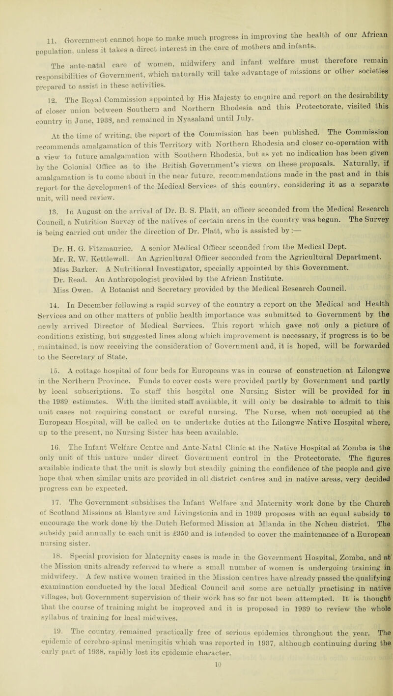 11. Government cannot hope to make much progress in improving the health of our African population, unless it takes a direct interest in the care of mothers and infants. The ante-natal care of women, midwifery and infant welfare must therefore remain responsibilities of Government, which naturally will take advantage of missions or other societies prepared to assist in these activities. 12. The Royal Commission appointed by His Majesty to enquire and report on the desirability of closer union between Southern and Northern Rhodesia and this Protectorate, visited this country in June, 1938, and remained in Nyasaland until July. At the time of writing, the report of the Commission has been published. The Commission recommends amalgamation of this Territory with Northern Rhodesia and closer co-operation with a view to future amalgamation with Southern Rhodesia, but as yet no indication has been given by the Colonial Office as to the British Government’s views on these proposals. Naturally, if amalgamation is to come about in the near future, recommendations made in the past and in this report for the development of the Medical Services of this country, considering it as a separate unit, will need review. 13. In August on the arrival of Dr. B. S. Platt, an officer seconded from the Medical Reseaich Council, a Nutrition Survey of the natives of certain areas in the country was begun. The Survey is being carried out under the direction of Dr. Platt, who is assisted by: Dr. H. G. Fitzmaurice. A senior Medical Officer seconded from the Medical Dept. Mr. R. W. Kettlewell. An Agricultural Officer seconded from the Agricultural Department. Miss Barker. A Nutritional Investigator, specially appointed by this Government. Dr. Read. An Anthropologist provided by the African Institute. Miss Owen. A Botanist and Secretary provided by the Medical Research Council. 14. In December following a rapid survey of the country a report on the Medical and Health Services and on other matters of public health importance was submitted to Government by the newly arrived Director of Medical Services. This report which gave not only a picture of conditions existing, but suggested lines along which improvement is necessary, if progress is to be maintained, is now receiving the consideration of Government and, it is hoped, will be forwarded to the Secretary of State. 15. A cottage hospital of four beds for Europeans was in course of construction at Lilongwe in the Northern Province. Funds to cover costs were provided partly by Government and partly by local subscriptions. To staff this hospital one Nursing Sister will be provided for in the 1939 estimates. With the limited staff available, it will only be desirable to admit to this unit cases not requiring constant or careful nursing. The Nurse, when not occupied at the European Hospital, will be called on to undertake duties at the Lilongwe Native Hospital where, up to the present, no Nursing Sister has been available. 16. The Infant Welfare Centre and Ante-Natal Clinic at the Native Hospital at Zomba is the only unit of this nature under direct Government control in the Protectorate. The figures available indicate that the unit is slowly but steadily gaining the confidence of the people and give hope that when similar units are provided in all district centres and in native areas, very decided progress can be expected. 17. The Government subsidises the Infant Welfare and Maternity work done by the Church of Scotland Missions at Blantyre and Livingstonia and in 1939 proposes with an equal subsidy to encourage the work done by the Dutch Reformed Mission at Mlanda in the Ncheu district. The subsidy paid annually to each unit is £350 and is intended to cover the maintenance of a European nursing sister. 18. Special provision for Maternity cases is made in the Government Hospital, Zomba, and at' the Mission units already referred to where a small number of women is undergoing training in midwifery. A few native women trained in the Mission centres have already passed the qualifying examination conducted by the local Medical Council and some are actually practising in native villages, but Government supervision of their work has so far not been attempted. It is thought that the course of training might be improved and it is proposed in 1939 to review the whole syllabus of training for local midwives. 19. The country remained practically free of serious epidemics throughout the year. The epidemic ol cerebro-spinal meningitis whioh was reported in 1937, although continuing during the early part of 1938, rapidly lost its epidemic character.