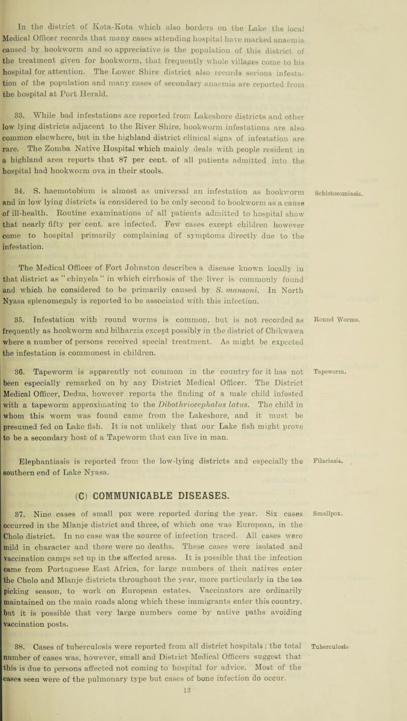In the district of Kota-Kota which also borders on the Lake the local Medical Officer records that many cases attending hospital have marked anaemia caused by hookworm and so appreciative is the population of this district of the treatment given for hookworm, that frequently whole villages come to his hospital for attention. The Lower Shire district also records serious infesta¬ tion of the population and many cases of secondary anaemia are reported from the hospital at Port Herald. 33. While bad infestations are reported from Lakeshore districts and other low lying districts adjacent to the River Shire, hookworm infestations are also common elsewhere, but in the highland district clinical signs of infestation are rare. The Zomba Native Hospital which mainly deals with people resident in a highland area reports that 87 per cent, of all patients admitted into the hospital had hookworm ova in their stools. 34. S. haemotobium is almost as universal an infestation as hookworm and in low lying districts is considered to be only second to hookworm as a cause of ill-health. Routine examinations of all patients admitted to hospital show that nearly fifty per cent, are infected. Pew cases except children however come to hospital primarily complaining of symptoms directly due to the infestation. The Medical Officer of Fort Johnston describes a disease known locally in that district as “ chinyela ” in which cirrhosis of the liver is commonly found and which he considered to be primarily caused by S. mansoni. In North Nyasa splenomegaly is reported to be associated with this infection. 35. Infestation with round worms is common, but is not recorded as frequently as hookworm and bilharzia except possibly in the district of Chikwawa where a number of persons received special treatment. As might be expected the infestation is commonest in children. 36. Tapeworm is apparently not common in the country for it has not been especially remarked on by any District Medical Officer. The District Medical Officer, Dedza, however reports the finding of a male child infested with a tapeworm approximating to the Dibotliriocephalus latus. The child in whom this worm was found came from the Lakeshore, and it must be presumed fed on Lake fish. It is not unlikely that our Lake fish might prove to be a secondary host of a Tapeworm that can live in man. Elephantiasis is reported from the low-lying districts and especially the southern end of Lake Nyasa. £ (C) COMMUNICABLE DISEASES. 37. Nine cases of small pox were reported during the year. Six cases occurred in the Mlanje district and three, of which one was European, in the Cholo district. In no case was the source of infection traced. Ail cases were mild in character and there were no deaths. These cases were isolated and vaccination camps set up in the affected areas. It is possible that the infection came from Portuguese East Africa, for large numbers of theii natives enter the Cholo and Mlanje districts throughout the year, more particularly in the tea picking season, to work on European estates. Vaccinators are ordinarily maintained on the main roads along which these immigrants enter this country, but it is possible that very large numbers come by native paths avoiding vaccination posts. 38. Cases of tuberculosis were reported from all district hospitals ; the total number of cases was, however, small and District Medical Officers suggest that this is due to persons affected not coming to hospital for advice. Most of the cases seen were of the pulmonary type but cases of bone infection do occur. 13 Schistosomiasis. Round yVorms. Tapeworm. Filariasis. Smallpox. Tuberculosis