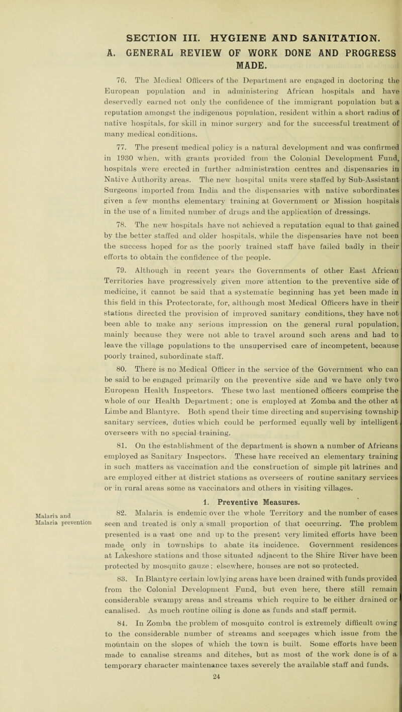 SECTION III. HYGIENE AND SANITATION. A. GENERAL REVIEW OF WORK DONE AND PROGRESS MADE. 76. The Medical Officers of the Department are engaged in doctoring the European population and in administering African hospitals and have deservedly earned not only the confidence of the immigrant population but a reputation amongst the indigenous population, resident within a short radius of native hospitals, for skill in minor surgery and for the successful treatment of many medical conditions. 77. The present medical policy is a natural development and was confirmed in 1980 when, with grants provided from the Colonial Development Fund, hospitals were erected in further administration centres and dispensaries in Native Authority areas. The new hospital units were staffed by Sub-Assistant Surgeons imported from India and the dispensaries with native subordinates given a few months elementary training at Government or Mission hospitals in the use of a limited number of drugs and the application of dressings. 78. The new hospitals have not achieved a reputation equal to that gained by the better staffed and older hospitals, while the dispensaries have not been the success hoped for as the poorly trained staff have failed badly in their efforts to obtain the confidence of the people. 79. Although in recent years the Governments of other East African Territories have progressively given more attention to the preventive side of medicine, it cannot be said that a systematic beginning has yet been made in this field in this Protectorate, for, although most Medical Officers have in their j stations directed the provision of improved sanitary conditions, they have not been able to make any serious impression on the general rural population, mainly because they were not able to travel around such areas and had to! leave the village populations to the unsupervised care of incompetent, because: poorly trained, subordinate staff. 80. There is no Medical Officer in the service of the Government who can be said to be engaged primarily on the preventive side and we have only two European Health Inspectors. These two last mentioned officers comprise the whole of our Health Department; one is employed at Zomba and the other at Limbe and Blantyre. Both spend their time directing and supervising township sanitary services, duties which could be performed equally well by intelligent overseers with no special training. 81. On the establishment of the department is shown a number of Africans employed as Sanitary Inspectors. These have received an elementary training in such matters as vaccination and the construction of simple pit latrines and are employed either at district stations as overseers of routine sanitary services or in rural areas some as vaccinators and others in visiting villages. Malaria and Malaria prevention 1. Preventive Measures. 82. Malaria is endemic over the whole Territory and the number of cases seen and treated is only a small proportion of that occurring. The problem presented is a vast one and up to the present very limited efforts have been made only in townships to abate its incidence. Government residences at Lakeshore stations and those situated adjacent to the Shire River have been protected by mosquito gauze; elsewhere, houses are not so protected. 88. In Blantyre certain lowdying areas have been drained with funds provided from the Colonial Development Fund, but even here, there still remain considerable swampy areas and streams w7hich require to be either drained or canalised. As much routine oiling is done as funds and staff permit. 84. In Zomba the problem of mosquito control is exti’emely difficult owing to the considerable number of streams and seepages which issue from the mountain on the slopes of which the tovm is built. Some efforts have been made to canalise streams and ditches, but as most of the work done is of a temporary character maintenance taxes severely the available staff and funds.