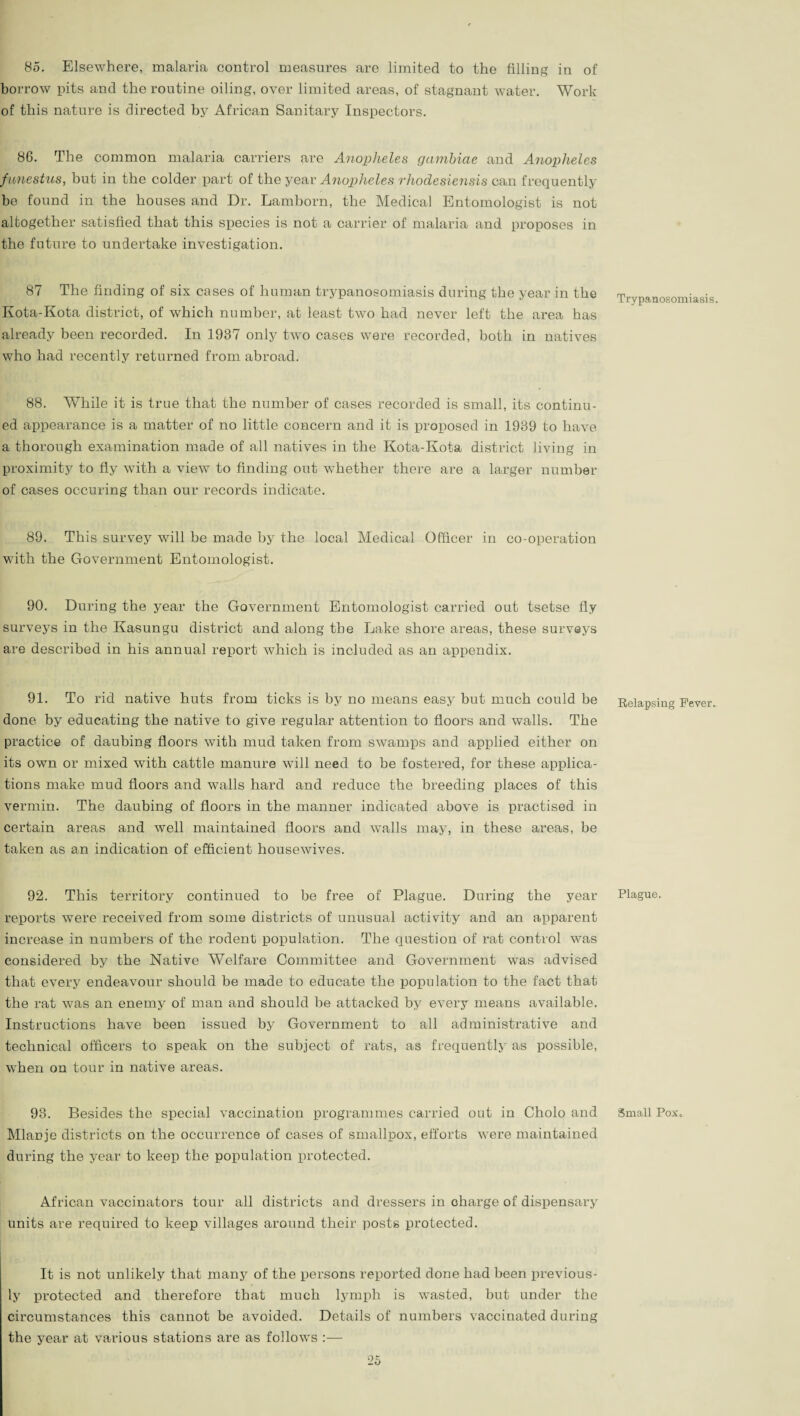 85. Elsewhere, malaria control measures are limited to the filling in of borrow pits and the routine oiling, oyer limited areas, of stagnant water. Work of this nature is directed by African Sanitary Inspectors. 86. The common malaria carriers are Anopheles gambiae and Anopheles funestus, but in the colder part of the year Anopheles rhodesiensis can frequently be found in the houses and Dr. Lamborn, the Medical Entomologist is not altogether satisfied that this species is not a carrier of malaria and proposes in the future to undertake investigation. 87 The finding of six cases of human trypanosomiasis during the year in the Kota-Kota district, of which number, at least two had never left the area has already been recorded. In 1987 only two cases were recorded, both in natives who had recently returned from abroad. 88. While it is true that the number of cases recorded is small, its continu¬ ed appearance is a matter of no little concern and it is proposed in 1939 to have a thorough examination made of all natives in the Kota-Kota district living in proximity to fly with a view to finding out whether there are a larger number of cases occuring than our records indicate. 89. This survey will be made by the local Medical Officer in co-operation with the Government Entomologist. 90. During the year the Government Entomologist carried out tsetse fly surveys in the Kasungu district and along the Lake shore areas, these surveys are described in his annual report which is included as an appendix. 91. To rid native huts from ticks is by no means easy but much could be done by educating the native to give regular attention to floors and walls. The practice of daubing floors with mud taken from swamps and applied either on its own or mixed with cattle manure will need to be fostered, for these applica¬ tions make mud floors and walls hard and reduce the breeding places of this vermin. The daubing of floors in the manner indicated above is practised in certain areas and well maintained floors and walls may, in these areas, be taken as an indication of efficient housewives. 92. This territory continued to be free of Plague. During the year reports were received from some districts of unusual activity and an apparent increase in numbers of the rodent population. The question of rat control was considered by the Native Welfare Committee and Government was advised that every endeavour should be made to educate the population to the fact that the rat was an enemy of man and should be attacked by every means available. Instructions have been issued by Government to all administrative and technical officers to speak on the subject of rats, as frequently as possible, when on tour in native areas. 93. Besides the special vaccination programmes carried out in Cholo and Mlanje districts on the occurrence of cases of smallpox, efforts were maintained during the year to keep the population protected. African vaccinators tour all districts and dressers in charge of dispensary units are required to keep villages around their posts protected. It is not unlikely that many of the persons reported done had been previous¬ ly protected and therefore that much lymph is wasted, but under the circumstances this cannot be avoided. Details of numbers vaccinated during the year at various stations are as follows Trypanosomiasis. Relapsing Fever. Plague. Small Pox,