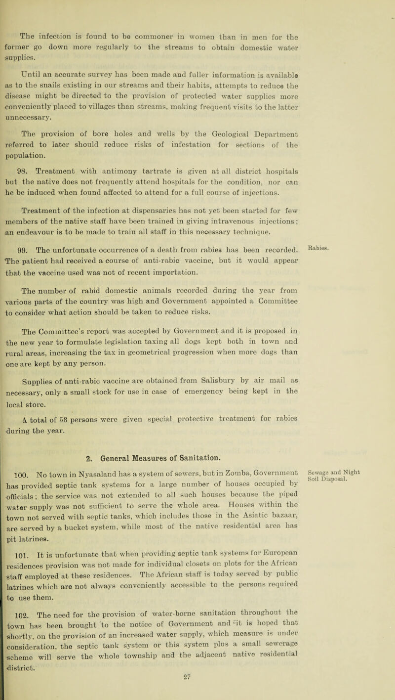 The infection is found to be commoner in women than in men for the former go down more regularly to the streams to obtain domestic water supplies. Until an accurate survey has been made and fuller information is available as to the snails existing in our streams and their habits, attempts to reduce the disease might be directed to the provision of protected water supplies more conveniently placed to villages than streams, making frequent visits to the latter unnecessary. The provision of bore holes and wells by the Geological Department referred to later should reduce risks of infestation for sections of the population. 98. Treatment with antimony tartrate is given at all district hospitals but the native does not frequently attend hospitals for the condition, nor can he be induced when found affected to attend for a full course of injections. Treatment of the infection at dispensaries has not yet been started for few members of the native staff have been trained in giving intravenous injections ; an endeavour is to be made to train all staff in this necessary technique. 99. The unfortunate occurrence of a death from rabies has been recorded. The patient had received a course of anti-rabic vaccine, but it would appear that the vaccine used was not of recent importation. The number of rabid domestic animals recorded during the year from various parts of the country was high and Government appointed a Committee to consider what action should be taken to reduce risks. The Committee’s report was accepted by Government and it is proposed in the new year to formulate legislation taxing all dogs kept both in town and rural areas, increasing the tax in geometrical progression when more dogs than one are kept by any person. Supplies of anti-rabic vaccine are obtained from Salisbury by air mail as necessary, only a small stock for use in case of emergency being kept in the local store. k total of 53 persons were given special protective treatment for rabies during the year. 2. General Measures of Sanitation. 100. No town in Nyasaland has a system of sewers, but in Zomba, Government has provided septic tank systems for a large number of houses occupied by officials ; the service was not extended to all such houses because the piped water supply was not sufficient to serve the whole area. Houses within the town not served with septic tanks, which includes those in the Asiatic bazaar, are served by a bucket system, while most of the native residential area has pit latrines. 101. It is unfortunate that when providing septic tank systems for European residences provision was not made for individual closets on plots for the African staff employed at these residences. The African staff is today served by public latrines which are not always conveniently accessible to the persons required to use them. 102. The need for the provision of water-borne sanitation throughout the town has been brought to the notice of Government and «it is hoped that shortly, on the provision of an increased water supply, which measuie is iindei consideration, the septic tank system or this system plus a small sewerage •scheme will serve the whole township and the adjacent native residential district. Rabies. Sewage and Night Soil Disposal.