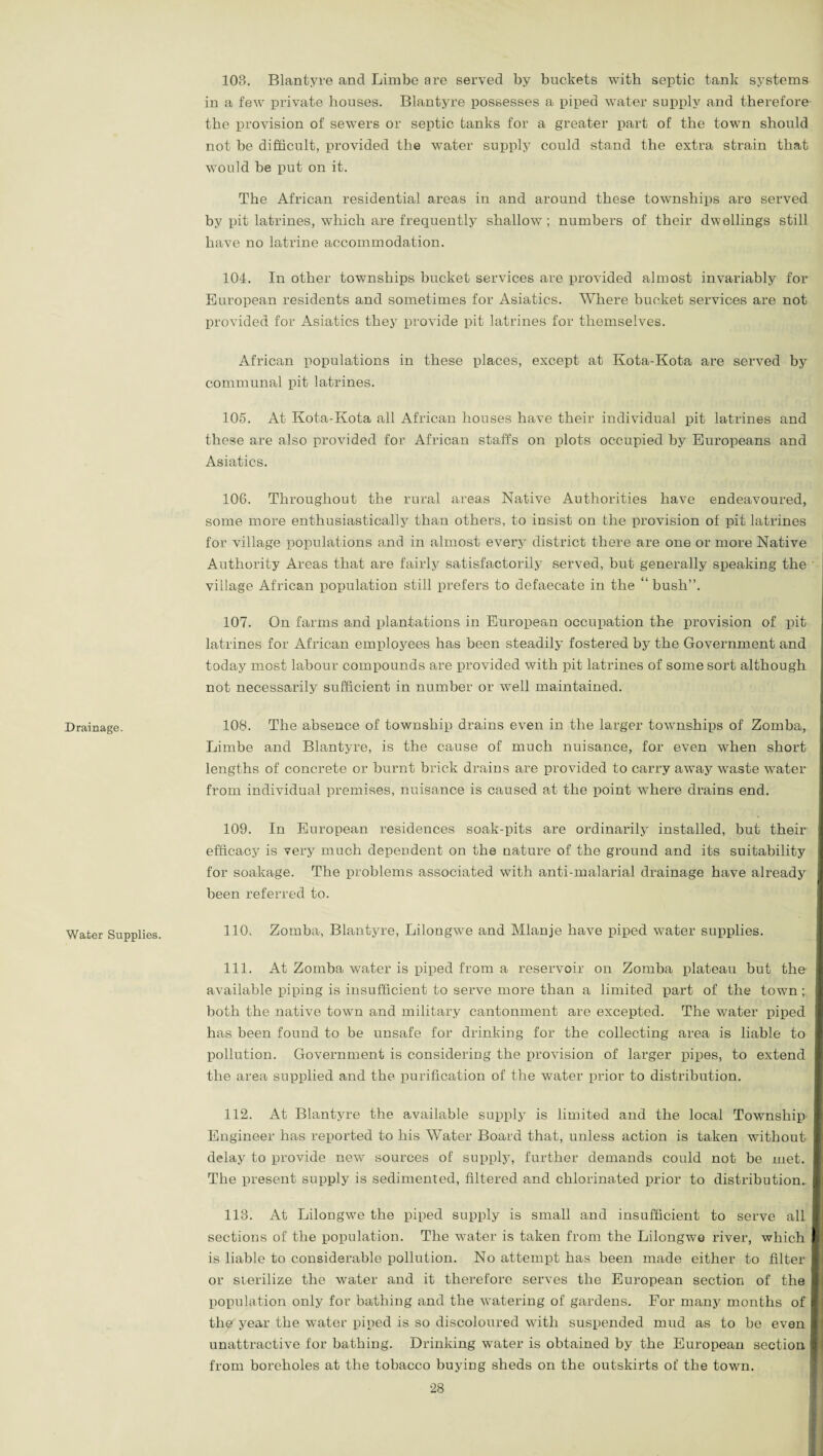 Drainage. Water Supplies. 103. Blantyre and Limbe are served by buckets with septic tank systems in a few private houses. Blantyre possesses a piped water supply and therefore the provision of sewers or septic tanks for a greater part of the town should not be difficult, provided the water supply could stand the extra strain that would be put on it. The African residential areas in and around these townships are served by pit latrines, which are frequently shallow; numbers of their dwellings still have no latrine accommodation. 104. In other townships bucket services are provided almost invariably for European residents and sometimes for Asiatics. Where bucket services are not provided for Asiatics they provide pit latrines for themselves. African populations in these places, except at Kota-Kota are served by communal pit latrines. 105. At Kota-Kota all African houses have their individual pit latrines and these are also provided for African staffs on plots occupied by Europeans and Asiatics. 106. Throughout the rural areas Native Authorities have endeavoured, some more enthusiastically than others, to insist on the provision of pit latrines for village populations and in almost every district there are one or more Native Authority Areas that are fairly satisfactorily served, but generally speaking the village African population still prefers to defaecate in the “ bush”. 107. On farms and plantations in European occupation the provision of pit latrines for African employees has been steadily fostered by the Government and today most labour compounds are provided with pit latrines of some sort although not necessarily sufficient in number or well maintained. 108. The absence of township drains even in the larger townships of Zomba, Limbe and Blantyre, is the cause of much nuisance, for even when short lengths of concrete or burnt brick drains are provided to carry away waste water from individual premises, nuisance is caused at the point wiiere drains end. 109. In European residences soak-pits are ordinarily installed, but their efficacy is very much dependent on the nature of the ground and its suitability for soakage. The problems associated with anti-malarial drainage have already been referred to. 110. Zomba, Blantyre, Lilongwe and Mlanje have piped water supplies. 111. At Zomba water is piped from a reservoir on Zomba plateau but the available piping is insufficient to serve more than a limited part of the town ; both the native town and military cantonment are excepted. The water piped has been found to be unsafe for drinking for the collecting area is liable to pollution. Government is considering the provision of larger pipes, to extend the area supplied and the purification of the water prior to distribution. 112. At Blantyre the available supply is limited and the local Township Engineer has reported to his Water Board that, unless action is taken without delay to provide new sources of supply, further demands could not be met. The present supply is sedimented, filtered and chlorinated prior to distribution. 113. At Lilongwe the piped supply is small and insufficient to serve all sections of the population. The water is taken from the Lilongwe river, which is liable to considerable pollution. No attempt has been made either to filter or sterilize the water and it therefore serves the European section of the population only for bathing and the watering of gardens. For many months of the year the water piped is so discoloured with suspended mud as to be even unattractive for bathing. Drinking water is obtained by the European section from boreholes at the tobacco buying sheds on the outskirts of the town.
