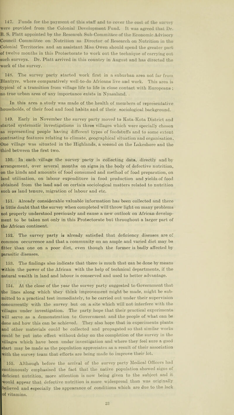 147. Funds for the payment of this staff and to cover the cost of the survey were provided from the Colonial Development Fund. It was agreed that Dr. B. S. Platt appointed by the Research Sub-Committee of the Economic Advisory Council Committee on Nutrition as Director of Research on Nutrition in the Colonial Territories and an assistant Miss Owen should spend the greater part of twelve months in this Protectorate to work out the technique of carrying out such surveys. Dr. Platt arrived in this country in August and has directed the work of the survey. 148. The survey party started work first in a suburban area not far from Blantyre, where comparatively well-to-do Africans live and work. This area is typical of a transition from village life to life in close contact with Europeans ; no true urban area of any importance exists in Nyasaland. . In this area a study was made of the health of members of representative households, of their food and food habits and of their sociological background. 149. Early in November the survey party moved to Kota-Kota District and started systematic investigations in three villages which were specially chosen as representing people having different types of foodstuffs and to some extent contrasting features relating to climate, geographical situation and organisation. One village was situated in the Highlands, a second on the Lakeshore and the third between the first two. 150. In each village the survey party is collecting data, directly and by arrangement, over several months on signs in the body of defective nutrition, on the kinds and amounts of food consumed and method of food preparation, on land utilisation, on labour expenditure in food production and yields of food obtained from the land and on certain sociological matters related to nutrition such as land tenure, migration of labour and etc. 151. Already considerable valuable information has been collected and there is little doubt that the survey when completed will throw light on many problems not properly understood previously and cause a new outlook on African develop¬ ment to be taken not only in this Protectorate but throughout a larger part of the African continent. 152. The survey party is already satisfied that deficiency diseases are of common occurrence and that a community on an ample and varied diet may be fitter than one on a poor diet, even though the former is badly affected by parasitic diseases. 158. The findings also indicate that there is much that can be done by means within the power of the African with the help of technical departments, if the natural wealth in land and labour is conserved and used to better advantage. 154. At the close of the year the survey party suggested to Government that the lines along which they think improvement might be made, might be sub¬ mitted to a practical test immediately, to be carried out under their supervision concurrently with the survey but on a site which will not interfere with the villages under investigation. The party hope that their practical experiments will serve as a demonstration to Government and the people of what can be done and how this can be achieved. They also hope that in experiments plants and other materials could be collected and propagated so that similar works could be put into effect without delay on the completion of the survey in the villages which have been under investigation and where they feel sure a good start may be made as the population appreciates as a result of their association with the survey team that efforts are being made to improve their lot. 155. Although before the arrival of the survey party Medical Officers had continuously emphasised the fact that the native population showed signs of deficient nutrition, more attention is now being given to the subject and it would appear that defective nutrition is more widespread than was originally believed and especially the appearance of conditions which are due to the lack of vitamins.