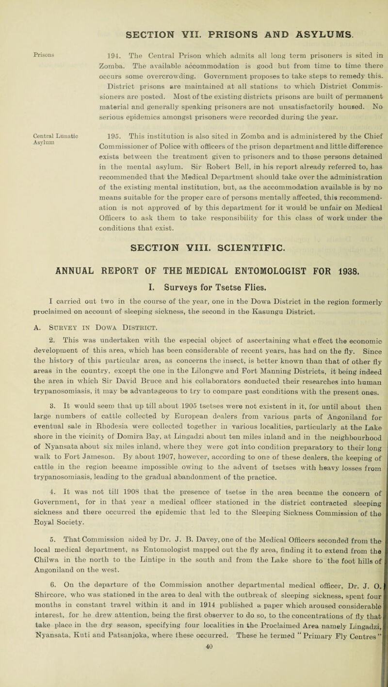 SECTION YIX. PRISONS AND ASYLUMS. 194. The Central Prison which admits all long term prisoners is sited in Zomba. The available accommodation is good but from time to time there occurs some overcrowding. Government proposes to take steps to remedy this. District prisons are maintained at all stations to which District Commis¬ sioners are posted. Most of the existing districts prisons are built of permanent material and generally speaking prisoners are not unsatisfactorily housed. No serious epidemics amongst prisoners were recorded during the year. 195. This institution is also sited in Zomba and is administered by the Chief Commissioner of Police with officers of the prison department and little difference exists between the treatment given to prisoners and to those persons detained in the mental asylum. Sir Robert Bell, in his report already referred to, has recommended that the Medical Department should take over the administration of the existing mental institution, but, as the accommodation available is by no means suitable for the proper care of persons mentally affected, this recommend¬ ation is not approved of by this department for it would be unfair on Medical Officers to ask them to take responsibility for this class of work under the conditions that exist. SECTION YIII. SCIENTIFIC. ANNUAL REPORT OF THE MEDICAL ENTOMOLOGIST FOR 1938. I. Surveys for Tsetse Flies. I carried out two in the course of the year, one in the Dowa District in the region formerly proclaimed on account of sleeping sickness, the second in the Kasungu District. A. SUBVEY IN DOWA DISTRICT. 2. This was undertaken with the especial object of ascertaining what effect the economic development of this area, which has been considerable of recent years, has had on the fly. Since the history of this particular area, as concerns the insect, is better known than that of other fly areas in the country, except the one in the Lilongwe and Fort Manning Districts, it being indeed the area in which Sir David Bruce and his collaborators conducted their researches into human trypanosomiasis, it may be advantageous to try to compare past conditions with the present ones. 3. It would seem that up till about 1905 tsetses were not existent in it, for until about then large numbers of cattle collected by European dealers from various parts of Angoniland for eventual sale in Rhodesia were collected together in various localities, particularly at the Lake shore in the vicinity of Domira Bay, at Lingadzi about ten miles inland and in the neighbourhood of Nyansata about six miles inland, where they were got into condition preparatory to their long walk to Fort Jameson. By about 1907, however, according to one of these dealers, the keeping of cattle in the region became impossible owing to the advent of tsetses with heavy losses from trypanosomiasis, leading to the gradual abandonment of the practice. 4. It was not till 1908 that the presence of tsetse in the area became the concern of Government, for in that year a medical officer stationed in the district contracted sleeping sickness and there occurred the epidemic that led to the Sleeping Sickness Commission of the Royal Society. 5. That Commission aided by Dr. J. B. Davey, one of the Medical Officers seconded from the local medical department, as Entomologist mapped out the fly area, finding it to extend from the Chilwa in the north to the Lintipe in the south and from the Lake shore to the foot hills of Angoniland on the west. 6. On the departure of the Commission another departmental medical officer, Dr. J. 0.; Shircore, who was stationed in the area to deal with the outbreak of sleeping sickness, spent four j months in constant travel within it and in 1914 published a paper which aroused considerable i interest, for he drew attention, being the first observer to do so, to the concentrations of fly that take place in the dry season, specifying four localities in the Proclaimed Area namely Lingadzi, Nyansata, Kuti and Patsanjoka, where these occurred. These he termed “ Primai’y Fly Centres 40 Prisons Central Lunatic Asylum
