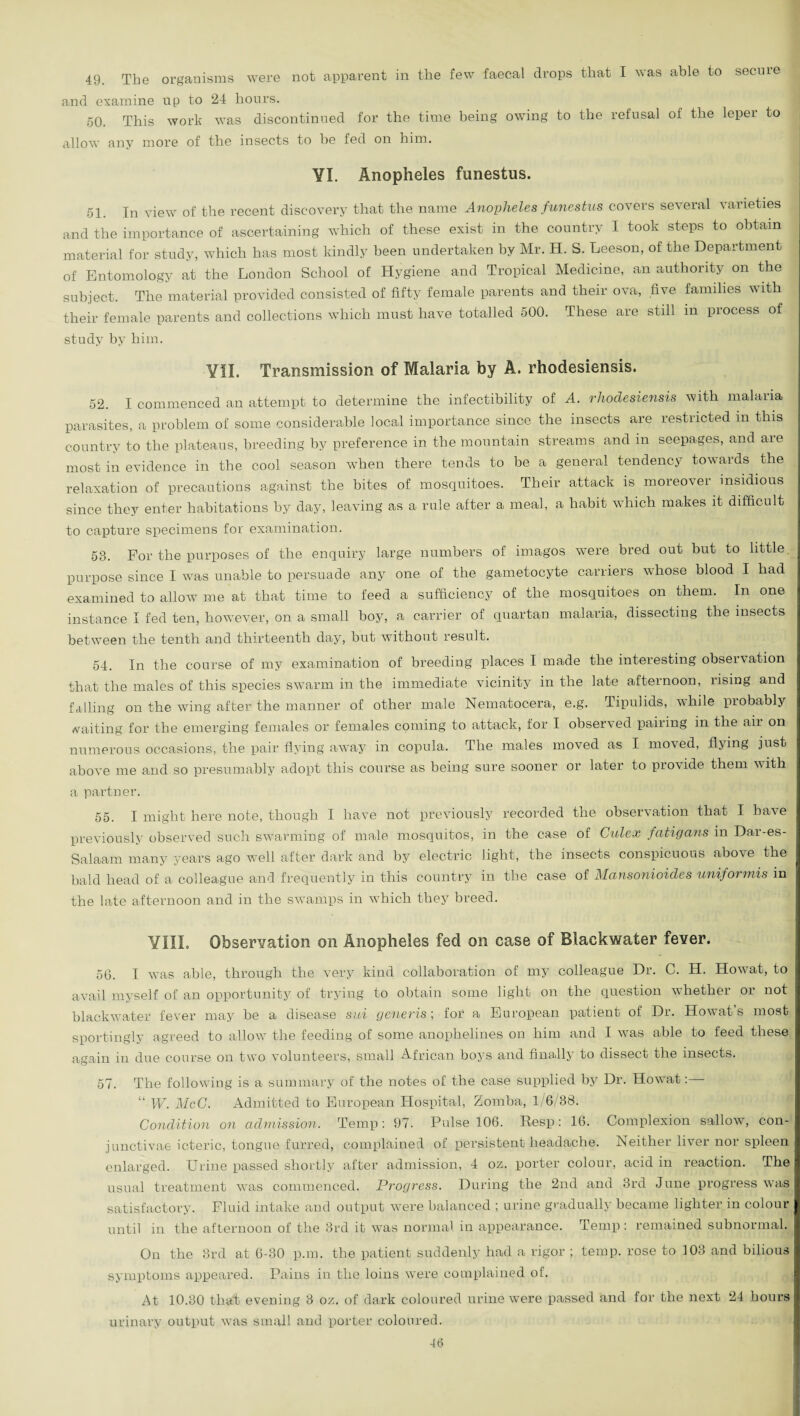 49. The organisms were not apparent in the few faecal drops that I was able to secrne and examine up to 24 hours. 50. This work was discontinued for the time being owing to the refusal of the leper to allow any more of the insects to be fed on him. YI. Anopheles funestus. 51. In view of the recent discovery that the name Anopheles funestus covers several varieties and the importance of ascertaining which of these exist in the country I took steps to obtain material for study, which has most kindly been undertaken by Mr. H. S. Leeson, of the Department of Entomology at the London School of Hygiene and Tropical Medicine, an authority on the subject. The material provided consisted of fifty female parents and their ova, five families with their female parents and collections which must have totalled 500. These are still in process of study by him. YII. Transmission of Malaria by A. rhodesiensis. 52. I commenced an attempt to determine the infectibility of A. rhodesiensis with malaria parasites, a problem of some considerable local importance since the insects are restricted in this country to the plateaus, breeding by preference in the mountain streams and in seepages, and are most in evidence in the cool season when there tends to be a general tendency towards the relaxation of precautions against the bites of mosquitoes. Their attack is moreover insidious since they enter habitations by day, leaving as a rule after a meal, a habit which makes it difficult to capture specimens for examination. 58. For the purposes of the enquiry large numbers of imagos were bred out but to little purpose since I was unable to persuade any one of the gametocyte carriers whose blood I had examined to allow me at that time to feed a sufficiency of the mosquitoes on them. In one instance I fed ten, however, on a small boy, a carrier of quartan malaria, dissecting the insects between the tenth and thirteenth day, but without result. 54. In the course of my examination of breeding places I made the interesting ohseixation that the males of this species swarm in the immediate vicinity in the late afternoon, rising and falling on the wing after the manner of other male Nematocera, e.g. Tipulids, while piobably waiting for the emerging females or females coming to attack, for I observed pairing in the aii on numerous occasions, the pair flying' away in copula. The males moved as I moved, flying just above me and so presumably adopt this course as being sure sooner or later to provide them with a partner. 55. I might here note, though I have not previously recorded the observation that I have previously observed such swarming of male mosquitos, in the case of Culex fatigans in Dar-es- Salaam many years ago well after dark and by electric light, the insects conspicuous above the bald head of a colleague and frequently in this country in the case of Mansonioides uniformis in the late afternoon and in the swamps in which they breed. YIII. Observation on Anopheles fed on case of Blackwater fever. 56. I wTas able, through the very kind collaboration of my colleague Dr. C. H. Howat, to avail myself of an opportunity of trying to obtain some light on the question whether or not blackwater fever may he a disease sui generis; for a European patient of Dr. Howat s most sportingly agreed to allow the feeding of some anophelines on him and I was able to feed these again in due course on two volunteers, small African boys and finally to dissect the insects. 57. The following is a summary of the notes of the case supplied by Dr. Howat: “ W. McG. Admitted to European Hospital, Zomba, 1/6/88. Condition on admission. Temp: 97. Pulse 106. Resp: 16. Complexion sallow, con- junctivae icteric, tongue furred, complained of persistent headache. Neither liver nor spleen enlarged. Urine passed shortly after admission, 4 oz. porter colour, acid in reaction. The usual treatment wras commenced. Progress. During the 2nd and 3rd June progress was satisfactory. Fluid intake and output were balanced ; urine gradually became lighter in colour until in the afternoon of the 3rd it was normal in appearance. Temp : remained subnormal. On the 3rd at 6-30 p.m. the patient suddenly had a rigor ; temp, rose to 103 and bilious symptoms appeared. Pains in the loins were complained of. At 10.30 that evening 3 oz. of dark coloured urine were passed and for the next 24 hours urinary output was small and porter coloured. 16