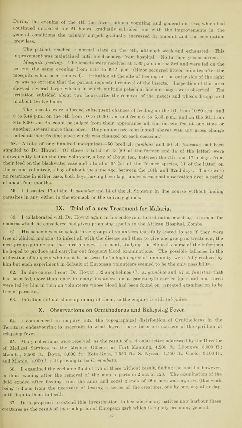 Dining the e\ening of the 4th the fever, bilious vomiting and general distress, which had continued unabated for 24 hours, gradually subsided and with the improvements in the general conditions the urinary output gradually increased in amount and the colouration grew less. The patient reached a normal state on the 5th, although weak and exhausted. This improvement was maintained until his discharge from hospital. No further lysis occurred. Mosquito feeding. The insects were received at 4.30 p.m. on the 3rd and were fed on the patient the same evening from 5.45 to 6.15 p.m. (Rigor occurred fifteen minutes after the mosquitoes had been removed). Irritation at the site of feeding on the outer side of the right leg was so extreme that the patient requested removal of the insects. Inspection of this area showed several large wheals in which multiple petechial haemorrhages were observed. The it litation subsided about two hours after the removal of the insects and wheals disappeared in about twelve hours. The insects were afforded subsequent chances of feeding on the 4th from 10.20 a.m. and 6 to 6.45 p.m., on the 5th from 10 to 10.30 a.m. and from 6 to 6.30 p.m., and on the 6th from 8 to 8.30 a.m. As could be judged from their appearance all the insects fed at one time or another, several more than once. Only on one occasion (noted above) was any gross change noted at their feeding place which was changed on each occasion.” 58. A total of one hundred mosquitoes—50 bred A. gambiae and 50 A. funestus had been supplied to Dr. Howat. Of these a total of 43 (29 of the former and 14 of the latter) were subsequently fed on the first volunteer, a boy of about ten, between the 7th and 17th days from their feed on the blackwater case and a total of 35 (24 of the former species, 11 of the latter) on the second volunteer, a boy of about the same age, between the 18th and 32nd days. There were no reactions in either case, both boys having been kept under occasional observation over a period of about four months. 59. I dissected 17 of the A. gambiae and 14 of the A. funestus in due course without finding parasites in any, either in the stomach or the salivary glands. IX. Trial of a new Treatment for Malaria. 60. I collaborated with Dr. ITowat again in his endeavour to test out a new drug treatment for malaria which he considered had given promising results in the African Hospital, Zomba. 61. His scheme was to select three groups of volunteers (carefully tested to see if they were free of clinical malaria) to infect all with the disease and then to give one group no treatment, the next group quinine and the third his new treatment, studying the clinical course of the infections he hoped to produce and carrying out frequent blood examinations. The possible fallacies in the utilization of subjects who must be possessed of a high degree of immunity were fully realized by him but such experiment in default of European volunteers seemed to be the only possibility. 62. In due course I sent Dr. Howat 132 anophelines (75 A. gambiae and 57 A. funestus) that had been fed, more than once in many instances, on a gametocyte carrier (quartan) and these were fed by him in turn on volunteers whose blood had been found on repeated examination to be free of parasites. 63. Infection did not show up in any of them, so the enquiry is still sub judice. X. Observations on Ornithodorus and Relapsing Fever. 64. I commenced an enquiry into the topographical distribution of Ornithodorus in the Territory, endeavouring to ascertain to what degree these ticks are carriers of the spirillum of relapsing fever. 65. Many collections were received as the result of a circular letter addressed by the Director of Medical Services to the Medical Officers at Fort Manning, 4,200 ft.; Lilongwe, 3,000 ft.; Mzimba, 3,500 ft.; Dowa, 3,000 ft.; Kota-Kota, 1,550 ft.; S. Nyasa, 1,550 ft.; Cholo, 3,100 ft.; and Mlanje, 4,000 ft.; all proving to be O. movbata. 66. I examined the coelomic fluid of 175 of these without result, finding the spirilla, however, in fluid exuding after the removal of the mouth parts in 2 out of 123. I he examination of the fluid exuded after feeding from the anus and coxal glands of 22 others was negative (this voik being tedious from the necessity of testing a series of the ci'eatuies, one bj one, day aitei daj, until it suits them to feed). 67. It is proposed to extend this investigation to lice since many natives now harbour these creatures as the result of their adoption of European garb which is rapidly becoming geneial.
