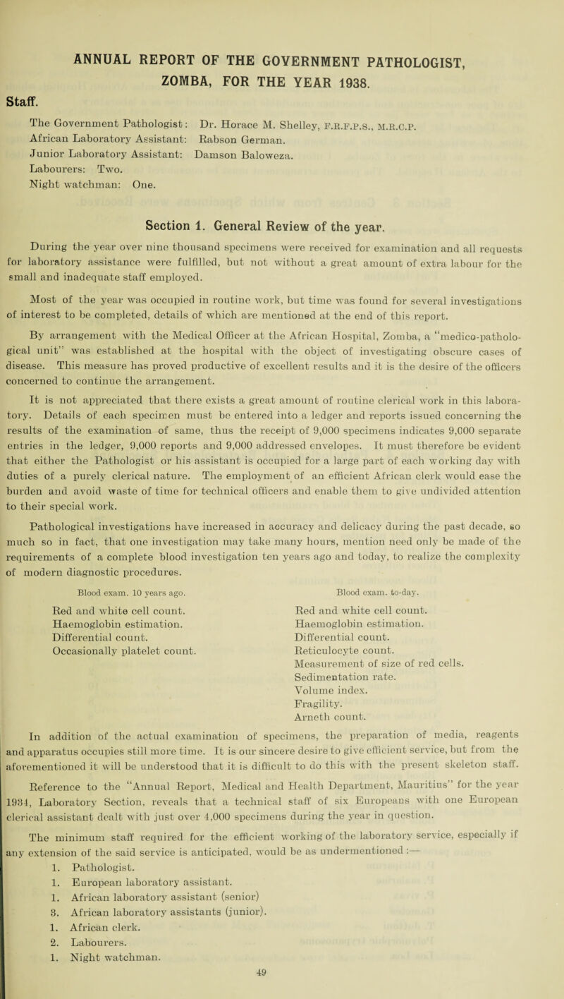 ANNUAL REPORT OF THE GOVERNMENT PATHOLOGIST, ZOMBA, FOR THE YEAR 1938. Staff. The Government Pathologist: Dr. Horace M. Shelley, F.R.F.P.S., M.R.C.P. African Laboratory Assistant: Rabson German. Junior Laboratory Assistant: Damson Baloweza. Labourers: Two. Night watchman: One. Section 1. General Review of the year. During the year over nine thousand specimens were received for examination and all requests for laboratory assistance were fulfilled, but not without a great amount of extra labour for the small and inadequate staff employed. Most of the year was occupied in routine work, but time was found for several investigations of interest to be completed, details of which are mentioned at the end of this report. By arrangement with the Medical Officer at the African Hospital, Zomba, a “medico-patholo¬ gical unit” was established at the hospital writh the object of investigating obscure cases of disease. This measure has proved productive of excellent results and it is the desire of the officers concerned to continue the arrangement. It is not appreciated that there exists a great amount of routine clerical work in this labora¬ tory. Details of each specimen must be entered into a ledger and reports issued concerning the results of the examination of same, thus the receipt of 9,000 specimens indicates 9,000 separate entries in the ledger, 9,000 reports and 9,000 addressed envelopes. It must therefore be evident that either the Pathologist or his assistant is occupied for a large part of each working day with duties of a purely clerical nature. The employment of an efficient African clerk would ease the burden and avoid waste of time for technical officers and enable them to give undivided attention to their special work. Pathological investigations have increased in accuracy and delicacy during the past decade, so much so in fact, that one investigation may take many hours, mention need only be made of the requirements of a complete blood investigation ten years ago and today, to realize the complexity of modern diagnostic procedures. Blood exam. 10 years ago. Red and white cell count. Haemoglobin estimation. Differential count. Occasionally platelet count. Blood exam, to-day. Red and white cell count. Haemoglobin estimation. Differential count. Reticulocyte count. Measurement of size of red cells. Sedimentation rate. Volume index. Fragility. Arneth count. In addition of the actual examination of specimens, the preparation of media, reagents and apparatus occupies still more time. It is our sincere desire to give efficient service, but from the aforementioned it will be understood that it is difficult to do this with the present skeleton staff. Reference to the “Annual Report, Medical and Health Department, Mauritius ’ for the year 1984, Laboratory Section, reveals that a technical staff of six Europeans with one European clerical assistant dealt with just over 4,000 specimens during the year in question. The minimum staff required for the efficient working of the laboratory service, especially if any extension of the said service is anticipated, would be as undermentioned :— 1. Pathologist. 1. European laboratory assistant. 1. African laboratory assistant (senior) 8. African laboratory assistants (junior). 1. African clerk. 2. Labourers. 1. Night watchman.