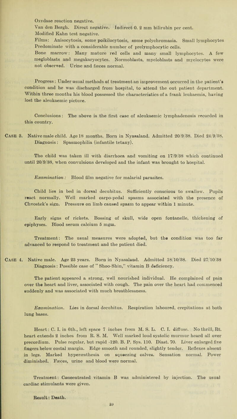 Oxydase reaction negative. Van den Bergh. Direct negative. Indirect 0. 2 mm bilirubin per cent. Modified Kahn test negative. Films: Anisocytosis, some poikilocytosis, some polychromasia. Small lymphocytes Predominate with a considerable number of prelymphocytic cells. Bone marrow: Many mature red cells and many small lymphocytes. A few megloblasts and megakaryocytes. Normoblasts, myeloblasts and myelocytes were not observed. Urine and faeces normal. Progress : Under usual methods of treatment an improvement occurred in the patient’s condition and he was discharged from hospital, to attend the out patient department. Within three months his blood possessed the characteristics of a frank leukaemia, having lost the aleukaemic picture. Conclusions: The above is the first case of aleukaemic lymphadenosis recorded in this country. CASE 3. Native male child. Age 18 months. Born in Nyasaland. Admitted 20/9/38. Died 24/9/38. Diagnosis : Spasmophilia (infantile tetany). The child was taken ill with diarrhoea and vomiting on 17/9/38 which continued until 20/9/38, when convulsions developed and the infant was brought to hospital. Examination: Blood film negative for malarial parasites. Child lies in bed in dorsal decubitus. Sufficiently conscious to swallow. Pupils react normally. Well marked carpo-pedal spasms associated with the presence of Chvostek’s sign. Pressure on limb caused spasm to appear within 1 minute. Early signs of rickets. Bossing of skull, wide open fontanelle, thickening of epiphyses. Blood serum calcium 5 mgm. Treatment: The usual measures were adopted, but the condition was too far advanced to respond to treatment and the patient died. CASE 4. Native male. Age 23 years. Born in Nyasaland. Admitted 18/10/38. Died 27/10/38 Diagnosis : Possible case of “ Shoo-Shin,” vitamin B deficiency. The patient appeared a strong, well nourished individual. He complained of pain over the heart and liver, associated with cough. The pain over the heart had commenced suddenly and was associated with much breathlessness. Examination. Lies in dorsal decubitus. Respiration laboured, crepitations at both lung bases. Heart: C. I. in 6th., left space 7 inches from M. S. L. C. I. diffuse. No thrill, Rt. heart extends 2 inches from R. S. M. Well marked loud systolic murmur heard all over precordium. Pulse regular, but rapid -120. B. P. Sys. 110. Diast. 70. Liver enlarged five fingers below costal margin. Edge smooth and rounded, slightly tender. Reflexes absent in legs. Marked hyperaesthesia on squeezing calves. Sensation normal. Power diminished. Faeces, urine and blood were normal. Treatment: Concentrated vitamin B was administered by injection. The usual cardiac stimulants were given. Result: Death. 69