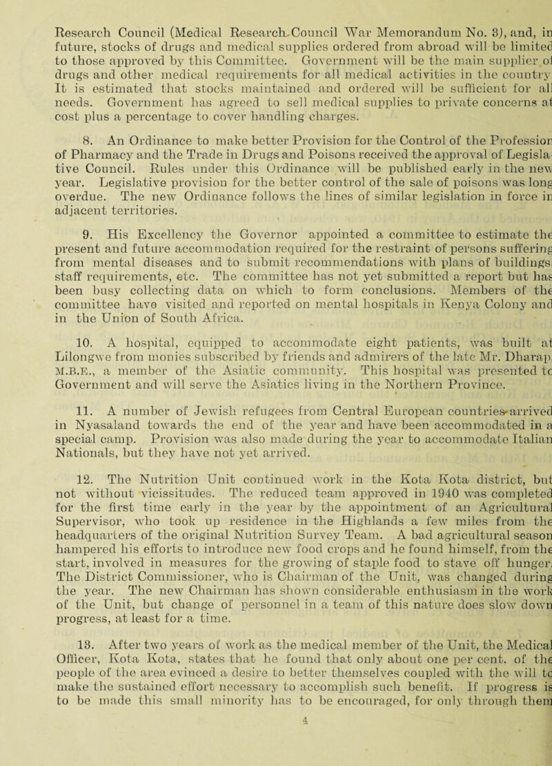 Research Council (Medical Research Council War Memorandum No. 3), and, in future, stocks of drugs and medical supplies ordered from abroad will be limited to those approved by this Committee. Government will be the main supplier ol drugs and other medical requirements for all medical activities in the country It is estimated that stocks maintained and ordered will he sufficient for ah needs. Government has agreed to sell medical supplies to private concerns at cost plus a percentage to cover handling charges. 8. An Ordinance to make better Provision for the Control of the Profession of Pharmacy and the Trade in Drugs and Poisons received the approval of Legisla¬ tive Council. Rules under this Ordinance will be published early in the new year. Legislative provision for the better control of the sale of poisons was long overdue. The new Ordinance follows the lines of similar legislation in force in adjacent territories. 9. His Excellency the Governor appointed a committee to estimate the present and future accommodation required for the restraint of persons suffering from mental diseases and to submit recommendations with plans of buildings, staff requirements, etc. The committee has not yet submitted a report but hag been busy collecting data on which to form conclusions. Members of the committee have visited and reported on mental hospitals in Kenya Colony and in the Union of South Africa. 10. A hospital, equipped to accommodate eight patients, was built at Lilongwe from monies subscribed by friends and admirers of the late Mr. Dharap; M.B.E., a member of the Asiatic community. This hospital was presented tc Government and will serve the Asiatics living in the Northern Province. 11. A number of Jewish refugees from Central European countries-arrived in Nyasaland towards the end of the year and have been accommodated in a special camp. Provision was also made during the year to accommodate Italian Nationals, but they have not yet arrived. 12. The Nutrition Unit continued work in the Kota Kota district, but not without vicissitudes. The reduced team approved in 1940 was completed for the first time early in the year by the appointment of an Agricultural Supervisor, who took up residence in the Highlands a few miles from the headquarters of the original Nutrition Survey Team. A bad agricultural season hampered his efforts to introduce new food crops and he found himself, from the start, involved in measures for the growing of staple food to stave off hunger, The District Commissioner, who is Chairman of the Unit, was changed during the year. The new Chairman has shown considerable enthusiasm in the work of the Unit, but change of personnel in a team of this nature does slow down progress, at least for a time. 18. After two years of work as the medical member of the Unit, the Medical Officer, Kota Kota, states that he found that only about one per cent, of the people of the area evinced a desire to better themselves coupled with the will tc make the sustained effort necessary to accomplish such benefit. If progress is to be made this small minority has to be encouraged, for only through them