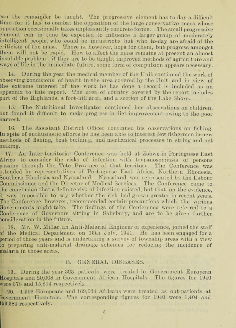 3an the remainder be taught. The progressive element has to-day a difficult time for it has ro combat the opposition of the large conservative mass whose apposition occasionally takes unpleasantly concrete forms. The small progressive element can in time be expected to influence a larger group of moderately intelligent people, who could be industrious but who to-day are afraid of the criticism of the mass. There is, however, hope for them, but progress amongst them will not be rapid. How to affect the mass remains at present an almost insoluble problem ; if they are to be taught improved methods of agriculture and ways of life in the immediate future, some form of compulsion appears necessary. 14. During the year the medical member of the Unit continued the work of observing conditions of health in the area covered by the Unit and in view of the extreme interest of the work he has done a record is included as an appendix to this report. The area of country covered by the report includes part of the Highlands, a foot-hill area, and a section of the Lake Shore. 15. The Nutritional Investigator continued her observations on children, but found it difficult to make progress in diet improvement owing to the poor harvest. 16. The Assistant District Officer continued his observations on fishing. In spite of enthusiastic efforts he has been able to interest few fishermen in new methods of fishing, boat building, and mechanical processes in string and net making. 17. An Inter-territorial Conference was held at Zobwe in Portuguese East Africa to consider the risks of infection with trypanosomiasis of persons passing through the Tete Province of that territory. The Conference was attended by representatives of Portuguese East Africa, Northern Rhodesia, Southern Rhodesia and Nyasaland. Nyasaland was represented by the Labour Commissioner and the Director of Medical Services. The Conference came to Lhe conclusion that a definite risk of infection existed, but that, on the evidence, it was impossible to say whether the risk had grown greater in recent years. The Conference, however, recommended certain precautions which the various Governments might take. The findings of the Conference were referred to a Conference of Governors sitting in Salisbury, and are to be given further consideration in the future. 18. Mr. W. Millar, an Anti-Malarial Engineer of experience, joined the staff cf the Medical Department on 18th July, 1941. Lie has been engaged for a period of three years and is undertaking a survey of township areas with a view Lo preparing anti-malarial drainage schemes for reducing the incidence of malaria in those areas. B. GENERAL DISEASES. 19. During the year 393 patients were treated in Government European Hospitals and 20,008 in Government African Hospitals. The figures for 1940 were 378 and 15,214 respectively. 20. 1,902 Europeans and 169,034 Africans were treated as out-patients at Government Hospitals. The corresponding figures for 1940 were 1,404 and 153,384 respectively.