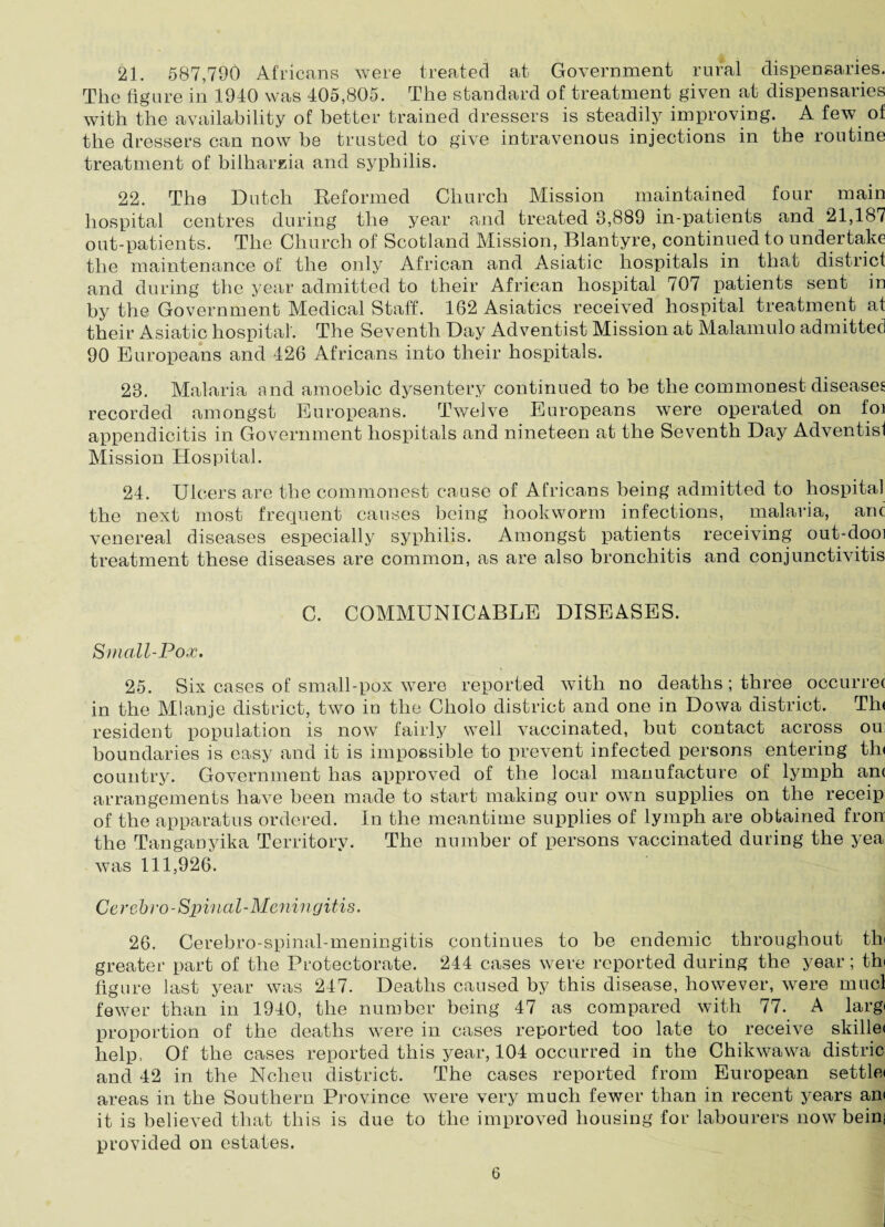 21. 587,790 Africans were treated at Government rural dispensaries. The figure in 1940 was 405,805. The standard of treatment given at dispensaries with the availability of better trained dressers is steadily improving. A few of the dressers can now be trusted to give intravenous injections in the routine treatment of bilharzia and syphilis. 22. The Dutch Reformed Church Mission maintained four main hospital centres during the year and treated 8,889 in-patients and 21,187 out-patients. The Church of Scotland Mission, Blantyre, continued to undertake the maintenance of the only African and Asiatic hospitals in that district and during the year admitted to their African hospital 707 patients sent in by the Government Medical Staff. 162 Asiatics received hospital treatment at their Asiatic hospital. The Seventh Day Adventist Mission at Malamulo admitted 90 Europeans and 426 Africans into their hospitals. 23. Malaria and amoebic dysentery continued to be the commonest diseases recorded amongst Europeans. Twelve Europeans were operated on foi appendicitis in Government hospitals and nineteen at the Seventh Day Adventisl Mission Hospital. 24. Ulcers are the commonest cause of Africans being admitted to hospital the next most frequent causes being hookworm infections, malaria, anc venereal diseases especially syphilis. Amongst patients receiving out-dooi treatment these diseases are common, as are also bronchitis and conjunctivitis C. COMMUNICABLE DISEASES. Small-Pox. 25. Six cases of small-pox were reported wTith no deaths; three occurred in the Mlanje district, two in tlm Clrolo district and one in Dowa district. Th< resident population is now fairly well vaccinated, but contact across ou boundaries is easy and it is impossible to prevent infected persons entering th< country. Government has approved of the local manufacture of lymph am arrangements have been made to start making our own supplies on the receip of the apparatus ordered. In the meantime supplies of lymph are obtained frorr the Tanganyika Territory. The number of persons vaccinated during the yea was 111,926. Cerebro-Spinal-Meningitis. 26. Cerebro-spinal-meningitis continues to be endemic throughout th< greater part of the Protectorate. 244 cases were reported during the year; thi figure last year was 247. Deaths caused by this disease, however, were mucl fewer than in 1940, the number being 47 as compared with 77. A largt proportion of the deaths were in cases reported too late to receive skillet help, Of the cases reported this year, 104 occurred in the Chikwawa distric and 42 in the Ncheu district. The cases reported from European settle) areas in the Southern Province were very much fewer than in recent years ant it is believed that this is due to the improved housing for labourers now beinj provided on estates.