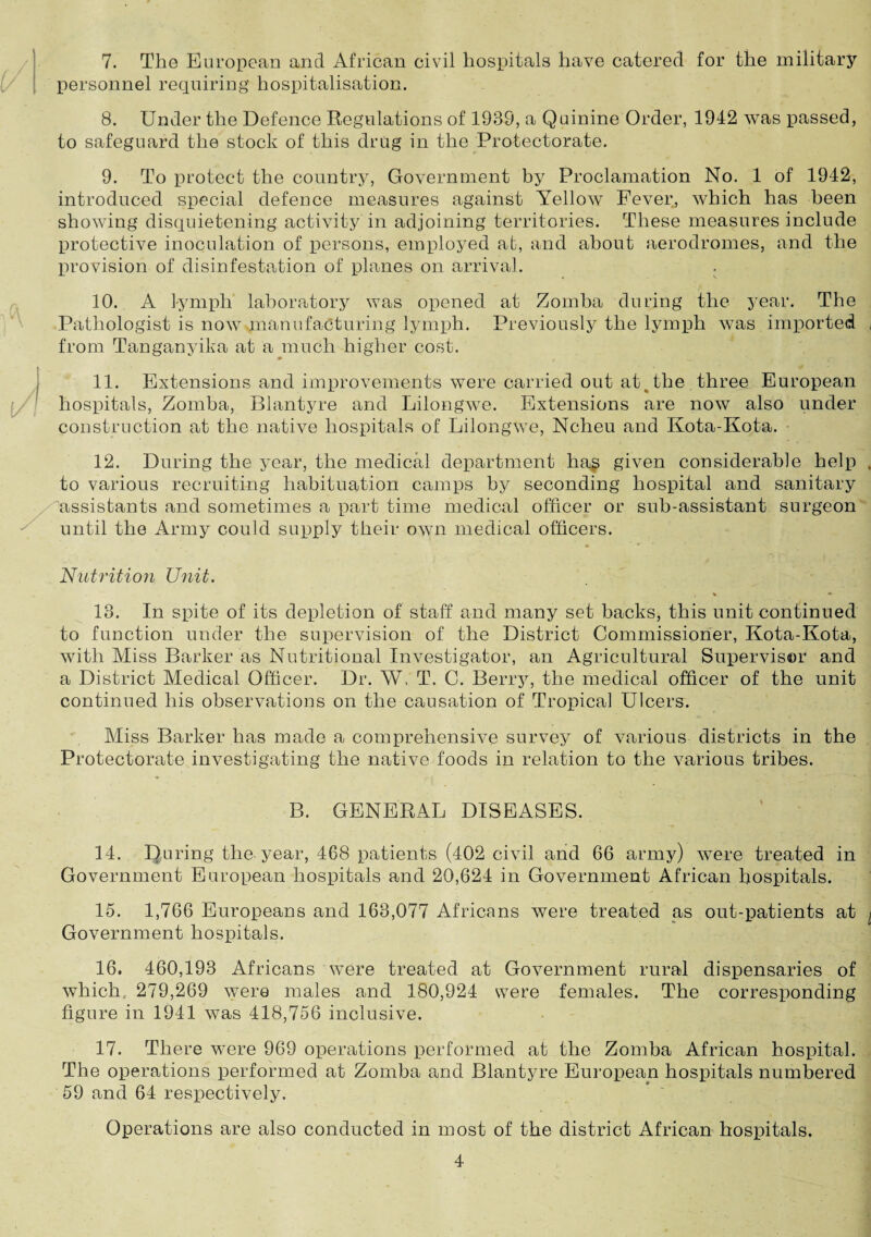 7. The European and African civil hospitals have catered for the military personnel requiring hospitalisation. 8. Under the Defence Regulations of 1939, a Quinine Order, 1942 was passed, to safeguard the stock of this drug in the Protectorate. 9. To protect the country, Government by Proclamation No. 1 of 1942, introduced special defence measures against Yellow Fever, which has been showing disquietening activity in adjoining territories. These measures include protective inoculation of persons, employed at, and about aerodromes, and the provision of disinfestation of planes on arrival. . 10. A lymph laboratory was opened at Zomba during the year. The Pathologist is now manufacturing lymph. Previously the lymph was imported , from Tanganyika at a much higher cost. 11. Extensions and improvements were carried out at. the three European hospitals, Zomba, Blantyre and Lilongwe. Extensions are now also under construction at the native hospitals of Lilongwe, Ncheu and Kota-Kota. 12. During the year, the medical department hag given considerable help , to various recruiting habituation camps by seconding hospital and sanitary assistants and sometimes a part time medical officer or sub-assistant surgeon until the Army could supply their own medical officers. Nutrition Unit. \ « 13. In spite of its depletion of staff and many set backs, this unit continued to function under the supervision of the District Commissioner, Kota-Kota, with Miss Barker as Nutritional Investigator, an Agricultural Supervisor and a District Medical Officer. Dr. W, T. C. Berry, the medical officer of the unit continued his observations on the causation of Tropical Ulcers. Miss Barker has made a comprehensive survey of various districts in the Protectorate investigating the native foods in relation to the various tribes. B. GENERAL DISEASES. 14. During the year, 468 patients (402 civil and 66 army) were treated in Government European hospitals and 20,624 in Government African hospitals. 15. 1,766 Europeans and 163,077 Africans were treated as out-patients at ^ Government hospitals. 16. 460,193 Africans were treated at Government rural dispensaries of which. 279,269 were males and 180,924 were females. The corresponding figure in 1941 wras 418,756 inclusive. 17. There were 969 operations performed at the Zomba African hospital. The operations performed at Zomba and Blantyre European hospitals numbered 59 and 64 respectively. Operations are also conducted in most of the district African hospitals.