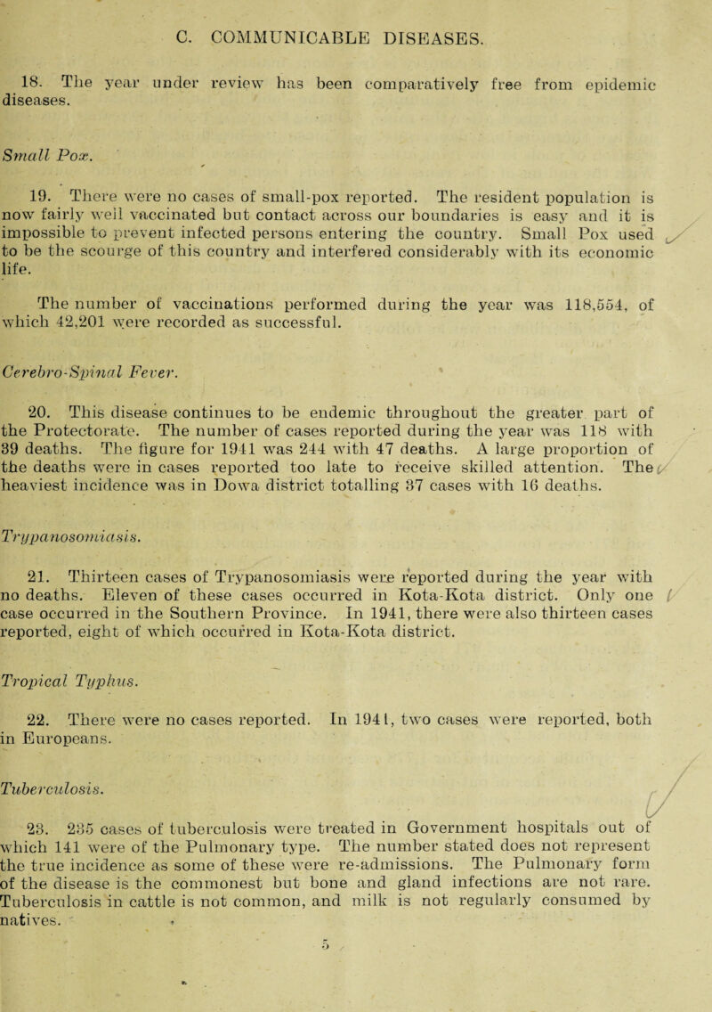 C. COMMUNICABLE DISEASES. 18. 'The year under review has been comparatively free from epidemic diseases. Small Pox. 19. There were no cases of small-pox reported. The resident population is now fairly well vaccinated but contact across our boundaries is easy and it is impossible to prevent infected persons entering the country. Small Pox used x to be the scourge of this country and interfered considerable with its economic life. The number of vaccinations performed during the year was 118,554, of which 42,201 were recorded as successful. Gerebro-Spinal Fever. 20. This disease continues to be endemic throughout the greater part of the Protectorate. The number of cases reported during the year was 118 with 89 deaths. The figure for 1941 was 244 with 47 deaths. A large proportion of the deaths were in cases reported too late to receive skilled attention. Thep heaviest incidence was in Dowa district totalling 37 cases with 16 deaths. Trypanosomia sis. 21. Thirteen cases of Trypanosomiasis were reported during the year with no deaths. Eleven of these cases occurred in Kota-Rota district. Only one / case occurred in the Southern Province. In 1941, there were also thirteen cases reported, eight of which occurred in Kota-Kota district. Tropical Typhus. 22. There were no cases reported. In 1941, two cases were reported, both in Europeans. Tuberculosis. 23. 235 cases of tuberculosis were treated in Government hospitals out of which 141 were of the Pulmonary type. The number stated does not represent the true incidence as some of these were re-admissions. The Pulmonary form of the disease is the commonest but bone and gland infections are not rare. Tuberculosis in cattle is not common, and milk is not regularly consumed by natives. -