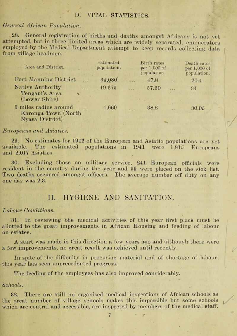 D. VITAL STATISTICS. General African Population. 28. General registration of births and deaths amongst Africans is not yet attempted, but in three limited areas which are widely separated, enumerators employed by the Medical Department attempt to keep records collecting data from village headmen. Estimated Birth rates Death rates Area and District. ' population. per 1,000 of population. per 1,000 of population. Fort Manning District 84,080' 47.8 20.4 Native Authority Tengani’s Area \ (Lower Shire) 19,675 57.30 34 5 miles radius around 4,669 38.8 30.05 Karonga Town (North Nyasa District) Europeans and Asiatics. 29. No estimates for 1942 of the European and Asiatic populations are yet available. The estimated populations in 1941 were 1,815 Europeans and 2,017 Asiatics. 80. Excluding those on military service, 241 European officials were resident in the country during the year and 59 were placed on the sick list. Two deaths occurred amongst officers. The average number off duty on any one day was 2.8. II. HYGIENE AND SANITATION. Labour Conditions. 31. In reviewing the medical activities of this year first place must be allotted to the great improvements in African Housing and feeding of labour on estates. A start was made in this direction a few years ago and although there were a few improvements, no great result was achieved until recently. In spite of the difficulty in procuring material and of shortage of labour, this year has seen unprecedented progress. The feeding of the employees has also improved considerably. Schools. 32. There are still no organised medical inspections of African schools as the great number of village schools makes this impossible but some schools which are central and accessible, are inspected by members of the medical staff.