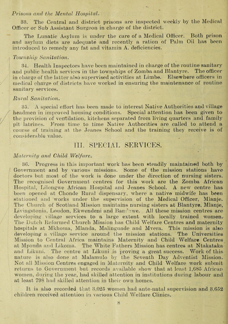 Prisons and the Mental Hospital. 83. The Central and district prisons are inspected weekly by the Medical Officer or Sub Assistant Surgeon in charge of the district. The Lunatic Asylum is under the care of a Medical Officer. Both prison and asylum diets are adequate and recently a ration of Palm Oil has been introduced to remedy any fat and vitamin A. deficiencies. Township Sanitation. 34. Health Inspectors have been maintained in charge of the routine sanitary and public health services in the townships of Zomba and Blantyre. The officer in charge of the latter also supervised activities at Limbe. Elsewhere officers in medical charge of districts have worked in ensuring the maintenance of routine sanitary services. Rural Sanitation. 35. A special effort has been made to interest Native Authorities and village headmen in improved housing conditions. Special attention has been given to the provision of ventilation, kitchens separated from living quarters and family pit latrines. From time to time Native Authorities are called to attend a course of training at the Jeanes School and the training they receive is of considerable value. * III. SPECIAL SERVICES. Maternity and Child Welfare. 36. Progress in this important work has been steadily maintained both by Government and by various missions. Some of the mission stations have doctors but most of the work is done under the direction of nursing sisters.. The recognised Government centres for this work are the Zomba African Hospital, Lilongwe African Hospital and Jeanes School. A new centre has been opened at Chonde Rural dispensary, where a native midwife has been stationed and works under the supervision of the Medical Officer, Mlanje. The Church of Scotland Mission maintains nursing sisters at Blantyre, Mlanje, Livingstonia, Loudon, Ekwendeni and Banc1 awe. All these mission centres are developing village services to a large extent with locally trained women. The Dutch Reformed Church Mission has Child Welfare Centres and maternity hospitals at Mkhoma, Mlanda., Malingunde and Mvera. This mission is also developing a village service around the mission stations. The Universities Mission to Central Africa maintains Maternity and Child Welfare Centres at Mponda and Likorna. The White Fathers Mission has centres at Ntakataka and Likuni. The centre at Likuni is proving a great success. Work of this nature is also done at Malamulo by the Seventh Day Adventist Mission. Not all Mission Centres engaged in Maternity and Child Welfare work submit returns to Government but records available show that at least 1,685 African * women, during the year, had skilled attention in institutions during labour and at least 798 had skilled attention in their own homes. It is also recorded that 3,025 women had ante-natal supervision and 3,652 children received attention in various Child Welfare Clinics.