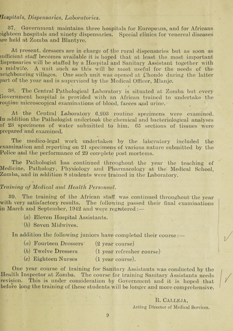 hospitals, Dispensaries, Laboratories. 37. Government maintains three hospitals for Europeans, and for Africans sighteen hospitals and ninety dispensaries. Special clinics for venereal diseases rre held at Zomba and Blantyre. At present, dressers are in charge of the rural dispensaries but as soon as sufficient staff becomes available it is hoped that at least the most important dispensaries will be staffed by a Hospital and Sanitary Assistant together with r midwife. A unit such as this will be most useful for the needs of the neighbouring villages. One such unit was opened at Chonde during the latter part of the year and is supervised by the Medical Officer, Mlanje. y 38. The Central Pathological Laboratory is situated at Zomba but every Government hospital is provided with an African trained to undertake the routine microscopical examinations of blood, faeces and urine. At the Central Laboratory 6,203 routine specimens were examined. In addition the Pathologist undertook the chemical and bacteriological analyses of 23 specimens of water submitted to him. 65 sections of tissues were prepared and examined. The medico-legal work undertaken by the laboratory included the examination and reporting on 21 specimens of various nature submitted by the Police and the performance of 29 complete post mortems. The Pathologist has continued throughout the year the teaching of Medicine, Pathology, Physiology and Pharmacology at the Medical School, Zomba, and in addition 8 students were trained in the Laboratory. Training of Medical and Health Personnel. 39. The training of the African staff was continued throughout the year with very satisfactory results. The following passed their final examinations in March and September, 1942 and were registered.:— [a) Eleven Hospital Assistants. (b) Seven Midwives. In addition the following juniors have completed their course (a) Fourteen Dressers (2 year course) (b) Twelve Dressers (l year refresher course) (c) Eighteen Nurses (l year course). One year course of training for Sanitary Assistants was conducted by the Health Inspector at Zomba. The course for training Sanitary Assistants needs revision. This is under consideration by Government and it is hoped that before long the training of these students will be longer and more comprehensive. R. Calleja, Acting Director of Medical Services.