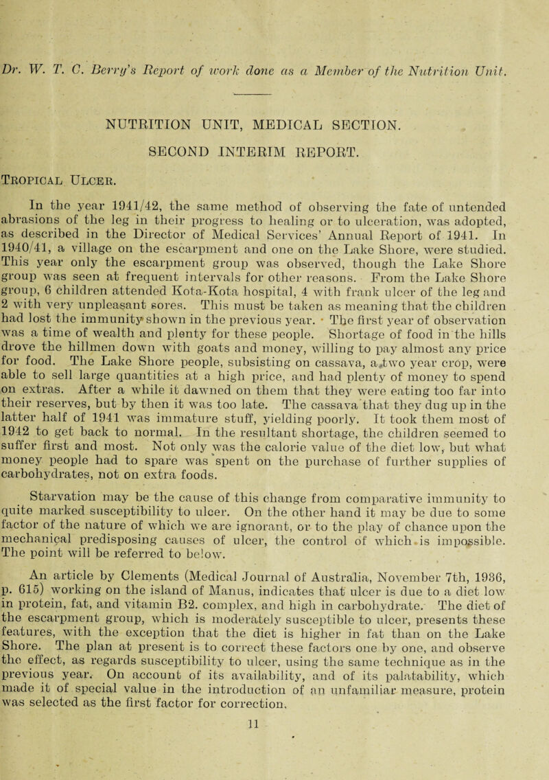 Dr. W. T. C. Berry's Report of work done as a Member of the Nutrition Unit. NUTRITION UNIT, MEDICAL SECTION. SECOND INTERIM REPORT. Tropical Ulcer. In the year 1941/42, the same method of observing the fate of untended abrasions of the leg in their progress to healing or to ulceration, was adopted, as described in the Director of Medical Services’ Annual Report of 1941. In 1940/41, a village on the escarpment and one on the Lake Shore, were studied. This year only the escarpment group was observed, though the Lake Shore group was seen at frequent intervals for other reasons. From the Lake Shore group, 6 children attended Kota-Kota hospital, 4 with frank ulcer of the leg and 2 with very unpleasant sores. This must be taken as meaning that the children had lost the immunity shown in the previous year. • The first year of observation was a time of wealth and plenty for these people. Shortage of food in the hills drove the hillmen down with goats and money, willing to pay almost any price for food. The Lake Shore people, subsisting on cassava, a .two year crop, were able to sell large quantities at a high price, and had plenty of money to spend on extras. After a while it dawned on them that they were eating too far into their reserves, but by then it was too late. The cassava that they dug up in the latter half of 1941 was immature stuff, yielding poorly. It took them most of 1942 to get back to normal. In the resultant shortage, the children seemed to suffer first and most. Not only was the calorie value of the diet low, but what money people had to spare was spent on the purchase of further supplies of carbohydrates, not on extra foods. Starvation may be the cause of this change from comparative immunity to quite marked susceptibility to ulcer. On the other hand it may be due to some factor of the nature of which we are ignorant, or to the play of chance upon the mechanical predisposing causes of ulcer, the control of which is impossible. The point will be referred to below. An article by Clements (Medical Journal of Australia, November 7th, 1936, p. 615) working on the island of Manus, indicates that ulcer is due to a diet low in protein, fat, and vitamin B2. complex, and high in carbohydrate. The diet of the escarpment group, which is moderately susceptible to ulcer, presents these features, with the exception that the diet is higher in fat than on the Lake Shore. The plan at present is to correct these factors one by one, and observe the effect, as regards susceptibility to ulcer, using the same technique as in the previous year. On account of its availability, and of its palatability, which made it of special value in the introduction of an unfamiliar measure, protein was selected as the first factor for correction.